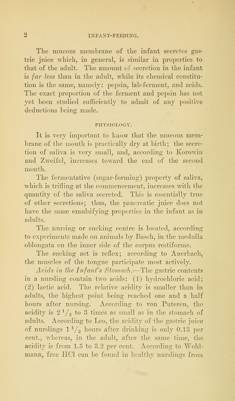 The mucous membrane of the infant secretes gas- tric juice which, in general, is similar in properties to that of the adult. The amount of secretion in the infant is far less than in the adult, while its chemical constitu- tion is the same, namely: pepsin, lab-ferment, and acids. The exact proportion of the ferment and pepsin has not yet been studied sufficiently to admit of any positive deductions being made. PHYSIOLOGY. It is very important to know that the mucous mem- brane of the mouth is practically dry at birth; the secre- tion of saliva is very small, and, according to Korowin and Zweifel, increases toward the end of the second month. The fermentative (sugar-forming) property of saliva, which is trifling at the commencement, increases with the quantity of the saliva secreted. This is essentially true of other secretions; thus, the pancreatic juice does not have the same emulsifying properties in the infant as in adults. The nursing or sucking centre is located, according to experiments made on animals by Basch, in the medulla oblongata on the inner side of the corpus restiforme. The sucking act is reflex; according to Auerbach, the muscles of the tongue participate most actively. Acids in the Infant's Stomach.—The gastric contents in a nursling contain two acids: (1) hydrochloric acid; (2) lactic acid. The relative acidity is smaller than in adults, the highest point being reached one and a half hours after nursing. According to von Puteren, the acidity is 2 1/2 to 3 times as small as in the stomach of adults. According to Leo, the acidity of the gastric juice of nurslings 11/2 hours after drinking is only 0.13 per cent., whereas, in the adult, after the same time, the acidity is from 1.5 to 3.2 per cent. According to Wohl- mann, free HC1 can be found in healthy nurslings from