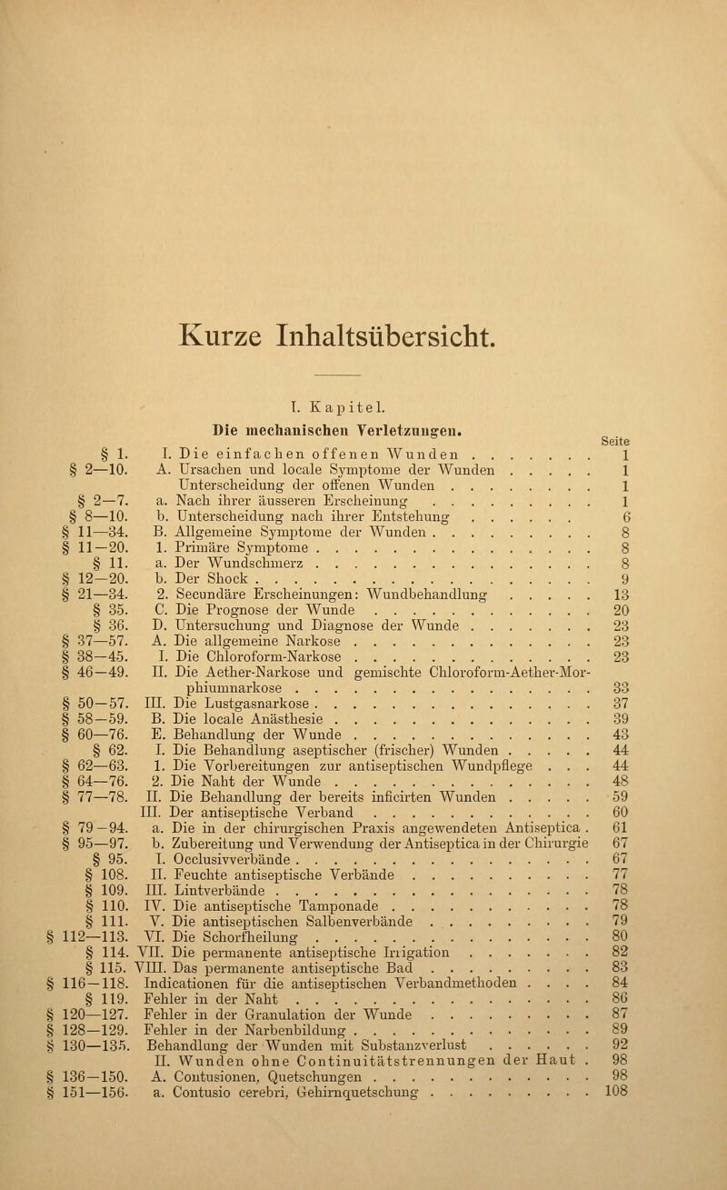 Kurze Inhaltsübersicht. T. K a p i t e 1. Die mechanischen Verletziiuffeii.  Seite § 1. I. Die einfachen offenen Wunden 1 § 2—10. A. Ursachen und locale Symptome der Wunden 1 Unterscheidung der offenen Wunden 1 § 2—7. a. Nach ihrer äusseren Ersclieinung 1 § 8—10. b. Unterscheidung nach ihrer Entstehung 6 § 11—34. B. Allgemeine Symptoraie der Wunden 8 § 11 — 20. 1. Primäre Symptome 8 § 11. a. Der Wundschmerz 8 § 12—20. b. Der Shock 9 § 21—34. 2. Secundäre Erscheinungen: Wundbehandlung 13 § 35. C. Die Prognose der Wunde 20 § 36. D. Untersuchung und Diagnose der Wunde 23 § 37—57. A. Die allgemeine Narkose 23 § 38-45. I. Die Chloroform-Narkose 23 § 46—49. IL Die Aether-Narkose und gemischte Chloroform-Aether-Mor- phiumnarkose 33 § 50—57. III. Die Lustgasnarkose 37 § 58—59. B. Die locale Anästhesie 39 § 60—76. E. Behandlung der Wunde 43 § 62. I. Die Behandlung aseptischer (frischer) Wunden 44 § 62—63. 1. Die Vorbereitungen zur antiseptischen Wundpflege ... 44 § 64—76. 2. Die Naht der Wunde 48 § 77—78. IL Die Behandlung der bereits inficirten Wunden 59 III. Der antiseptische Verband 60 § 79—94. a. Die in der chirurgischen Praxis angewendeten Antiseptica . 61 § 95—97. b. Zubereitung und Verwendung der Antiseptica in der Chirurgie 67 § 95. I. Occlusivverbände 67 § 108. IL Feuchte antiseptische Verbände 77 § 109. III. Lintverbände 78 § 110. IV. Die antiseptische Tamponade 78 § 111. V. Die antiseptischen Salbenverbände 79 112—113. VI. Die Schorfheilung _. 80 § 114. VII. Die permanente antiseptische Irrigation 82 § 115. VIII. Das permanente antiseptische Bad 83 116 — 118. Indicationen für die antiseptischen Verbandmethoden .... 84 § 119. Fehler in der Naht 86 120—127. Fehler in der Granulation der Wunde 87 128—129. Fehler in der Narbenbildung 89 130—135. Behandlung der Wunden mit Substanzrerlust 92 IL Wunden ohne Continuitätstrennungen der Haut . 98 136 — 150. A. Contusionen, Quetschungen 98 151—156- a. Contusio cerebri, Gehirnquetschuug 108