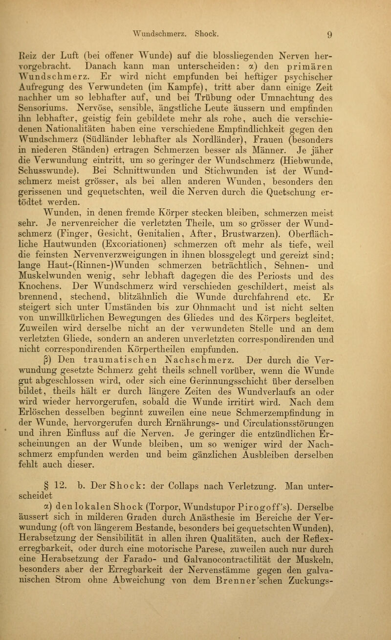 Reiz der Luft (bei offener Wuzide) auf die blossliegenden Nerven her- vorgebracht. Danach kann man unterscheiden: a) den primären Wundschmerz. Er wird nicht empfunden bei heftiger psychischer Aufregung des Verwundeten (im Kampfe), tritt aber dann einige Zeit nachher um so lebhafter auf, und bei Trübung oder Umnachtung des Sensoriums. Nervöse, sensible, ängstliche Leute äussern und empfinden ihn lebhafter, geistig fein gebildete mehr als rohe, auch die verschie- denen Nationalitäten haben eine verschiedene Empfindlichkeit gegen den Wundschmerz (Südländer lebhafter als Nordländer), Frauen (besonders in niederen Ständen) ertragen Schmerzen besser als Männer. Je jäher die Verwundung eintritt, um so geringer der Wundschmerz (Hiebwunde, Schusswunde). Bei Schnittwunden und Stichwunden ist der Wund- schmerz meist grösser, als bei allen anderen Wunden, besonders den gerissenen und gequetschten, weil die Nerven durch die Quetschung er- tödtet werden. Wunden, in denen fremde Körper stecken bleiben, schmerzen meist sehr. Je nervenreicher die verletzten Theile, um so grösser der Wuud- schmerz (Finger, Gresicht, Genitalien, After, Brustwarzen). Oberfläch- liche Hautwunden (Excoriationen) schmerzen oft mehr als tiefe, weil die feinsten Nervenverzweigungen in ihnen blossgelegt und gereizt sind; lange Haut-(Rinnen-)Wunden schmerzen beträchtlich. Sehnen- und Muskelwunden wenig, sehr lebhaft dagegen die des Periosts und des Knochens. Der Wundschmerz wird verschieden geschildert, meist als brennend, stechend, blitzähnlich die Wunde durchfahrend etc. Er steigert sich unter Umständen bis zur Ohnmacht und ist nicht selten von unwillkürlichen Bewegungen des Gliedes und des Körpers begleitet. Zuweilen wird derselbe nicht an der verwundeten Stelle und an dem verletzten Gliede, sondern an anderen unverletzten correspondirenden und nicht correspondirenden Körpertheilen empfunden. ß) Den traumatischen Nachschmerz. Der durch die Ver- wundung gesetzte Schmerz geht theüs schnell vorüber, wenn die Wunde gut abgeschlossen wird, oder sich eine Gerinnungsschicht über derselben büdet, theils hält er durch längere Zeiten des Wundverlaufs an oder wird wieder hervorgerufen, sobald die Wunde irritirt wird. Nach dem Erlöschen desselben beginnt zuweilen eine neue Schmerzempfindung in der Wunde, hervorgerufen durch Ernährungs- und Circulationsstörungen und ihren Einfluss auf die Nerven. Je geringer die entzündlichen Er- scheinungen an der Wunde bleiben, um so weniger wird der Nach- schmerz empfunden werden und beim gänzlichen Ausbleiben derselben fehlt auch dieser. § 12. b. Der Shock: der Collaps nach Verletzung. Man unter- scheidet a) den lokalen Shock (Torpor,WundstuporPirogoff's). Derselbe äussert sich in müderen Graden durch Anästhesie im Bereiche der Ver- wundung (oft von längerem Bestände, besonders bei gequetschten Wunden), Herabsetzung der Sensibilität in allen ihren Qualitäten, auch der Reflex- erregbarkeit, oder durch eine motorische Parese, zuweilen auch nur durch eine Herabsetzung der Farado- und GalvanocontractiKtät der Muskeln, besonders aber der Erregbarkeit der Nervenstämme gegen den galva- nischen Strom ohne Abweichung von dem Brenn er'sehen Zuckuno-s-