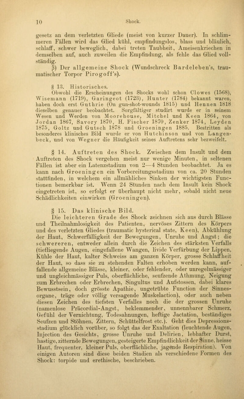 gesetz an dem verletzten Gliede (meist von kurzer Dauer). In schlim- meren Fällen -svird das Glied kühl, empfindungslos, blass und bläulich, schlaff, schwer beweglich, dabei treten Taubheit, Ameisenkriechen in demselben auf, auch zuweilen die Empfindung, als fehle das Glied voll- ständig. ß) Der allgemeine Shock (Wundschreck Bardeleben's, trau- matischer Torpor Pirogoff's). § 13. Historisches. Obwohl die Erscheinungen des Shocks wohl schon Clowes (1568), Wisemann (1719), Garingeot (1723), Hunter (1784) bekannt waren, haben doch erst Guthrie (On gun-shot-wounds 1815) und Hennen 1818 dieselben genauer beobachtet. Sorgfältiger studirt wurde er in seinem Wesen und Werden von Moorehouse, Mitchel und Keen 1864, von Jordan 1867, Savory 1870, H. Fischer 1870, Zenker 1874, Leyden 1875, Goltz und Gutsch 1878 und Groeningen 1885. Bestritten als besonderes klinisches Bild wurde er von Hutchinson und von Langen- beck, und von Wegner die Häufigkeit seines Auftretens sehr bezweifelt. § 14. Auftreten des Shock. Zwischen dem Insult und dem Auftreten des Shock vergehen meist nur wenige Minuten, in seltenen Fällen ist aber ein Latenzstadium von 2—4 Stunden beobachtet. Ja es kann nach Groeningen ein Vorbereitungsstadium von ca. 20 Stunden stattfinden, in welchem ein allmähliches Sinken der wichtigsten Func- tionen bemerkbar ist. Wenn 24 Stunden nach dem Insult kein Shock eingetreten ist, so erfolgt er überhaupt nicht mehr, sobald nicht neue Schädlichkeiten einwirken (Groeningen). § 15. Das klinische Bild. Die leichteren Grade des Shock zeichnen sich aus durch Blässe und Theilnahmlosigkeit des Patienten, nervöses Zittern des Körpers und des verletzten Gliedes (traumatic hysterical state, Keen), Abkühlung der Haut, Schwerfälligkeit der Bewegungen, Um'uhe und Angst; die schwereren, entweder allein durch die Zeichen des stärksten Verfalls (tiefliegende Augen, eingefallene Wangen, livide Verfärbung der Lippen, Kühle der Haut, kalter Schweiss am ganzen Körper, grosse Schlaff'heit der Haut, so dass sie zu stehenden Falten erhoben werden kann, auf- fallende allgemeine Blässe, kleiner, oder fehlender, oder unregelmässiger und ungleichmässiger Puls, oberflächliche, seufzende Athmung, Neigung zum Erbrechen oder Erbrechen, Singultus und Aufstossen. dabei klares Bewusstsein, doch grösste Apathie, ungetrübte Function der Sinnes- organe, träge oder völlig versagende Muskelaction), oder auch neben diesen Zeichen des tiefsten Verfalles noch die der grossen Unruhe (namenlose Präcordial-Angst, beklemmender, unnennbarer Schmerz, Gefühl der Vernichtung, Todesahnungen, heftige Jactation, beständiges Seufzen und Stöhnen, Zittern, Schüttelfrost etc.). Geht dies Depressions- stadium glücklich vorüber, so folgt das der Exaltation (leuchtende Augen, Injection des Gesichts, grosse Unruhe und Delirien, lebhafter Durst, hastige, zitternde Bewegungen, gesteigerte Empfindlichkeit der Sinne, heisse Haut, frequenter, kleiner Puls, oberflächhche, jagende Respiration). Von einicjen Autoren sind diese beiden Stadien als verschiedene Formen des Shock: torpide und erethische, beschrieben.