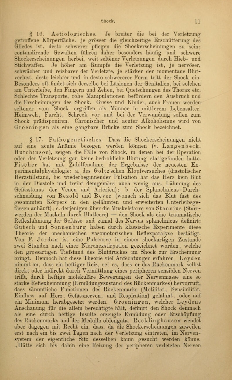 ^ 1*3. Aetiologisches. Je breiter die bei der Verletzung getroÖene Körperfläclie. je grösser die gleichzeitige Erschütterung des Gliedes ist, desto schwerer pflegen die Shockerscheinungen zu sein; contundirende Gewalten führen daher besonders häufig und schwere Shockerscheinungen herbei, weit seltener Verletzungen durch Hieb- und Stichwaffen. Je höher am Rumpfe die Verletzung ist, je nervöser, schwächer und reizbarer der Verletzte, je stärker der momentane Blut- verlust, desto leichter und in desto schwererer Form tritt der Shock ein. Besonders oft findet sich derselbe bei Läsionen der Genitalien, bei solchen am Unterleibe, den Fingern und Zehen, bei Quetschungen des Thorax etc. Schlechte Transporte, rohe Manipulationen befördern den Ausbruch und die Erscheinungen des Shock. Greise und Kinder, auch Frauen werden seltener vom Shock ergriffen als Männer in mittlerem Lebensalter. Heimweh, Fm'cht. Schreck vor und bei der Verwundung sollen zum Shock prädisponiren. Chronischer und acuter AlkohoKsmus wird von Groeningen als eine gangbare Brücke zum Shock bezeichnet. § 17. Pathogenetisches. Dass die Shockerscheinungen nicht auf eine acute Anämie bezogen werden können (v. Langenbeck, Hutchinson), zeigen die Fälle von Shock, in denen bei der Operation oder der Verletzung gar keine bedrohliche Blutung statto^efimden hatte. Fischer hat mit Zuhilfenahme der Ergebnisse der neuesten Ex- perimentalphysiologie: a. des Goltz'schen Klopfversuches (diastolischer Herzstillstand, bei wiederbeginnender Pulsation hat das Herz kein Blut in der Diastole und treibt demgemäss auch wenig aus, Lähmung des Gefässtouus der Venen und Arterien); b. der Splanchnicus - Durch- schneidung von Bezold und Bever (wonach sich das Blut fast des gesammten Körpers in den gelähmten und erweiterten Unterleibsge- fässen anhäuft); c. derjenigen über die Muskelstarre von Stannius (Starr- werden der Muskeln durch Blutleere) — den Shock als eine traumatische Reflexlähmung de]' Gefässe und zumal des N^ervus splanchnicus definirt; Gutsch und Sonnenburg haben durch klassische Experimente diese Theorie der mechanischen vasomotorischen Reflexparaljse bestätigt. Von F. Jordan ist eine Pulscurve in einem shockartigen Zustande zwei Stunden nach einer Nierenexstirpation gezeichnet worden, welche den grossartigen Tiefstand des Blutdruckes im Shock zur Erscheinung bringt. Dennoch hat diese Theorie viel Anfechtungen erfahren. Leyden nimmt an, dass ein heftiger Reiz, sei es, dass er das Rückenmark selbst direkt oder indirekt durch Vermittlung eines peripheren sensiblen Nerven trifft, durch heftige molekulare Bewegungen der Nervenmasse eine so starke Reflexhemmung (Ennüdungszustand des Rückenmarkes) hervorruft, dass sämmtliche Functionen des Rückenmarks (Motilität, Sensibilität, Einfluss auf Herz, Gefässnerven, und Respiration) gelähmt, oder auf ein ^linimum herabgesetzt werden. Groeningen, welcher Leydens Anschauung für die allein berechtigte hält, definirt den Shock demnach als eine durch heftige Insulte erzeugte Ermüdung oder Erschöpfung des Rückenmarks und der Medulla oblongata. Recklinghausen wendet aber dagegen mit Recht ein. dass. da die Shockerscheinungen zuweilen erst nach ein bis zwei Tagen nach der Verletzung eintreten, im Nerven- system der eigentliche Sitz desselben kaum gesucht werden könne. -Hätte sich bis dahin eine Reizung der peripheren verletzten Nerven