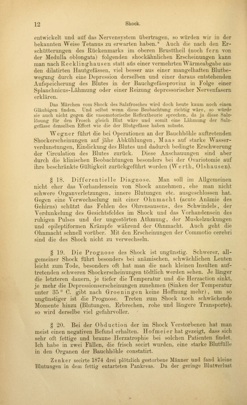 entwickelt und auf das Nervensystem übertragen, so würden wir in der bekannten Weise Tetanus zu erwarten haben. Auch die nach den Er- schütterungen des Rückenmarks im oberen Brusttheil (noch fern von der Medulla oblongata) folgenden shockähnlichen Erscheinungen kann man nach Recklinghausen statt aus einer vermehrten Wärmeabgabe aus den dilatirten Hautgefässen, viel besser aus einer mangelhaften Blutbe- wegung durch eine Depression derselben und einer daraus entstehenden Aufspeicherung des Blutes in der Bauchgefässprovinz in Folge einer Splanchnicus-Lähmung oder einer Reizung depressorischer Nervenfasern erklären. Das Märchen vom Shock des Salzfrosches wird doch heute kaum noch einen Gläubigen finden. Und selbst wenn diese Beobachtung richtig wäre, so würde sie auch nicht gegen die vasomotorische Reflextheorie sprechen, da ja diese Salz- lösung für den Frosch gleich Blut wäre und somit eine Lähmung der Salz- gefässe denselben Effect wie die der Blutgefässe haben müsste. Wegner führt die bei Operationen an der Bauchhöhle auftretenden Shockerscheinungen auf jähe Abkühlungen, Maas auf starke Wasser- verdunstungen, Eindickuug des Blutes und dadurch bedingte Erschwerung der Circulation des Blutes zurück. Diese Anschauungen sind aber durch die klinischen Beobachtungen besonders bei der Ovariotomie auf ihre beschränkte Gültigkeit zurückgeführt worden (Werth, Olshausen). § 18. Differentielle Diagnose. Man soll im Allgemeinen nicht eher das Vorhandensein von Shock annehmen, ehe man nicht schwere Organverletzungen, innere Blutungen etc. ausgeschlossen hat. Gegen eine Verwechselung mit einer Ohnmacht (acute Anämie des Gehirns) schützt das Fehlen des Ohrensausens, des Schwindels, der Verdunkelung des Gesichtsfeldes im Shock und das Vorhandensein des ruhigen Pulses und der ungestörten Athmung, der Muskelzuckungen und epileptiformen Krämpfe während der Ohnmacht. Auch geht die Ohnmacht schnell vorüber. Mit den Erscheinungen der Commotio cerebri sind die des Shock nicht zu verwechseln. § 19. Die Prognose des Shock ist ungünstig. Schwerer, all- gemeiner Shock führt besonders bei anämischen, schwächlichen Leuten leicht zum Tode, besonders oft hat man die nach kleinen Insulten auf- tretenden schweren Shockerscheinungen tödtlich werden sehen. Je länger die letzteren dauern, je tiefer die Temperatur und die Herzaction sinkt, je mehr die Depressionserscheinungen zunehmen (Sinken der Temperatur unter 35 C. gibt nach Groeningen keine Hoffnung mehr), um so ungünstiger ist die Prognose. Treten zum Shock noch schwächende Momente hinzu (Blutungen, Erbrechen, rohe und längere Transporte), so wird derselbe viel gefahrvoller. § 20. Bei der Obduction der im Shock Verstorbeneu hat man meist einen negativen Befund erhalten. Hofmeier hat gezeigt, dass sich sehr oft fettige und braune Herzatrophie bei solchen Patienten findet. Ich habe in zwei Fällen, die frisch secirt wurden, eine starke Blutfülle in den Organen der Bauchhöhle constatirt. Zenker secirte 1874 drei plötzlich gestorbene Männer und fand kleine Blutungen in dem fettig entarteten Pankreas. Da der geringe Blutverlust