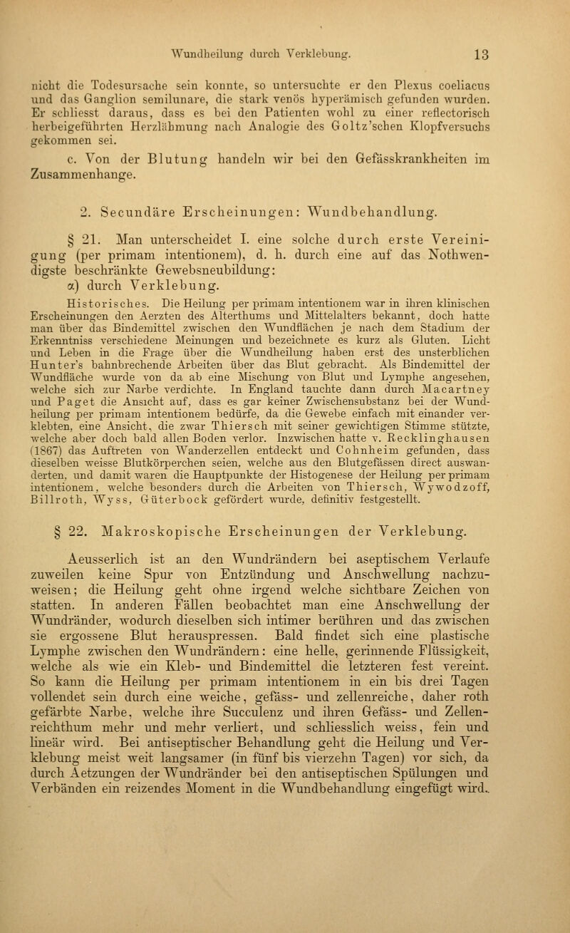 nicht die Todesursache sein konnte, so untersuchte er den Plexus coeliacus und das Ganglion semilunare, die stark venös hyperämisch gefunden wurden. Er schliesst daraus, dass es bei den Patienten wohl zu einer reflectorisch herbeigeführten Herzläbmung nach Analogie des Goltz'schen Klopfvei'suchs gekommen sei. c. Von der Blutung handeln wir bei den Gefässkranklieiten im Zusammenhange. 2. Secundäre Erscheinungen: Wundbehandlung. § 21. Man unterscheidet I. eine solche durch erste Vereini- gung (per primam intentionem), d. h. durch eine auf das Nothwen- digste beschränkte Gewebsneubildung: a) durch Verklebung. Historisches. Die Heilung per primam intentionem war in ikren klinischen Erscheinungen den Aerzten des Alterthums und Mittelalters bekannt, doch hatte man über das Bindemittel zwischen den Wundflächen je nach dem Stadium der Erkenntniss verschiedene Meinungen und bezeichnete es kurz als Gluten. Licht und Leben in die Frage über die Wundheilung haben erst des unsterblichen Hunter's bahnbrechende Arbeiten über das Blut gebracht. Als Bindemittel der Wundfläche wurde von da ab eine Mschung von Blut und Lymphe angesehen, welche sich zur Narbe verdichte. In England tauchte dann durch Macartney und Paget die Ansicht auf, dass es gar keiner Zwischensubstanz bei der Wund- heilung per primam intentionem bedürfe, da die Gewebe einfach mit einander ver- klebten, eine Ansicht, die zwar Thiersch mit seiner gewichtigen Stimme stützte, welche aber doch bald allen Boden verlor. Inzwischen hatte v. Recklinghausen (1867) das Auftreten von Wanderzellen entdeckt und Cohnheim gefunden, dass dieselben weisse Blutkörperchen seien, welche aus den Blutgefässen direct auswan- derten, und damit waren die Hauptpunkte der Histogenese der Heilung per primam intentionem, welche besonders durch die Arbeiten von Thiersch, Wywodzoff, Billroth, Wyss, Güterbock gefördert wurde, definitiv festgestellt. § 22. Makroskopische Erscheinungen der Verklebung. Aeusserlich ist an den Wundrändern bei aseptischem Verlaufe zuweilen keine Spur von Entzündung und Anschwellung nachzu- vreisen; die Heilung geht ohne irgend welche sichtbare Zeichen von statten. In anderen Fällen beobachtet man eine Anschw^ellung der Wundränder, wodurch dieselben sich intimer berühren und das zwischen sie ergossene Blut herauspressen. Bald findet sich eine plastische Lymphe zwischen den Wundrändern: eine helle, gerinnende Flüssigkeit, welche als wie ein Kleb- und Bindemittel die letzteren fest vereint. So kann die Heilung per primam intentionem in ein bis drei Tagen vollendet sein durch eine weiche, gefäss- und zellenreiche, daher roth gefärbte Narbe, welche ihre Succulenz und ihren Gefäss- und Zellen- reichthum mehr und mehr verliert, und schliesslich weiss, fein und linear wird. Bei antiseptischer Behandlung geht die Heüung und Ver- klebung meist weit langsamer (in fünf bis vierzehn Tagen) vor sich, da durch Aetzungen der Wundränder bei den antiseptischen Spülungen und Verbänden ein reizendes Moment in die Wundbehandlung eingefügt wird..