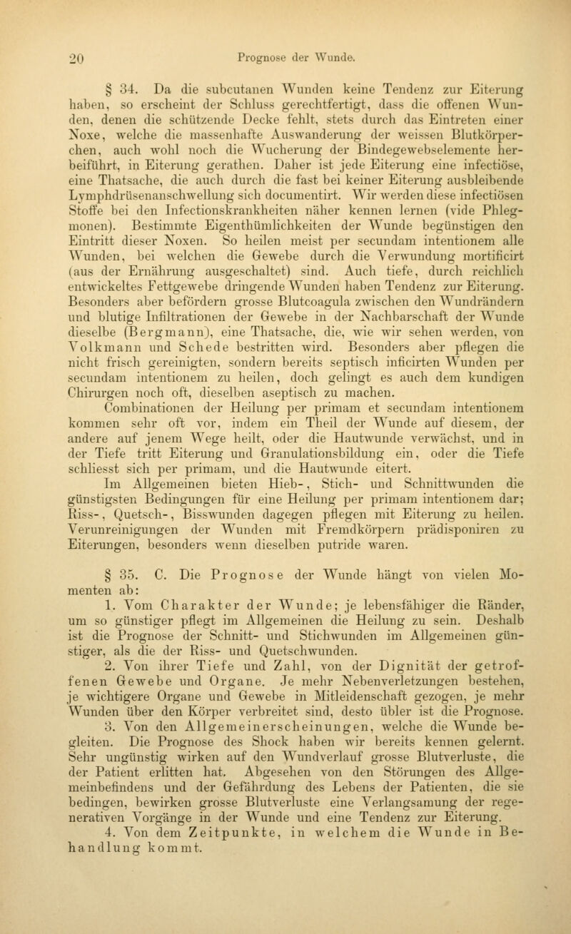 § 34. Da die subcutanen Wunden keine Tendenz zur Eiterung haben, so erscheint der Schluss gerechtfertigt, dass die offenen Wun- den, denen die schützende Decke fehlt, stets durch das Eintreten einer Noxe, welche die massenhafte Auswanderung der weissen Blutkörper- chen, auch wohl noch die Wucherung der Bindegewebselemente her- beiführt, in Eiterung gerathen. Daher ist jede Eiterung eine infectiöse, eine Thatsache, die auch durch die fast bei keiner Eiterung ausbleibende Lymphdrüsenanschwellung sich documentirt. Wir werden diese infectiösen Stoffe bei den Infectionskrankheiten näher kennen lernen (vide Phleg- monen). Bestimmte Eigenthümlichkeiten der Wunde begünstigen den Eintritt dieser Noxen. So heilen meist per secundam intentionem alle Wunden, bei welchen die Gewebe durch die Verwundung mortificirt (aus der Ernährung ausgeschaltet) sind. Auch tiefe, durch reichlich entwickeltes Fettgewebe dringende Wunden haben Tendenz zur Eiterung. Besonders aber befördern grosse Blutcoagula zwischen den Wundrändern und blutige Infiltrationen der Gewebe in der Nachbarschaft der Wunde dieselbe (Bergmann), eine Thatsache, die, wie wir sehen werden, von Volkmann und Schede bestritten wii'd. Besonders aber pflegen die nicht frisch gereinigten, sondern bereits septisch inficirten Wunden per secundam intentionem zu heilen, doch gelingt es auch dem kundigen Chirurgen noch oft, dieselben aseptisch zu machen. Combinatiouen der Heilung per primam et secundam intentionem kommen sehr oft vor, indem ein Theil der Wunde auf diesem, der andere auf jenem Wege heilt, oder die Hautwunde verwächst, und in der Tiefe tritt Eiterung und Granulationsbildung ein, oder die Tiefe schliesst sich per primam, und die Hautwunde eitert. Im Allgemeinen bieten Hieb-, Stich- und Schnittwunden die günstigsten Bedingungen für eine Heilung per primam intentionem dar; Riss-, Quetsch-, Bisswunden dagegen pflegen mit Eiterung zu heilen. Verunreinigungen der Wunden mit Fremdkörpern prädisponiren zu Eiterungen, besonders wenn dieselben putride waren. § 35. C. Die Prognose der Wunde hängt von vielen Mo- menten ab: 1. Vom Charakter der Wunde; je lebensfähiger die Ränder, um so günstiger pflegt im Allgemeinen die Heilung zu sein. Deshalb ist die Prognose der Schnitt- und Stichwunden im Allgemeinen gün- stiger, als die der Riss- und Quetschwunden. 2. Von ihrer Tiefe und Zahl, von der Dignität der getrof- fenen Gewebe und Organe. Je mehr Nebenverletzungen bestehen, je wichtigere Organe und Gewebe in Mitleidenschaft gezogen, je mehr Wunden über den Körper verbreitet sind, desto übler ist die Prognose. o. Von den Allgemeinerscheinungen, welche die Wunde be- gleiten. Die Prognose des Shock haben wir bereits kennen gelernt. Sehr ungünstig wirken auf den Wundverlauf grosse Blutverluste, die der Patient erlitten hat. Abgesehen von den Störungen des Allge- meinbefindens und der Gefährdung des Lebens der Patienten, die sie bedingen, bewirken grosse Blutverluste eine Verlangsamung der rege- nerativen Vorgänge in der Wunde und eine Tendenz zur Eiterung. 4. Von dem Zeitpunkte, in welchem die Wunde in Be- handlung kommt.