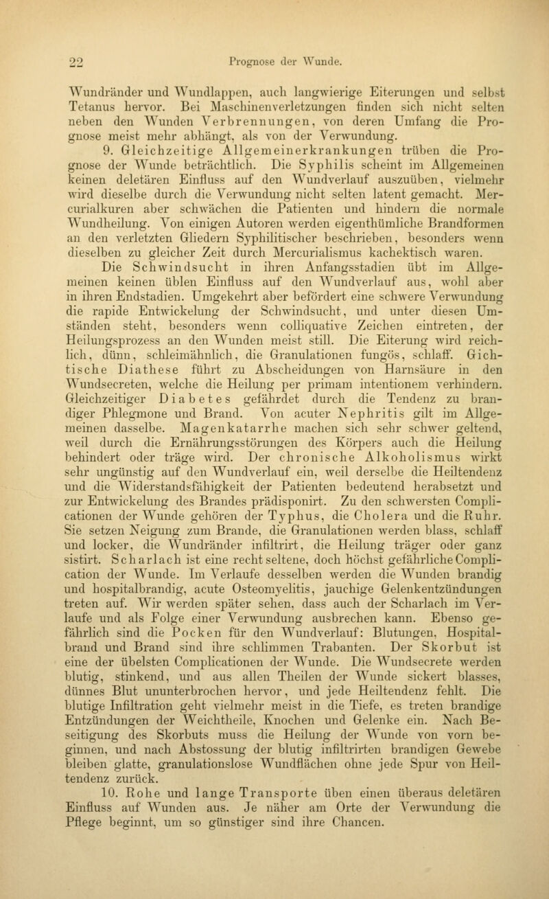 Wundränder und Wundlappen, auch langwierige Eiterungen und selbst Tetanus hervor. Bei Maschiuenverletzungen finden sich nicht selten neben den Wunden Verbrennungen, von deren Umfang die Pro- gnose meist mehr abhängt, als von der Verwundung. 9. Gleichzeitige Allgemeinerkrankungen trüben die Pro- gnose der Wunde beträchtlich. Die Syphilis scheint im Allgemeinen keinen deletären Einfluss auf den Wundverlauf auszuüben, vielmehr wird dieselbe durch die Verwundung nicht selten latent gemacht. Mer- curialkuren aber schwächen die Patienten und hindern die normale Wundheilung. Von einigen Autoren werden eigenthümliche Brandformen an den verletzten Gliedern Syphilitischer beschrieben, besonders wenn dieselben zu gleicher Zeit durch Mercurialismus kachektisch waren. Die Schwindsucht in ihren Anfangsstadien übt im Allge- meinen keinen üblen Einfluss auf den Wundverlauf aus, wohl aber in ihren Endstadien. Umgekehrt aber befördert eine schwere Verwundung die rapide Entwickelung der Schwindsucht, und unter diesen Um- ständen steht, besonders wenn colliquative Zeichen eintreten, der Heilungsprozess an den Wunden meist still. Die Eiterung wird reich- lich, dünn, schleimähnlich, die Granulationen fungös, schlaff. Gich- tische Diathese führt zu Abscheidungen von Harnsäure in den Wundsecreten, welche die Heilung per primam intentionem verhindern. Gleichzeitiger Diabetes gefährdet durch die Tendenz zu bran- diger Phlegmone und Brand. Von acuter Nephritis gilt im Allge- meinen dasselbe. Magenkatarrhe machen sich sehr schwer geltend, weil dui-ch die Ernährungsstörungen des Körpers auch die Heilung behindert oder träge wird. Der chronische Alkoholismus wirkt sehr ungünstig auf den Wundverlauf ein, weil derselbe die Heiltendenz und die Widerstandsfähigkeit der Patienten bedeutend herabsetzt und zur Entwickelung des Brandes prädisponirt. Zu den schwersten Compli- cationen der Wunde gehören der Tyj^hus, die Cholera und die Ruhr. Sie setzen Neigung zum Brande, die Granulationen werden blass, schlaff und locker, die Wundränder infiltru-t, die Heilung träger oder ganz sistirt. Scharlach ist eine recht seltene, doch höchst gefährlicheComph- cation der Wunde. Im Verlaufe desselben werden die Wunden brandig und hospitalbrandig, acute Osteomyelitis, jauchige Gelenkentzündungen treten auf. Wir werden später sehen, dass auch der Scharlach im Ver- laufe und als Folge einer Verwundung ausbrechen kann. Ebenso ge- fährlich sind die Pocken für den Wundverlauf: Blutungen, Hospital- brand und Brand sind ihre schlimmen Trabanten. Der Skorbut ist eine der übelsten Complicationeu der Wunde. Die Wundsecrete werden blutig, stinkend, und aus allen Theilen der Wunde sickert blasses, dünnes Blut ununterbrochen hervor, und jede Heiltendenz fehlt. Die blutige Infiltration geht vielmehr meist in die Tiefe, es treten brandige Entzündungen der Weichtheile, Knochen und Gelenke ein. Nach Be- seitigung des Skorbuts muss die Heilung der Wunde von vorn be- ginnen, und nach Abstossung der blutig infiltrirten brandigen Gewebe bleiben glatte, granulationslose Wundflächen ohne jede Spur von Heil- tendenz zurück. 10. Rohe und lange Transporte üben einen überaus deletären Einfluss auf Wunden aus. Je näher am Orte der Verwundung die Pflege beginnt, um so günstiger sind ihre Chancen.