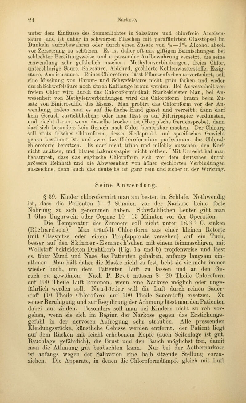 unter dem Einflüsse des Sonnenlichtes in Salzsäure und chlorfreie Ameisen- säure, und ist daher in schwarzen Flaschen mit paraffinirtem Glasstöpsel im Dunkeln aufzubewahren oder durch einen Zusatz von '2 — lo Alkohol absol. vor Zersetzung zu schützen. Es ist daher oft mit giftigen Beimischungen bei schlechter Bereitungsweise und unpassender Aufbewahrung versetzt, die seine Anwendung sehr gefährlich machen: Methylenverbindungen, freies Chlor, unterchlorige Säure, Salzsäure, Aldehyd, gechlorte Kohlenwasserstoffe, Essig- säure, Ameisensäure. Keines Chloroform lässt Pflauzenfarben unverändert, soll eine Mischung von Chrom- und Schwefelsäure nicht grün färben und weder durch Schwefelsäure noch durch Kalilauge braun werden. Bei Anwesenheit von freiem Chlor wird durch das Chloroformjodkali Stärkekleister blau, bei An- wesenheit von Methylenverbindungen wird das Chloroform braun beim Zu- satz von Binitrosulfid des Eisens. Man probirt das Chloroform vor der An- wendung, indem man es auf die flache Hand giesst und verreibt; dann darf kein Geruch zurückbleiben; oder man lässt es auf Filtrirpapier verdunsten, und riecht daran, wenn dasselbe trocken ist (Hepp'sche Geruchsprobe), dann darf sich besonders kein Geruch nach Chlor bemerkbar machen. Der Chirurg soll stets frisches Chloroform, dessen Siedepunkt und specifisches Gewicht genau bestimmt ist, und zwar das Chloroformium purissimum, das Chloral- chlorofoi-m benutzen. Es darf nicht trübe und milchig aussehen, den Kork nicht anätzen, und blaues Lakmuspapier nicht röthen. Mit Unrecht hat man behauptet, dass das englische Chloroform sich vor dem deutschen durch grössere Reinheit und die Abwesenheit von höher gechlorten Verbindungen auszeichne, denn auch das deutsche ist ganz rein und sicher in der Wirkung. Seine Anwendung. § 39. Kinder chlorofomiirt man am besten im Schlafe. Nothwendig ist, dass die Patienten 1—2 Stunden vor der Narkose keine feste Nahrung zu sich genommen haben. Schwächlichen Leuten gibt man 1 Glas Ungarwein oder Cognac 10—15 Minuten vor der Operation. Die Temperatur des Zimmers soll nicht unter 18,3  C. sinken (Richardson). Man träufelt Chloroform aus einer kleinen Retorte (mit Glasspitze oder einem Tropfapparate versehen) auf ein Tuch, besser auf den Skinner-Esmarch'schen mit einem feinmaschigen, mit Wollstoff bekleideten Drahtkorb (Fig. 1 a und b) tropfenweise und lässt es, über Mund und Nase des Patienten gehalten, anfangs langsam ein- athmen. Man hält daher die Maske nicht zu fest, hebt sie vielmehr immer wieder hoch, um dem Patienten Luft zu lassen und an den Ge- ruch zu gewöhnen. Nach P. Bret müssen 8—20 Theile Chloroform auf 100 Theile Luft kommen,, wenn eine Narkose möglich oder unge- fährlich werden soll. Neudörfer will die Luft durch reinen Sauer- stoff (10 Theile Chloroform auf 100 Theile Sauerstoff) ersetzen. Zu seiner Beruhigung und zur Regulirung der Athmung lässt man den Patienten dabei laut zählen. Besonders soll man bei Kindern nicht zu roh vor- gehen, wenn sie sich im Beginn der Narkose gegen das Erstickungs- gefühl in der nervösen Aufregung sehr sträuben. Alle pressenden Kleidungsstücke, künstliche Gebisse werden entfernt, der Patient liegt auf dem Rücken mit leicht erhobenem Kopfe (auch Seitenlage ist gut, Bauchlage gefährlich), die Brust und den Bauch mögb'chst frei, damit man die Athmung gut beobachten kann. Nur bei der Aethernarkose ist anfangs wegen der Salivation eine halb sitzende Stellung vorzu- ziehen. Die Apparate, in denen die Chloroformdämpfe gleich mit Luft