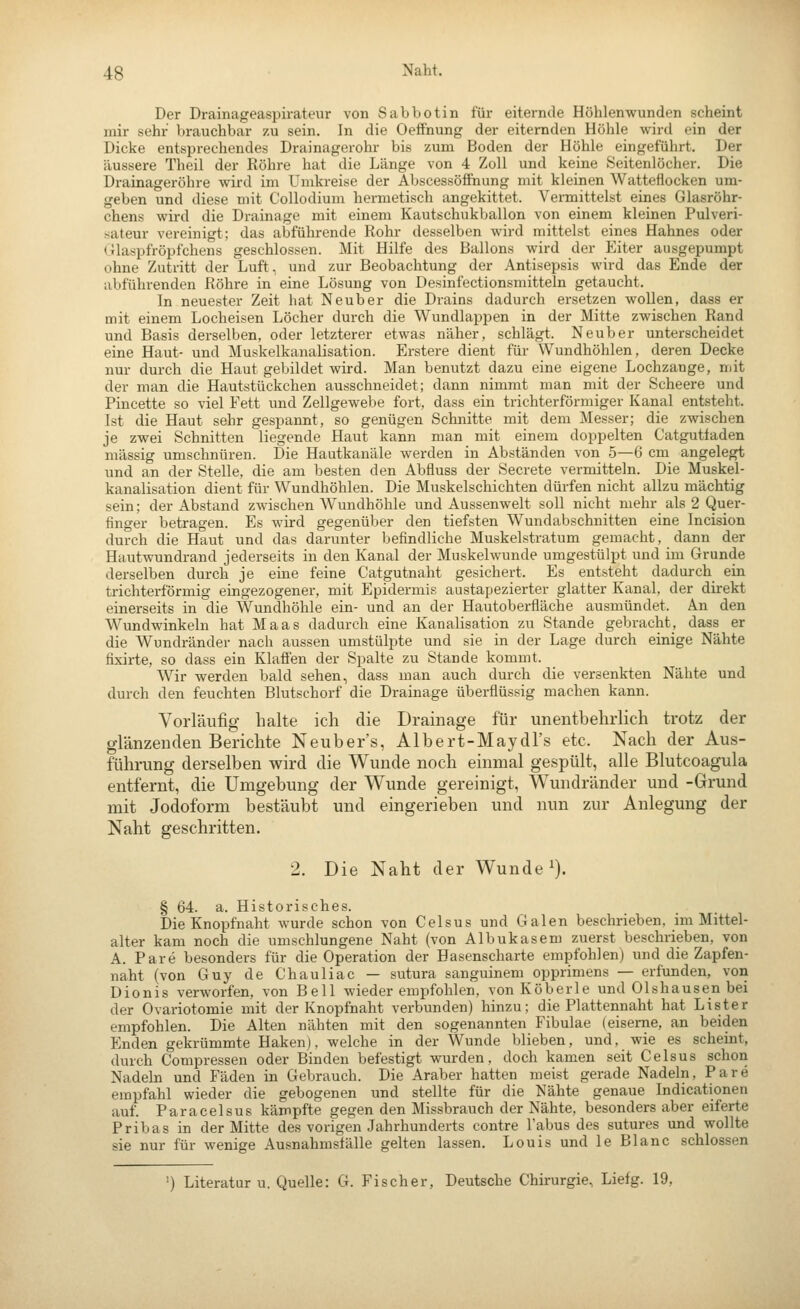Der Drainageaspirateur von Sabbotin für eiternde Höhlenwunden scheint mir sehr brauchbar zu sein. In die Oefinung der eiternden Höhle wird ein der Dicke entsprechendes Drainagerohr bis zum Boden der Höhle eingeführt. Der äussere Theil der Röhre hat die Länge von 4 Zoll und keine Seitenlöcher. Die Drainageröhre wird im Umkreise der Abscessöffnung mit kleinen Watteflocken um- geben und diese mit Collodium hermetisch angekittet. Vermittelst eines Glasröhr- chens wird die Drainage mit einem Kautschukballon von einem kleinen Pulveri- sateur vereinigt; das abführende Rohr desselben wird mittelst eines Hahnes oder (tlaspfröpfchens geschlossen. Mit Hilfe des Ballons wird der Eiter ausgepumpt ohne Zutritt der Luft, und zur Beobachtung der Antisepsis wird das Ende der abführenden Röhre in eine Lösung von Desinfectionsmitteln getaucht. In neuester Zeit hat Neuber die Drains dadurch ersetzen wollen, dass er mit einem Locheisen Löcher durch die Wundlappen in der Mitte zwischen Rand und Basis derselben, oder letzterer etwas näher, schlägt. Neuber unterscheidet eine Haut- und Muskelkanalisation. Erstere dient für Wundhöhlen, deren Decke nur durch die Haut gebildet wird. Man benutzt dazu eine eigene Lochzange, mit der man die Hautstückchen ausschneidet; dann nimmt man mit der Scheere und Pincette so viel Fett und Zellgewebe fort, dass ein trichterförmiger Kanal entsteht. Ist die Haut sehr gespannt, so genügen Schnitte mit dem Messer; die zwischen je zwei Schnitten liegende Haut kann man mit einem doppelten Catgutiaden massig umschnüren. Die Hautkanäle werden in Abständen von 5—6 cm angelegt und an der Stelle, die am besten den Abfluss der Secrete vermitteln. Die Muskel- kanalisation dient für Wundhöhlen. Die Muskelschichten dürfen nicht allzu mächtig sein; der Abstand zwischen Wundhöhle und Aussenwelt soll nicht mehr als 2 Quer- finger betragen. Es wird gegenüber den tiefsten Wundabschnitten eine Incision durch die Haut und das darunter befindliche Muskelstratum gemacht, dann der Hautwundrand jederseits in den Kanal der Muskelwunde umgestülpt und im Grunde derselben durch je eine feine Catgutnaht gesichert. Es entsteht dadurch ein trichterförmig eingezogener, mit Epidermis austapezierter glatter Kanal, der direkt einerseits in die Wundhöhle ein- und an der Hautoberfläche ausmündet. An den Wundwinkeln hat Maas dadurch eine Kanalisation zu Stande gebracht, dass er die Wundränder nach aussen umstülpte und sie in der Lage durch einige Nähte fixirte, so dass ein Klafien der Spalte zu Stande kommt. Wir werden bald sehen, dass man auch durch die versenkten Nähte und durch den feuchten Blutschorf die Drainage überflüssig machen kann. Vorläufig halte ich die Drainage für unentbehrlich trotz der glänzenden Berichte Neuber's, Albert-Maydl's etc. Nach der Aus- führung derselben wird die Wunde noch einmal gespült, alle Blutcoagula entfernt, die Umgebung der Wunde gereinigt, Wundränder und -Grund mit Jodoform bestäubt und eingerieben und nun zur Anlegung der Naht geschritten. 2. Die Naht der Wunde ^). § 64. a. Historisches. Die Knopfnaht wurde schon von Celsus und Galen beschrieben, im Mittel- alter kam noch die umschlungene Naht (von Albukasem zuerst beschrieben, von A. Pare besonders für die Operation der Hasenscharte empfohlen) und die Zapfen- naht (von Guy de Chauliac — sutura sanguinem opprimens — erfunden, von Dionis verworfen, von Bell wieder empfohlen, von Köberle und Olshausen bei der Ovariotomie mit der Knopfnaht verbunden) hinzu; die Plattennaht hat Lister empfohlen. Die Alten nähten mit den sogenannten Fibulae (eiserne, an beiden Enden gekrümmte Haken), welche in der Wunde blieben, und, wie es scheint, durch Compressen oder Binden befestigt wurden, doch kamen seit Celsus schon Nadeln und Fäden in Gebrauch. Die Araber hatten meist gerade Nadeln, Pare empfahl wieder die gebogenen und stellte für die Nähte genaue Indicationen auf. Paracelsus kämpfte gegen den Missbrauch der Nähte, besonders aber eiferte Pribas in der Mitte des vorigen Jahrhunderts contre Tabus des sutures und wollte sie nur für wenige Ausnahmställe gelten lassen. Louis und le Blanc schlössen ') Literatur u. Quelle: G. Fischer, Deutsche Chirurgie, Liefg. 19,