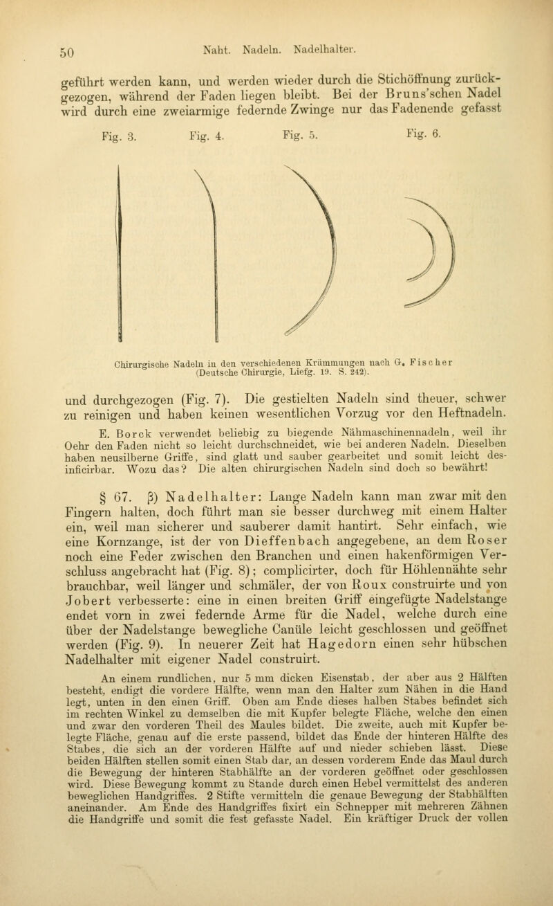 Naht. Nadeln. Nadelhalter. geführt werden kann, und werden wieder durch die Stichöffnung zurück- gezogen, während der Faden liegen bleibt. Bei der Bruns'sehen Nadel wird durch eine zweiarmige federnde Zwinge nur das Fadenende gefasst Fig. 3. Fig. 4. Fig. 5. Fisr. 6. Clürurgisehe Nadeln in den verschiedenen Krümmungen nach G. Fischer (Deutsche Chirurgie, Liefg. 19. S. 242). und durchgezogen (Fig. 7). Die gestielten Nadeln sind theuer, schwer zu reinigen und haben keinen wesentlichen Vorzug vor den Heftnadeln. E. Borck verwendet beliebig zu biegende Nähmaschinennadeln, weil ihr Oehr den Faden nicht so leicht durchschneidet, wie bei anderen Nadeln. Dieselben haben neusilberne Griffe, sind glatt und sauber gearbeitet und somit leicht des- inficirbar. Wozu das? Die alten chirurgischen Nadeln sind doch so bewährt! § 67. ß) Nadel halt er: Lauge Nadeln kann mau zwar mit den Fingern halten, doch führt man sie besser durchweg mit einem Halter ein, weil man sicherer und sauberer damit hantirt. Sehr einfach, wie eine Kornzange, ist der von Dieffenbach angegebene, an dem Roser noch eine Feder zwischen den Branchen und einen hakenförmigen Ver- schluss angebracht hat (Fig. 8); complicirter, doch für Höhlennähte sehr brauchbar, weil länger und sclimäler, der von Roux construirte und von Jobert verbesserte: eine in einen breiten Griff eingefügte Nadelstange endet vorn in zwei federnde Arme für die Nadel, welche durch eine über der Nadelstange bewegliche Canüle leicht geschlossen und geöffnet werden (Fig. 9). In neuerer Zeit hat Hagedorn einen sehr hübschen Nadelhalter mit eigener Nadel construirt. An einem rundlichen, nur 5 mm dicken Eisenstab, der aber aus 2 Hälften besteht, endigt die vordere Hälfte, wenn man den Halter zum Nähen in die Hand legt, unten in den einen Griff. Oben am Ende dieses halben Stabes befindet sich im rechten Winkel zu demselben die mit Kupfer belegte Fläche, welche den einen und zwar den vorderen Theil des Maules bildet. Die zweite, auch mit Kupfer be- legte Fläche, genau auf die erste passend, bildet das Ende der hinteren Hälfte des Stabes, die sich an der vorderen Hälfte auf und nieder schieben lässt. Diese beiden Hälften stellen somit einen Stab dar, an dessen vorderem Ende das Maul durch die Bewegung der hinteren Stabhälfte an der vorderen geöffnet oder geschlossen wird. Diese Bewegung kommt zu Stande durch einen Hebel vermittelst des anderen beweglichen Handgriffes. 2 Stifte vermitteln die genaue Bewegung der Stabhälften aneinander. Am Ende des Handgriffes fixirt ein Schnepper mit mehreren Zähnen die Handgriffe und somit die fest gefasste Nadel. Ein kräftiger Druck der vollen