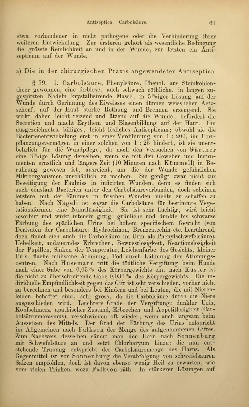 Antiseptica. Carbolsäure. Q\ etwa vorhandener in nicht pathogene oder die Verhinderung ihrer weiteren Entwickekmg. Zur ersteren gehört als wesenthche Bedingung die grösste Reinlichkeit an und in der Wunde, zur letzten ein Anti- septicum auf der Wunde. a) Die in der chirurgischen Praxis angewendeten Antiseptica. § 79. 1. Carbolsäure, Phenylsäure, Phenol, aus Öteinkohlen- theer gewonnen, eine farblose, auch schwach röthliche, in langen zu- gespitzten Nadeln krystallisirende Masse, in 5^/oiger Lösung auf der Wunde durch Gerinnung des Eiweisses einen dünnen weisslichen Aetz- schorf, auf der Haut starke Röthung und Brennen erzeugend. Sie wirkt daher leicht reizend und ätzend auf die Wunde, befördert die Secretion und macht Erythem und Blasenbildung auf der Haut. Eni ausgezeichnetes, billiges, leicht lösliches Antisepticum; obwohl sie die Bacterienentwickelung erst in einer Verdünnung von 1 : 200, ihr Fort- pflanzungsvermögen in einer solchen von 1 : 25 hindert, ist sie unent- behrlich für die Wundpflege, da nach den Versuchen von Grärtner eine S^ige Lösung derselben, wenn sie mit den Geweben und Instru- menten ernstlich und längere Zeit (10 Minuten nach Kümmell) in Be- rührung gewesen ist, ausreicht, um die der Wunde gefährlichen Mikroorgaaismen unschädlich zu machen. Sie genügt zwar nicht zur Beseitigung der Fäulniss in inficirten Wunden, denn es finden sich auch constant Bacterien unter den Carbolsäureverbänden, doch scheinen letztere mit der Fäulniss in frischen Wunden nichts zu schaffen zu haben. Nach Nägeli ist sogar die Carbolsäure für bestimmte Vege- tationsformen eine Nährflüssigkeit. Sie ist sehr flüchtig, wird leicht resorbirt und wirkt intensiv giftig: grünliche und dunkle bis schwarze Färbung des spärlichen Urins bei hohem specifischem Gewicht (von Derivaten der Carbolsäure: Hydrochinon, Brenzcatechin etc. herrührend, doch findet sich auch die Carbolsäm'e im Urin als Phenylschwefelsäure), Uebelkeit, andauerndes Erbrechen, Bewusstlosigkeit, Reactionslosigkeit der Pupillen, Sinken der Temperatur, Leichenfarbe des Gesichts, kleiner Puls, flache mühsame Athmung, Tod durch Lähmung der Athmungs- centren. Nach Husemann tritt die tödtliche Vergiftung beim Hunde nach einer Gabe von 0,05'^/o des Körpergewichts ein, nach Küster ist die nicht zu überschi-eitende Gabe 0,036 *^/o des Körpergewichts. Die in- dividuelle Empfindlichkeit gegen das Gift ist sehr verschieden, vorher nicht zu berechnen und besonders bei Kindern und bei Leuten, die mit Nieren- leiden behaftet sind, sehr gross, da die Carbolsäure durch die Niere ausgeschieden wird. Leichtere Grade der Vergiftung: dunkler Urin, Kopfschmerz, apathischer Zustand, Erbrechen und Appetitlosigkeit (Car- bolsäuremarasmus), verschwinden oft wieder, wenn auch langsam beim Aussetzen des Mittels. Der Grad der Färbung des LTrins entspricht im Allgemeinen nach Falkson der Menge des aufgenommenen Giftes. Zum Nachweis desselben säuert man den Harn nach Sonnen bürg mit Schwefelsäure an und setzt Chlorbaryum hinzu: die nun ent- stehende Trübung entspricht der Carbolsäuremenge des Harns. Als Gegenmittel ist von Sonnenburg die A^erabfolgung von schwefelsauren Salzen empfohlen, doch ist davon ebenso wenig Heil zu erwarten, wie vom vielen Trinken, wozu Falkson räth. In stärkeren Lösungen auf