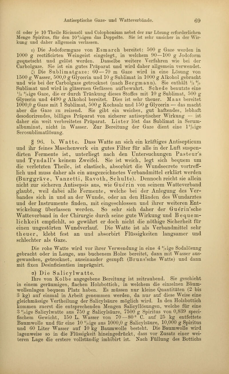 öl oder je 10 Theile Ricinusöl und Colophonium nebst der zur Lösung erforderlichen Menge Spiritus, für den 10%igen das Doppelte. Sie ist sehr unsicher in der Wir- kung und daher allgemein verlassen. e) Die Jodoformgaze von Esmarch bereitet: 500 g Gaze werden in 1000 g i-ectificirten Weingeist eingelegt, in welchem 90—100 g Jodoform gequetscht und gelöst werden. Dasselbe weitere Verfahren wie bei der Carbolgaze. Sie ist ein gutes Präparat und wird daher allgemein verwendet. C) Die Sublimatgaze: 60—70 m Gaze wird in eine Lösung von 1500 g Wasser, 500,0 g Glycerin und 10 g Sublimat in 1000 g Alkohol gebracht und wie bei der Carbolgaze getrocknet (nach Bergmann). Sie enthält ','3 °jo Sublimat und wird in gläsernen Gefässen aufbewahrt. Schede benutzte eine V2 oige Gaze, die er durch Tränkung dieses Stoffes mit 10 g Sublimat, 500 g Glycerin und 4490 g Alkohol bereitet. Dies ist sehr theuer. Maas bereitet 1000,0 g Gaze mit 1 Sublimat, 500 g Kochsalz und 150 g Glycerin — das macht aber die Gaze zu reizend. Sie gibt ein weiches, gut haftendes, lebhaft desodorirendes, billiges Präparat von sicherer antiseptischer Wirkung — ist daher ein weit verbreitetes Präparat. Lister löst das Sublimat in Serum- alb uminat, nicht in Wasser. Zur Bereitung der Gaze dient eine l°/oige Serosublimatlösung. § 96. b. Watte. Dass Watte an sich ein kräftiges Antisepticum und ihr feines Maschenwerk ein gutes Filter für alle in der Luft suspen- dii'ten Fermente ist, unterhegt nach den Untersuchungen Pasteur's und Tyndall's keinem Zweifel. Sie ist weich, legt sich bequem um die verletzten Theile, ist elastisch, absorbirt die Wundsecrete vortreff- lich und muss daher als ein ausgezeichnetes Verbandmittel erklärt werden (Burggräve, Vanzetti, Ravoth, Schulte). Dennoch reicht sie allein nicht zur sicheren Antisepsis aus, wie Guerin von seinem Watteverband glaubt, weil dabei alle Fermente, welche bei der Anlegung des Ver- bandes sich in und an der Wunde, oder an den Händen des Wundarztes und der Instrumente finden, mit eingeschlossen und ihrer weiteren Ent- wickelung überlassen werden. So sehr sich daher der Guerin'sche Watteverband in der Chirurgie durch seine gute Wirkung und Bequem- lichkeit empfiehlt, so gewährt er doch nicht die nöthige Sicherheit für einen ungestörten Wundverlauf. Die Watte ist als Verbandmittel sehr theuer, klebt fest an und absorbirt Flüssigkeiten langsamer und sclilechter als Gaze. Die rohe Watte wird vor ihrer Verwendung in eine 4 oige Sodalösung gebracht oder in Lauge, aus buchenem Holze bereitet, dann mit Wasser aus- gewaschen, getrocknet, auseinander gezupft (Bruns'sche Watte) und dann mit fixen Desinficientien imprägnirt. a) Die Salicylwatte. Ihre von Kolbe angegebene Bereitung ist zeitraubend. Sie geschieht in einem geräumigen, flachen Holzbottich, in welchem die einzelnen Bäum- woUenlagen bequem Platz haben. Es müssen nur kleine Quantitäten (2 bis 3 kg) auf einmal in Arbeit genommen werden, da nur auf diese Weise eine gleichmässige Vertheilung der Salicylsäure möglich wird. In den Holzbottich kommen zuerst die entsprechenden Mengen Salicyllösungen, welche für eine 3 ° oige Salicylwatte aus 750 g Salicylsäure, 7500 g Spiritus von 0,839 speci- fischem GeAvicht, 150 L. Wasser von 70 — 80° 0. auf 25 kg entfettete Baumwolle und für eine 10 °;oige aus 1000,0 g Salicylsäure, 10,000 g Spiritus und 60 Liter Wasser auf 10 kg Baumwolle besteht. Die Baumwolle wird lagen weise so in die Flüssigkeit hineingedrückt, dass vor Zusatz einer wei- teren Lage die erstere vollständig imbibirt ist. Nach Füllung des Bottichs