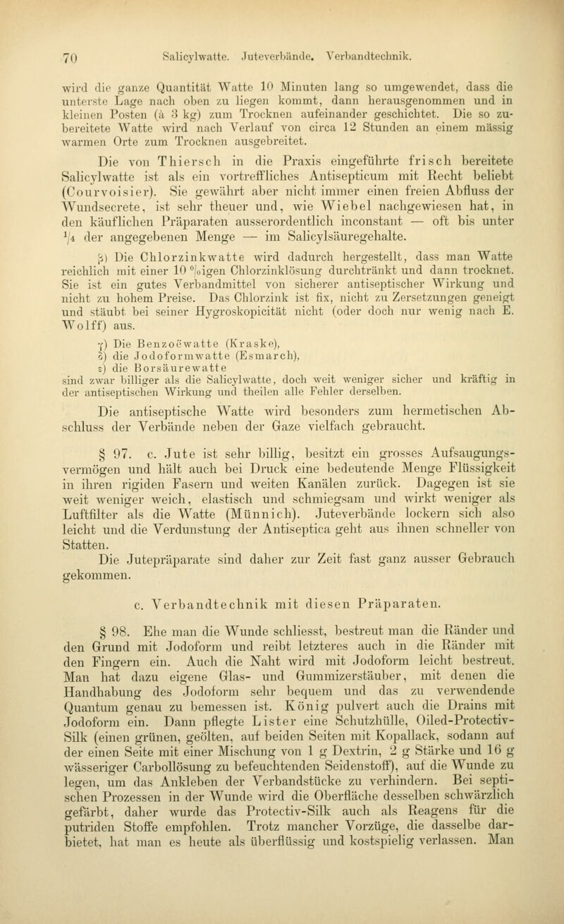 wird die ganze Quantität Watte 10 Minuten lang so umgewendet, dass die unterste Lage nach oben zu liegen kommt, dann herausgenommen und in kleinen Posten (ä 3 kg) zum Trocknen aufeinander geschichtet. Die so zu- bereitete Watte wird nach Verlauf von circa 12 Stunden an einem massig warmen Orte zum Trocknen ausgebreitet. Die von T hier seh in die Praxis eingeführte frisch bereitete Salicylwatte ist als ein vortreffliches Antisepticum mit Recht beliebt (Courvoisier). Sie gewährt aber nicht immer einen freien Abfluss der Wundsecrete, ist sehr theuer mid, wie Wie bei nachgewiesen hat, in den käuflichen Präparaten ausserordentlich inconstant — oft bis unter ^/4 der angegebenen Menge — im Salicylsäuregehalte. [i) Die Chlorzinkwatte wird dadurch hergestellt, dass man Watte reichlich mit einer 10 °|oigen Chlorzinklösung durchtränkt und dann trocknet. Sie ist ein gutes Verbandmittel von sicherer antiseptischer Wirkung und nicht zu hohem Preise. Das Chlorzink ist fix, nicht zu Zersetzungen geneigt und stäubt bei seiner Hygroskopicität nicht (oder doch nur wenig nach E. Wolff) aus. Y) Die Benzoewatte (Kraske), o) die Jodoformwatte (Esmarch), s) die Borsäurewatte sind zwar billiger als die Salicylwatte, doch weit weniger sicher und kräftig in der antiseptischen Wirkung und theilen alle Fehler derselben. Die antiseptische Watte wird besonders zum hermetischen Ab- schluss der Verbände neben der Gaze vielfach gebraucht. § 97. c. Jute ist sehr billig, besitzt ein grosses Aufsaugungs- vermögen und hält auch bei Druck eine bedeutende Menge Flüssigkeit in ihren rigiden Fasern und weiten Kanälen zurück. Dagegen ist sie weit weniger weich, elastisch und schmiegsam und Avirkt weniger als Luftfilter als die Watte (Münnich). Juteverbände lockern sich also leicht und die Verdunstung der Antiseptica geht aus ihnen schneller von Statten. Die Jutepräparate sind daher zur Zeit fast ganz ausser Gebrauch gekommen. c. Verbandtechnik mit diesen Präparaten. § 98. Ehe man die Wunde schliesst, bestreut man die Ränder und den Grund mit Jodoform und reibt letzteres auch in die Ränder mit den Fingern ein. Auch die Naht wird mit Jodoform leicht bestreut. Man hat dazu eigene Glas- und Gummizerstäuber, mit denen die Handhabung des Jodoform sehr bequem und das zu verwendende Quantum genau zu bemessen ist. König pulvert auch die Drains mit Jodoform ein. Dann pflegte List er eine Schutzhülle, Oiled-Protectiv- Silk (einen grünen, geölten, auf beiden Seiten mit Kopallack, sodann auf der einen Seite mit einer Mischung von 1 g Dextrin, 2 g Stärke und 16 g wässeriger Carbollösung zu befeuchtenden Seidenstoff), auf die Wunde zu legen, um das Ankleben der Verbandstücke zu verhindern. Bei septi- schen Prozessen in der Wunde wird die Oberfläche desselben schwärzlich gefärbt, daher wurde das Protectiv-Silk auch als Reagens für die putriden Stoffe empfohlen. Trotz mancher Vorzüge, die dasselbe dar- bietet, hat man es heute als überflüssig und kostspielig verlassen. Man