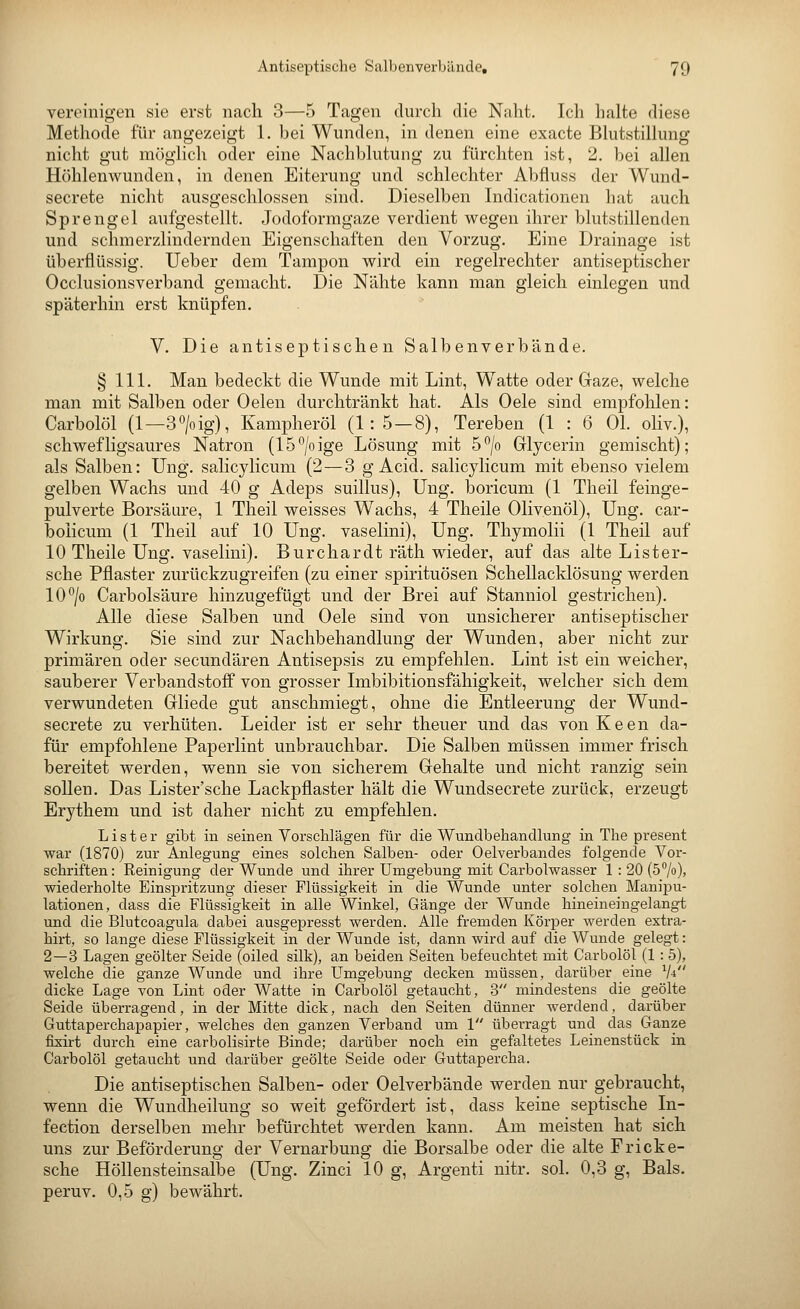 vereinigen sie erst nach 3—5 Tagen durch die Naht. Ich halte diese Methode für angezeigt 1. bei Wunden, in denen eine exacte Bhitstilknig nicht gut möglich oder eine Nachblutung zu furchten ist, 2. bei allen Höhlenwunden, in denen Eiterung und schlechter Abfluss der Wund- secrete nicht ausgeschlossen sind. Dieselben Indicationen hat auch Sprengel aufgestellt. Jodoformgaze verdient wegen ihrer blutstillenden und schmerzlindernden Eigenschaften den Vorzug. Eine Drainage ist überflüssig. Ueber dem Tampon wird ein regelrechter antiseptischer Occlusionsverband gemacht. Die Nähte kann man gleich einlegen und späterhin erst knüpfen. V. Die antiseptischen Salbenverbände. § 111. Man bedeckt die Wunde mit Lint, Watte oder Gaze, welche man mit Salben oder Oelen durchtränkt hat. Als Oele sind empfohlen: Carbolöl (1—3o/oig), Kampheröl (1:5 — 8), Tereben (1 : 6 OL oliv.), schwefligsaures Natron (15°/oige Lösung mit 5/o Glycerin gemischt); als Salben: Ung. salicylicum (2 — 3 g Acid. salicylicum mit ebenso vielem gelben Wachs und 40 g Adeps suillus), Ung. boricum (1 Theil feinge- pulverte Borsäure, 1 Theil weisses Wachs, 4 Theile Olivenöl), Ung. car- bolicum (1 Theil auf 10 Ung. vaselini), Ung. Thymolii (1 Theil auf 10 Theile Ung. vaselini). Burchardt räth wieder, auf das alte Lister- sche Pflaster zurückzugreifen (zu einer Spirituosen Schellacklösung werden 10^0 Carbolsäure hinzugefügt und der Brei auf Stanniol gestrichen). Alle diese Salben und Oele sind von unsicherer antiseptischer Wirkung. Sie sind zur Nachbehandlung der Wunden, aber nicht zur primären oder secundären Antisepsis zu empfehlen. Lint ist ein weicher, sauberer Verbandstoff von grosser Imbibitionsfähigkeit, welcher sich dem verwundeten Gliede gut anschmiegt, ohne die Entleerung der Wund- secrete zu verhüten. Leider ist er sehr theuer und das vonKeen da- für empfohlene Paperlint unbrauchbar. Die Salben müssen immer frisch bereitet werden, wenn sie von sicherem Gehalte und nicht ranzig sein sollen. Das Lister'sche Lackpflaster hält die Wundsecrete zurück, erzeugt Erythem und ist daher nicht zu empfehlen. L i s t e r gibt in seinen Yorsclilägen für die Wundbehandlung in The present war (1870) zur Anlegung eines solchen Salben- oder Oelverbandes folgende Vor- schriften : Reinigung der Wunde und ihrer Umgebung mit Carbolwasser 1 : 20 (57o), wiederholte Einspritzung dieser Flüssigkeit in die Wunde unter solchen Manipu- lationen, dass die Flüssigkeit in alle Winkel, Gänge der Wunde hineineingelangt und die Blutcoagula dabei ausgepresst werden. Alle fremden Körper werden extra- hirt, so lange diese Flüssigkeit in der Wunde ist, dann wird auf die Wunde gelegt: 2—3 Lagen geölter Seide (oiled silk), an beiden Seiten befeuchtet mit Carbolöl (1 :5), welche die ganze Wunde und ihre Umgebung decken müssen, darüber eine V4 dicke Lage von Lint oder Watte in Carbolöl getaucht, 3 mindestens die geölte Seide überragend, in der Mitte dick, nach den Seiten dünner werdend, darüber Guttaperchapapier, welches den ganzen Verband um 1 überragt und das Ganze fLxirt durch eine earbolisirte Binde; darüber noch ein gefaltetes Leinenstück in Carbolöl getaucht und darüber geölte Seide oder Guttapercha. Die antiseptischen Salben- oder Oelverbände werden nur gebraucht, wenn die Wundheilung so weit gefördert ist, dass keine septische In- fection derselben mehr befürchtet werden kann. Am meisten hat sich uns zur Beförderung der Vernarbung die Borsalbe oder die alte Fricke- sche Höllensteinsalbe (Ung. Zinci 10 g, Argenti nitr. sol. 0,3 g, Bals. peruv. 0,5 g) bewährt.