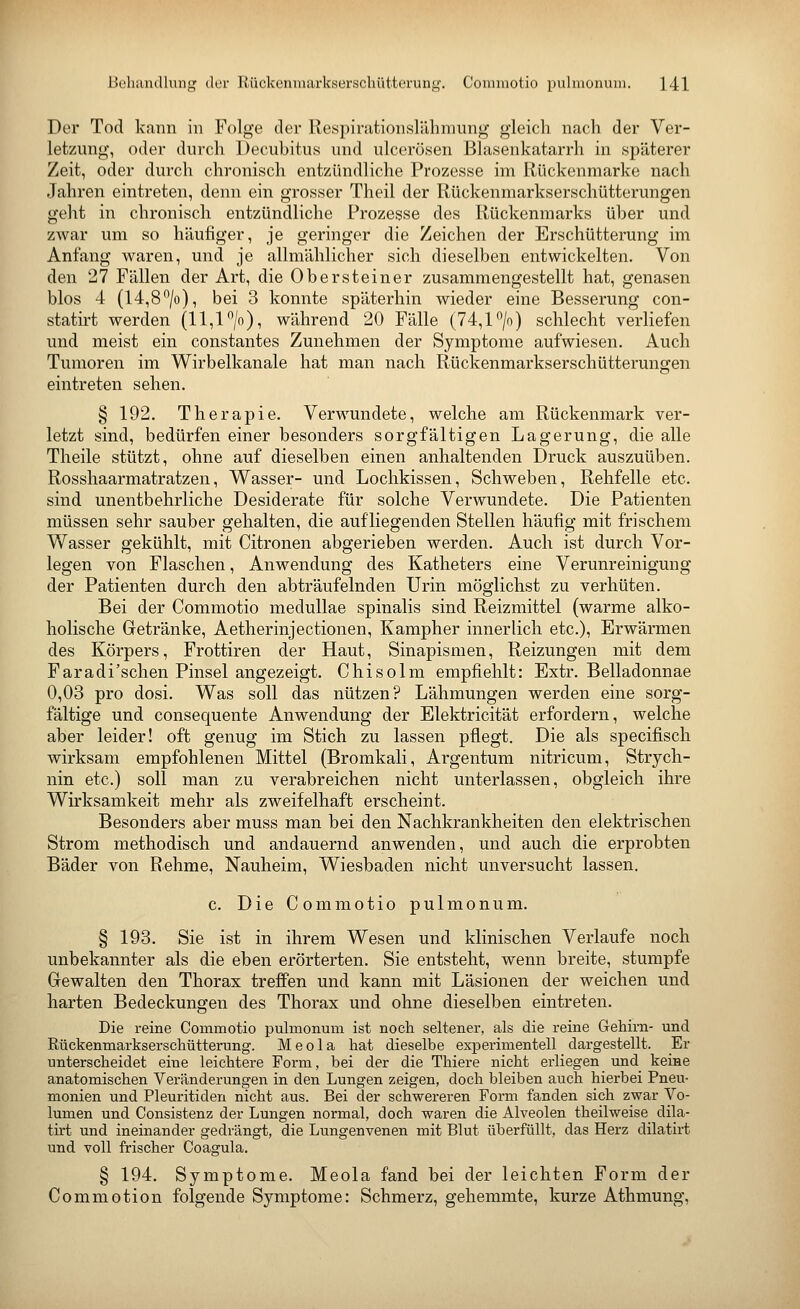 Der Tod kann in Folge der Respirationslähmung gleich nach der Ver- letzung, oder durch Decubitus und ulcerösen Blasenkatarrh in späterer Zeit, oder durch chronisch entzündliche Prozesse im Rückenmarke nach Jahren eintreten, denn ein grosser Theil der Rückenmarkserschütterungen geht in chronisch entzündliche Prozesse des Rückenmarks über und zwar um so häufiger, je geringer die Zeichen der Erschütterung im Anfang waren, und je allmählicher sich dieselben entwickelten. Von den 27 Fällen der Art, die Obersteiner zusammengestellt hat, genasen blos 4 (14,8*^/o), bei 3 konnte späterhin wieder eine Besserung con- statirt werden (11,1 *'/o), während 20 Fälle (74,P/o) schlecht verliefen und meist ein constantes Zunehmen der Symptome aufwiesen. Auch Tumoren im Wirbelkanale hat man nach Rückenmarkserschütterungen eintreten sehen. § 192. Therapie. Verwundete, welche am Rückenmark ver- letzt sind, bedürfen einer besonders sorgfältigen Lagerung, die alle Theile stützt, ohne auf dieselben einen anhaltenden Druck auszuüben. Rosshaarmatratzen, Wasser- und Lochkissen, Schweben, Rehfelle etc. sind unentbehrliche Desiderate für solche Verwundete. Die Patienten müssen sehr sauber gehalten, die aufliegenden Stellen häufig mit frischem Wasser gekühlt, mit Citronen abgerieben werden. Auch ist durch Vor- legen von Flaschen, Anwendung des Katheters eine Verunreinigung der Patienten durch den ab träufelnden Urin möglichst zu verhüten. Bei der Commotio meduUae spinalis sind Reizmittel (warme alko- holische Getränke, Aetherinjectionen, Kampher innerlich etc.), Erwärmen des Körpers, Frottiren der Haut, Sinapismen, Reizungen mit dem Faradi'schen Pinsel angezeigt. Chisolm empfiehlt: Extr. Belladonnae 0,03 pro dosi. Was soll das nützen? Lähmungen werden eine sorg- fältige und consequente Anwendung der Elektricität erfordern, welche aber leider! oft genug im Stich zu lassen pflegt. Die als specifisch wirksam empfohlenen Mittel (Bromkali, Argentum nitricum, Strych- nin etc.) soll man zu verabreichen nicht unterlassen, obgleich ihre Wirksamkeit mehr als zweifelhaft erscheint. Besonders aber muss man bei den Nachkrankheiten den elektrischen Strom methodisch und andauernd anwenden, und auch die erprobten Bäder von Rehme, Nauheim, Wiesbaden nicht unversucht lassen. c. Die Commotio pulmonum. § 193. Sie ist in ihrem Wesen und klinischen Verlaufe noch unbekannter als die eben erörterten. Sie entsteht, wenn breite, stumpfe Gewalten den Thorax treffen und kann mit Läsionen der weichen und harten Bedeckungen des Thorax und ohne dieselben eintreten. Die reine Commotio puhnonum ist noch seltener, als die reine Gehirn- und Rückenmarkserschütterung. M e o 1 a hat dieselbe experimentell dargestellt. Er unterscheidet eine leichtere Form, bei der die Thiere nicht erliegen und keine anatomischen Veränderungen in den Lungen zeigen, doch bleiben auch hierbei Pneu- monien und Pleuritiden nicht aus. Bei der schwereren Form fanden sich zwar Vo- lumen und Consistenz der Lungen normal, doch waren die Alveolen theilweise dila- tirt und ineinander gedrängt, die Lungenvenen mit Blut überfüllt, das Herz dilatirt und voll frischer Coagula. § 194. Symptome. Meola fand bei der leichten Form der Commotion folgende Symptome: Schmerz, gehemmte, kurze Athmung,