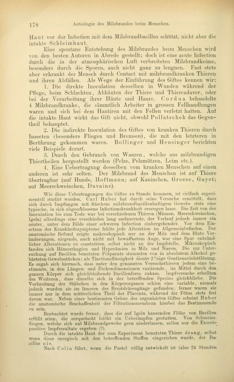 Haut vor der Infection mit dem Milzbrandbacillus schützt, nicht aber die intakte Schleimhaut. Eine spontane Entstehung des Milzbrandes beim Menschen wird von den besten Autoren in Abrede gestellt; doch ist eine acute Infection durch die in der atmosphärischen Luft verbreiteten Milzbrandkeirae, besonders durch die Sporen, auch nicht ganz zu leugnen. Fast stets aber erkrankt der Mensch durch Contact mit milzbrandkranken Thieren und ihren Abfällen. Als Wege der Einführung des Giftes kennen wir: 1. Die direkte Inoculation desselben in Wunden während der Pflege, beim Schlachten, Abhäuten der Thiere und Thiercadaver, oder bei der Verarbeitung ihrer Häute und Haare. C o r d u a behandelte 4 Milzbrandkranke, die sämmtlich Arbeiter in grossen Fellhandlungen waren und sich bei dem Hantiren mit den Fellen verletzt hatten. Auf die intakte Haut wirkt das Gift nicht, obwohl Pollatschek das Gegen- theil behauptet. 2. Die indirekte Inoculation des Giftes von kranken Thieren durch Insecten (besonders Fliegen und Bremsen), die mit den letzteren in Berührung gekommen waren. Bollinger und Heusinger berichten viele Beispiele derart. 3. Durch den Gebrauch von Waaren, welche aus milzbrandigen Thiertheilen hergestellt werden (Pelze, Pelzmützen, Leim etc.). 4. Eine Uebertragung desselben vom kranken Menschen auf einen anderen ist sehr selten. Der Milzbrand des Menschen ist auf Thiere übertragbar (auf Hunde, Hoff mann; auf Kaninchen, Greese, Gay et; auf Meerschweinchen, Davaine). Wie diese Uebertragungen des Giftes zu Stande kommen, ist vielfach experi- mentell studirt worden. Carl Huber hat durch seine Versuche ermittelt, dass sich durch Impfungen mit frischem milzbrandbacillenhaltigem Gewebe stets eine typische, in sich abgeschlossene Infectionskrankheit erzeugen lasse. Die Zeit von der Inoculation bis zum Tode war bei verschiedenen Thieren (Mäusen, Meerschweinchen, Igeln) allerdings eine verschieden lang andauernde, der Verlauf jedoch immer ein acuter, unter dem Bilde einer schweren Infection einhergehender. Vor dem Ein- setzen der Krankheitssymptome fehlte jede Alteration im Allgemeinbefinden. Der anatomische Befund zeigte makroskopisch nur an der Milz und dem Blute Ver- änderungen, nirgends, auch nicht mit bewaffnetem Auge, war eine Spur entzünd- licher Alterationen zu constatiren, selbst nicht an der Impfstelle. Mikroskopisch fanden sich Hämorrhagien und Hyperämien in Milz und Nieren. Die zur Unter- suchung auf Bacillen benutzten Präparate stammten von in absolutem Alkohol ge- härteten Gewebsstücken; als Tinctionsflüssigkeit diente 2/oige Gentianaviolettlösung. Es ergab sich hiernach, dass unter den genannten Versuchsthieren jedem eine be- stimmte, in den Längen- und Dickendimensionen variirende. im Mittel durch den ganzen Körper sich gleichbleibende Bacillenform zukam. Impfversuche erhellten des Weiteren, dass dieselbe sich in der betreffenden Species gleichbliebe. Die Verbreitung der Stäbchen in den Körperorganen schien eine variable, niemals jedoch wurden sie im Inneren der Brustdrüsengänge gefunden: ferner waren sie immer nur in dem mütterlichen Theil der Placenta, während der Fötus stets frei davon war. Neben einer bestimmten Grösse des organisirten Giftes scheint Hub er die anatomische Beschaffenheit der Filtrationsmembran hierbei das Bestimmende zu sein. Beobachtet wurde femer, dass die auf Igeln hausenden Flöhe von Bacillen erfüllt seien, die zerquetscht leicht ein Ueberimpfen gestatten. Von Schmeiss- fliegen, welche sich auf Milzbrandgewebe gern niederlassen, sollen nur die Excrete^ positive Impfresultate ergeben (?). Durch die intakte Haut der zum Experiment benutzten Thiere drang, selbst wenn diese energisch mit den betreffenden Stoffen eingerieben wurde, der Bar cillus nie. Nach Colin führt, wenn die Pustel völlig entwickelt ist (also 24 Stunden