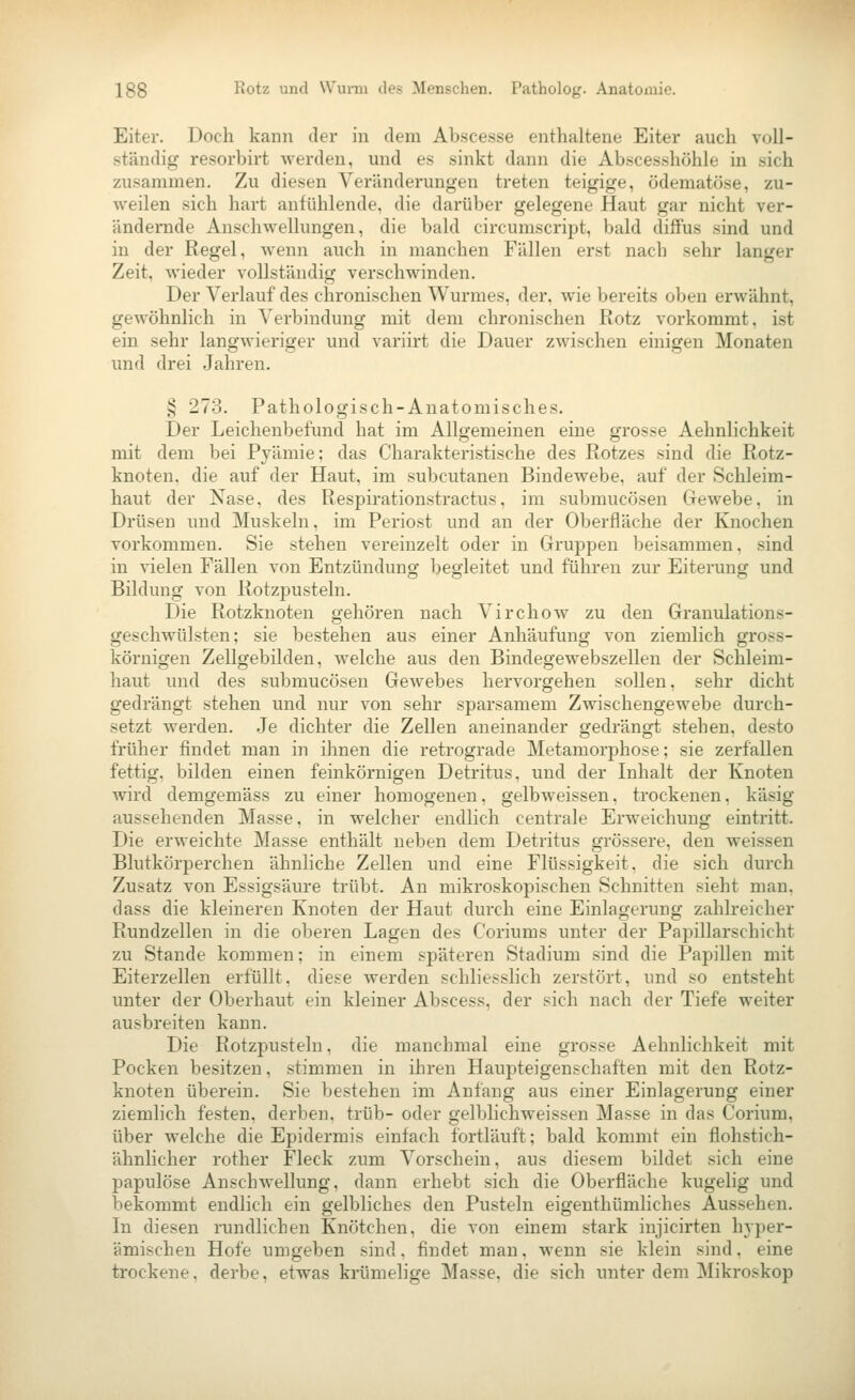 Eiter. Doch kann der in dem Abscesse enthaltene Eiter auch voll- ständig re.sorbirt werden, und es sinkt dann die Abscesshöhle in sich zusammen. Zu diesen Veränderungen treten teigige, ödematöse, zu- weilen sich hart anfühlende, die darüber gelegene Haut gar nicht ver- ändernde Anschwellungen, die bald circumscript, bald diffus sind und in der Regel, wenn auch in manchen Fällen erst nach sehr langer Zeit, wieder vollständig verschwinden. Der Verlauf des chronischen Wurmes, der, wie bereits oben erwähnt, gewöhnlich in Verbindung mit dem chronischen Kotz vorkommt, ist ein sehr langwieriger und variirt die Dauer zwischen einigen Monaten und drei Jahren. § 273. Pathologisch-Anatomisches. Der Leichenbefund hat im Allgemeinen eine grosse Aehnlichkeit mit dem bei Pyämie; das Charakteristische des Rotzes sind die Rotz- knoten, die auf der Haut, im subcutanen Binde webe, auf der Schleim- haut der Nase, des Respirationstractus, im submucösen Gewebe, in Drüsen und Muskeln, im Periost und an der Oberfläche der Knochen vorkommen. Sie stehen vereinzelt oder in Gruppen beisammen, sind in vielen Fällen von Entzündung begleitet und führen zur Eiterung und Bildung von Rotzpusteln. Die Rotzkuoten gehören nach Virchow zu den Granulations- geschwülsten; sie bestehen aus einer Anhäufung von ziemlich gross- körnigen Zellgebilden, welche aus den Bindegewebszellen der Schleim- haut und des submucösen Gewebes hervorgehen sollen, sehr dicht gedrängt stehen und nur von sehr sparsamem Zwischengewebe durch- setzt werden. Je dichter die Zellen aneinander gedrängt stehen, desto früher findet man in ihnen die retrograde Metamorphose; sie zerfallen fettig, bilden einen feinkörnigen Detritus, und der Inhalt der Knoten wird demgemäss zu einer homogenen, gelbweissen, trockenen, käsig aussehenden Masse, in welcher endlich centrale Erweichung eintritt. Die erweichte Masse enthält neben dem Detritus grössere, den weissen Blutkörperchen ähnliche Zellen und eine Flüssigkeit, die sich durch Zusatz von Essigsäure trübt. An mikroskopischen Schnitten sieht man, dass die kleineren Knoten der Haut durch eine Einlagerung zahlreicher Rundzellen in die oberen Lagen des Coriums unter der Papillarschicht zu Stande kommen; in einem späteren Stadium sind die Papillen mit Eiterzellen erfüllt, diese werden schliesslich zerstört, und so entsteht unter der Oberhaut ein kleiner Abscess, der sich nach der Tiefe weiter ausbreiten kann. Die Rotzpusteln, die manchmal eine grosse Aehnlichkeit mit Pocken besitzen, stimmen in ihren Haupteigenschaften mit den Rotz- knoten überein. Sie bestehen im Anfang aus einer Einlagerung einer ziemlich festen, derben, trüb- oder gelblichweissen Masse in das Corium, über welche die Epidermis einfach fortläuft; bald kommt ein flohstich- ähnlicher rother Fleck zum Vorschein, aus diesem bildet sich eine papulöse Anschwellung, dann erhebt sich die Oberfläche kugelig und bekommt endlich ein gelbliches den Pusteln eigenthümliches Aussehen. In diesen rundlichen Knötchen, die von einem stark injicirten hyper- ämischen Hofe umgeben sind, findet man, wenn sie klein sind, eine trockene, derbe, etwas krümelige Masse, die sich unter dem Mikroskop