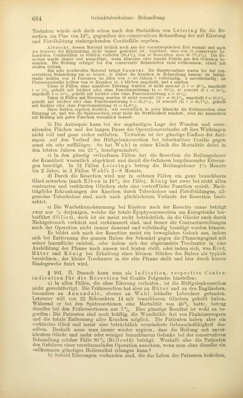 Trotzdem würde sich doch schon nach den Statistiken von Leisring für die Re- section ein Plus von 14% gegenüber der conservativen Behandlung der mit Eiterung und Fistelbildung einhergehenden Coxitisfälle ergel>en. Albrecht, dessen Material freilich noch aus der vorantiscptischen Zeit stammt und nach der Schwere der Erkrankung nicht immer gesichtet ist, berichtet. dass von ö3 consei-vativ be- handelten Coxitisfällen 11 tödtlich verliefen (26,i«!o), von i'.> Resecirten aber 38 (77,5,,). Die Re- section wurde immer erst ausgefülirt, wenn Abscesse oder bereits Fisteln aus den Gelenken be- standen. Die Heilung erfolgte bei den eonservativ Behandelten 4mal vollkommen, 32mal mit steifem Gelenk. Ein sehr werthvolles Material bringt Caumont. Die Hauptresultate waren bei der con- servativen Behandlung um so besser, je früher die Kranken in Behandlung kamen: im Initial- stadio heilten von 11 PatitMiten im Alter von .'>—40 Jahren 7 vollständig, 2 unvollständig; im Florescenzstadio heilten von 20 Kranken 14, 2 blieben ungeheilt, und 4 starben. Unter 31 Fällen ohne manifeste Eiteinrng \vurden 20 nicht reseeirt (.t t = 2^,o, ungeheilt 1 z= 50,1, geheilt mit leichter oder ohne Functionsstörung 14 = 70q), in reseeirt (5 t = 50%, ungeheilt l := lo,,, geheilt mit leichter oder ohne Functionsstörung 4 = 400,o). Unter 51 Fällen mit Eitenmg wurden 19 nicht reseciit (12 t = ^3,1%, ungeheilt 2 = 10,6 %, geheilt mit leichter oder ohne Functionsstörang 5 = 21,30,0), 32 reseeirt (21 t =63,70|o), geheilt mit leichter oder ohne Functionsstönmg 11 = 34,3 Oq)- Diese Zahlen ergeben deutlich, wie verwerflich in jeder Hinsicht die Frühresectlon ohne Eiterung ist, und wie die Spätresection zwar nicht die Sterblichkeit mindert, aber die Aussichten auf Heilung mit guter Function wesentlich bessert. b) Die Antisepsis kann bei der ungünstigen Lage der Wunden und secer- nirenden Flächen und der langen Dauer des Operationsverlaufes oft ihre Wirkungen nicht voll und ganz sicher entfalten. Trotzdem ist der günstige Einfluss der Anti- sepsis auf den A'erlauf der Hüftgelenkresection bei tuberkulöser Coxitis gegen sonst ein sehr auffälliger. So hat Wahl in seiner Klinik die Mortalität dabei in den letzten Jahren um 23 % herabgemindert. c) In den günstig verlaufenen Fällen hat die Resection die Heilungsdauer der Ki-ankheit wesentlich abgekürzt und damit die Gefahren langdauernder Eiterun- gen beseitigt. In 31 Fällen Leisrings betrug die Heilungsdauer 172 Monate bis 2 Jahre, in 3 Fällen Wahl's 2—8 Monate. d) Durch die Resection wird nur in seltenen Fällen ein ganz brauchbares Glied erworben (nach Eiben in 10% der Fälle). König hat zwar bei nicht allzu contracten und verkürzten Gliedern stets eine vortreffliche Function erzielt. Nach- trägliche Erkrankungen der Knochen durch Tuberkulose und Fistelbildungen, all- gemeine Tuberkulose sind auch nach glücklichstem Verlaufe der Resection beob- achtet. e) Die Wachsthumshemmung bei Kindern nach der Resectio coxae beträgt zwar nur \4 derjenigen, welche die totale Epiphj'senresection am Kniegelenke her- beiführt (Ollier), doch ist sie meist recht beträchtlich, da die Glieder auch durch Nichtgebrauch verkürzt und verkümmert sind, und ferner die Contracturstellungen nach der Operation nicht immer dauernd und vollständig beseitigt werden können. Es bildet sich nach der Resection meist ein bewegliches Gelenk aus. indem sich bei Entfernung des ganzen Halses der Schenkel gegen die Pfannengegend mit seiner Innenfläche anlehnt, oder indem sich der abgerundete Trochanter in eine Aushöhlung der Pfanne nach aussen und hinten stellt, oder indem sich, was Ried, Hüter und König bei Erhaltung eines kleinen Stückes des Halses als typisch bezeichnen, der kleine Trochanter in die alte Pfanne stellt und hier durch kurzes Bindegewebe fixii-t wird. § 991. II. Danach kann man als Indication, respective Contra- indication für die Resection bei Coxitis Folgendes hinstellen: a) In allen Fällen, die ohne Eiterung verlaufen, ist die Hüftgelenkresection nicht gerechtfertigt. Die Frühresectlon hat aber an Hüter und an den Engländern, besonders an Annandale, ebenso an Wahl lebhafte Lobredner gefunden. Letzterer will von 22 Erkrankten 14 mit brauchbaren Gliedern geheilt haben. Während er bei den Spätresectionen eine Mortalität von 40% hatte, betrug dieselbe bei den Frühresectionen nur 7%. Dies günstige Resultat ist wohl zu be- greifen : Die Patienten sind noch kräftig, die AVundhöhle frei von Fäulnisserregern und die totale Entfernung alles Kranken möglich. Die Patienten haben aber ein verkürztes Glied und meist eine beträchtlich verminderte Gebrauchsfähigkeit des- selben. Deshalb muss man immer wieder urgü-en, dass die Heilung mit unver- kürztem Gliede und mehr oder weniger brauchbarem Gelenke bei der conservativen Behandlung solcher Fälle 80% (Billroth) beträgt. Weshalb also die Patienten den Gefahren einer verstümmelnden Oj^eration aussetzen, wenn man ohne dieselbe ein vollkommen günstiges Heilresultat erlangen kann? b) Sobald Eiterungen vorhanden sind, die das Leben der Patienten bedrohen.