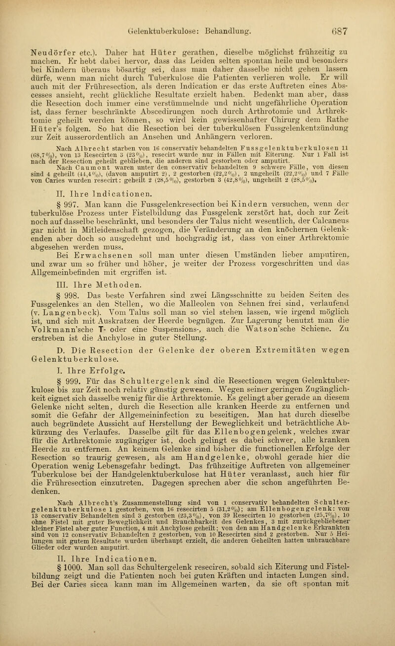 Neudörfer etc.). Daher hat Hüter gerathen, dieselbe möglichst frühzeitig zu machen. Er hebt dabei hervor, dass das Leiden selten spontan heile und besonders bei Kindern überaus bösartig sei, dass man daher dasselbe nicht gehen lassen dürfe, wenn man nicht durch Tuberkulose die Patienten verlieren wolle. Er will auch mit der Frühresection, als deren Indication er das erste Auftreten eines Abs- cesses ansieht, recht glückliche Resultate erzielt haben. Bedenkt man aber, dass die Resection doch immer eine verstümmelnde und nicht ungefährliche Operation ist, dass ferner beschränkte Abscedirungen noch durch Arthrotomie und Arthrek- tomie geheilt werden können, so wird kein gewissenhafter Chirurg dem Rathe Hüters folgen. So hat die Resection bei der tuberkulösen Fussgelenkentzündung zur Zeit ausserordentlich an Ansehen und Anhängern verloren. Nach Albrecht starben von 16 conservativ behandelten Fussgelenktuberkulosen 11 (68,70/0), von 13 Resecirten 3 (23%), resecü-t wurde nur in Fällen mit Eiterung. Nur 1 Fall ist nach der Resection geheilt geblieben, cUe anderen sind gestorben oder amputirt. Nach Caumont waren unter den conservativ behandelten 9 schwere Fälle, von diesen sind 4 geheilt (44,4%), (davon amputü-t 2), 2 gestorben (22,2%), 2 imgeheilt (22,2%) und 7 Fälle von Caries wurden resecirt: geheilt 2 (28,50|o), gestorben 3 (42,80/o), ungeheilt 2 (28,öO'o). n. Ihre Indicationen. § 997. Man kann die Pussgelenkresection bei Kindern versuchen, wenn der tuberkulöse Prozess unter Fistelbildung das Fussgelenk zerstört hat, doch zur Zeit noch auf dasselbe beschränkt, und besonders der Talus nicht wesentlich, der Calcaneus gar nicht in Mitleidenschaft gezogen, die Veränderung an den knöchernen iTelenk- enden aber doch so ausgedehnt und hochgradig ist, dass von einer Arthrektomie abgesehen werden muss. Bei Erwachsenen soll man unter diesen Umständen lieber amputiren,. und zwar um so früher und höher, je weiter der Prozess vorgeschritten und das Allgemeinbefinden mit ergriffen ist. ni. Ihre Methoden. § 998. Das beste Verfahren sind zwei Längsschnitte zu beiden Seiten des Fussgelenkes an den Stellen, wo die MaUeolen von Sehnen frei sind, verlaufend (v. Langenbeck). Vom Talus soll man so viel stehen lassen, wie irgend möglich ist, und sich mit Auskratzen der Heerde begnügen. Zur Lagerung benutzt man die Volkmann'sche T- oder eine Suspensions-, auch die Watson'sche Schiene. Zu erstreben ist die Anchylose in guter Stellung. D. Die Resection der Gelenke der oberen Extremitäten wegen. Gelenk tuberkulöse. I. Ihre Erfolge. § 999. Für das Schultergelenk sind die Resectionen wegen Gelenktuber- kulose bis zur Zeit noch relativ günstig gewesen. Wegen seiner geringen Zugänglich- keit eignet sich dasselbe wenig für die Arthrektomie. Es gelingt aber gerade an diesem Gelenke nicht selten, durch die Resection alle kranken Heerde zu entfernen und. somit die Gefahr der Allgemeininfection zu beseitigen. Man hat durch dieselbe- auch begründete Aussicht auf Herstellung der Beweglichkeit und beträchtliche Ab- kürzung des Verlaufes. Dasselbe gilt für das Ellenbogen gelenk, welches zwar für die Arthrektomie zugängiger ist, doch gelingt es dabei schwer, alle kranken Heerde zu entfernen. An keinem Gelenke sind bisher die functionellen Erfolge der Resection so traurig gewesen, als am Handgelenke, obwohl gerade hier die Operation wenig Lebensgefahr bedingt. Das frühzeitige Auftreten von allgemeiner Tuberkulose bei der Handgelenktuberkulose hat Hüter veranlasst, auch hier für die Frühresection einzutreten. Dagegen sprechen aber die schon angeführten Be- denken. Nach Albrecht's Zusammenstellung sind von l conservativ behandelten Schulter- gelenktuberkulose 1 gestorben, von 16 resecirten 5 (31,20/(,); am Ellenbogengelenk: von 13 consei-vativ Behandelten sind 3 gestorben (23,3%), von 39 Resecirten 10 gestorben (25,7%), 10 ohne Fistel mit guter Beweglichkeit und Brauchbarkeit des Gelenkes, 3 mit zurückgebliebener kleiner Fistel aber guter Function, 4 mit Anchylose geheut; von den am Handgelenke Erltrankten sind von 12 conservativ Behandelten 2 gestorben, von 10 Resecirten sind 2 gestorben. Nur 5 Hei- lungen mit gutem Resultate wurden überhaxipt erzielt, die anderen Geheilten hatten unbrauchbare- (Glieder oder wurden amputü't. II. Ihre Indicationen. § 1000. Man soll das Schultergelenk reseciren, sobald sich Eiterung und Fistel- bildung zeigt und die Patienten noch bei guten Kräften und intacten Lungen sind. Bei der Caries sicca kann man im Allgemeinen warten, da sie oft spontan mit