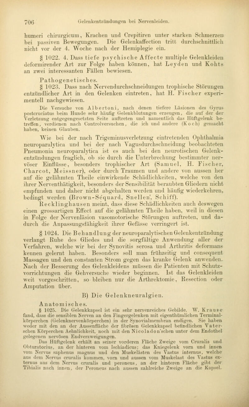 humeri chirurgicuni, Krachen und Crepitiren unter starken Schmerzen: bei passiven Bewegungen. Die Gelenkaifection tritt durchschnittlich nicht vor der 4. Woche nach der Hemiplegie ein. § 1022. 4. Dass tiefe psychische Affecte multiple Gelenkleiden deformirender Art zur Folge haben können, hat Leyden und Kohts an zwei interessanten Fällen bewiesen. Pathogenetisches. § 1023. Dass nach Nervendurchschneidungen trophische Störungen entzündlicher Art in den Gelenken eintreten, hat H. Fischer experi- mentell nachgewiesen. Die Versuche von Albertoni, nach denen tiefere Läsionen des Gyms postcruciatus beim Hunde sehr häufig Gelenkblutungen erzeugen, die auf der der Verletzung entgegengesetzten Seite auftreten und namentlich das Hüftgelenk be- treffen , verdienen nach Controlversuchen, die ich und andere (Koch) gemacht haben, keinen Glauben. Wie bei der nach Trigeminusverletzung eintretenden Ophthalmia neuroparalytica und bei der nach Yagusdurchschneidung beobachteten Pneumonia neuroparalytica ist es auch bei den neurotischen Gelenk- entzündungen fraglich, ob sie durch die Unterbrechung bestimmter ner- vöser Einflüsse, besonders trophischer Art (Samuel, H. Fischer, Charcot, Meissner), oder durch Traumen und andere von aussen her auf die gelähmten Theile einwirkende Schädlichkeiten, welche von den ilu'er Nerventhätigkeit, besonders der Sensibilität beraubten Gliedern nicht empfunden und daher nicht abgehalten werden und häufig wiederkehren, bedingt werden (Brown-Sequard, Snellen', Schiff). Recklinghausen meint, dass diese Schädlichkeiten auch deswegen einen grossartigen Effect auf die gelähmten Theile haben, weil in diesen in Folge der Nervenläsion vasomotorische Störungen auftreten, und da- durch die Anpassungsfähigkeit ihrer Gefässe verringert ist. § 1024. Die Behandlung der neuroparalytischenGelenkentzündung verlangt Ruhe des Gliedes und die sorgfältige Anwendung aller der Verfahren, welche wir bei der Synovitis serosa und Arthiitis deformans kennen gelernt haben. Besonders soll man frülizeitig und consequent Massagen und den constanten Strom gegen das kranke Gelenk anwenden. Nach der Besserung des Gelenkleidens müssen die Patienten mit Schutz- vorrichtungen die Gehversuche wieder beginnen. Ist das Gelenkleiden weit vorgeschritten, so bleiben nur die Arthrektomie, Resection oder Amputation über. B) Die Gelenkneuralgieu. Anatomisches. § 1025. Die Gelenkkapsel ist ein sehr nervenreiches Gebilde. W. Krause fand, dass die sensiblen Nerven an den Fiugergelenken mit eigenthümlichen Terminal- körperchen (GelenknervenköriDerchen) in der Synovialmembran endigen. Sie haben weder mit den an der Aussenfläche der fibrösen Gelenkkapsel befindlichen Vater- sehen Körperchen Aehnlichkeit, noch mit den Nicoladonschen unter dem Endothel gelegenen nervösen Endverzweigungen. Das Hüftgelenk erhält an seiner vorderen Fläche Zweige vom Cruralis und Obturatorius, an der hinteren vom Ischiadicus; das Kniegelenk vorn und innen vom Nervus saphenus raagnus vmd den Muskelästen des Vastus internus, welche aus dem Nervus cruralis kommen, vorn und aussen vom Muskelast des Vastus ex- ternus aus dem Nervus craralis und iDcroneus, an der hinteren Fläche gibt der Tibialis nach innen, der Peroneus nach aussen zahlreiche Zweige an die KapseL