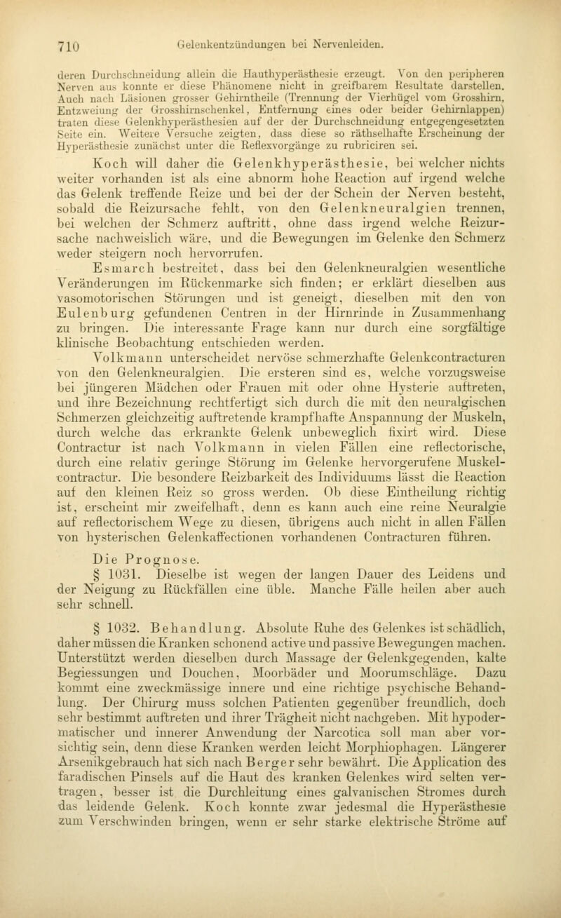 deren Durchschneidung allein die Hauthyperästhe^sic erzeugt. Von den peripheren Nerven aus konnte er diese Phänomene nicht in greifljarem Resultate darstellen. Auch nach Läsionen grosser Gehirntheile (Trennung der Vierhügel vom Grosshirn, Entzweiung der Grosshirnschenkel, Entfernung eines oder beider Gehirnlappen) traten diese Gelenkhyperästhesien auf der der Durchschneidung entgegengesetzten Seite ein. Weitere Versuche zeigten, dass diese so räthselhafte Erscheinung der Hyperästhesie zunächst unter die Reflexvorgänge zu rubriciren sei. Koch will daher die Gelenkhyperästhesie, bei welcher nichts weiter vorhanden ist als eine abnorm hohe Reaction auf irgend welche das Gelenk treffende Reize und bei der der Schein der Nerven besteht, sobald die Reizursache fehlt, von den Gelenk neu ralgien trennen, bei welchen der Schmerz auftritt, ohne dass irgend welche Reizur- sache nachweislich wäre, und die Bewegungen im Gelenke den Schmerz weder steigern noch hervorrufen. Esmarch bestreitet, dass bei den Gelenkneuralgien wesentliche Veränderungen im Rückenmarke sich finden; er erklärt dieselben aus vasomotorischen Störungen und ist geneigt, dieselben mit den von Eulenburg gefundenen Centren in der Hirnrinde in Zusammenhang zu bringen. Die interessante Frage kann nur durch eine sorgfältige klinische Beobachtung entschieden werden. Volkmanu unterscheidet nervöse schmerzhafte Geleukcontracturen von den Gelenkneuralgien. Die ersteren sind es, welche vorzugsweise bei jüngeren Mädchen oder Frauen mit oder ohne Hysterie auftreten, und ihre Bezeichnung rechtfertigt sich durch die mit den neuralgischen Schmerzen gleichzeitig auftretende krampfhafte Anspannung der Muskeln, dm-ch welche das erkrankte Gelenk unbeweglich fixirt wird. Diese Contractu!- ist nach Volk mann in vielen Fällen eine reflectorische, durch eine relativ geringe Störung im Gelenke hervorgerufene Muskel- tiontractur. Die besondere Reizbarkeit des Individuums lässt die Reaction auf den kleinen Reiz so gross werden. Ob diese Eintheüung richtig ist, erscheint mir zweifelhaft, denn es kann auch eine reine Neuralgie auf reflectorischem Wege zu diesen, übrigens auch nicht in allen Fällen von hysterischen Gelenkaffectionen vorhandenen Contracturen führen. Die Prognose. § 1031. Dieselbe ist wegen der langen Dauer des Leidens und der Neigung zu Rückfällen eine üble. Manche Fälle heilen aber auch sehr schnell. § 1032. Behandlung. Absolute Ruhe des Gelenkes ist schädlich, daher müssen die Kranken schonend active und passive Bewegungen machen. Unterstützt werden dieselben durch Massage der Gelenkgegenden, kalte Begiessungen und Douchen, Moorbäder und Moorumschläge. Dazu kommt eine zweckmässige innere und eine richtige psychische Behand- lung. Der Chirurg muss solchen Patienten gegenüber freundlich, doch sehr bestimmt auftreten und ihrer Trägheit nicht nachgeben. Mit hypoder- matischer und innerer Anwendung der Narcotica soll man aber vor- sichtig sein, denn diese Kranken werden leicht Morphiophagen. Längerer Arsenikgebrauch hat sich nach Berger sehr bewährt. Die Application des färadischen Pinsels auf die Haut des kranken Gelenkes wird selten ver- tragen , besser ist die Durchleituug eines galvanischen Stromes durch das leidende Gelenk. Koch konnte zwar jedesmal die Hyperästhesie zum Verschwinden bringen, wenn er sehr starke elektrische Ströme auf