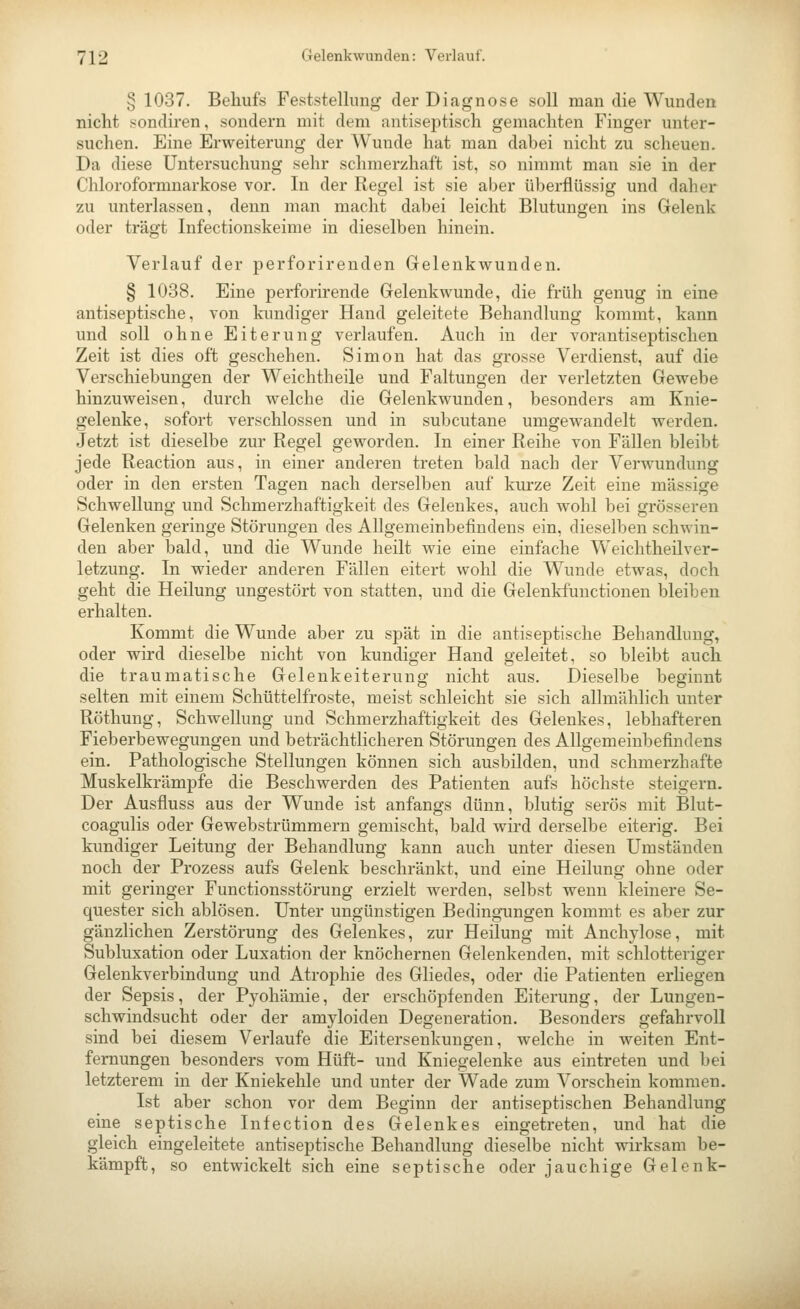 § 1037. Behufs Feststellung der Diagnose soll man die Wunden nicht sondiren, sondern mit dem antiseptisch gemachten Finger unter- suchen. Eine Erweiterung der Wunde hat man dabei nicht zu scheuen. Da diese Untersuchung sehr schmerzhaft ist, so nimmt man sie in der Chloroformnarkose vor. In der Regel ist sie aber übei-flüssig und daher zu unterlassen, denn man macht dabei leicht Blutungen ins Gelenk oder trägt Infectionskeime in dieselben hinein. Verlauf der perforirenden Grelenkwunden. § 1038. Eine perforirende Gelenkwunde, die früh genug in eine antiseptische, von kimdiger Hand geleitete Behandlung kommt, kann und soll ohne Eiterung verlaufen. Auch in der vorantiseptischen Zeit ist dies oft geschehen. Simon hat das grosse Verdienst, auf die Verschiebungen der Weichtheile und Faltungen der verletzten Gewebe hinzuweisen, durch welche die Gelenkwunden, besonders am Knie- gelenke, sofort verschlossen und in subcutane umgewandelt werden. Jetzt ist dieselbe zur Regel geworden. In einer Reihe von Fällen bleibt jede Reaction aus, in einer anderen treten bald nach der Verwundung oder in den ersten Tagen nach derselben auf kurze Zeit eine massige Schwellung und Schmerzhaftigkeit des Gelenkes, auch wohl bei grösseren Gelenken geringe Störungen des Allgemeinbefindens ein, dieselben schwin- den aber bald, und die Wunde heilt wie eine einfache Weichtheilver- letzung. In wieder anderen Fällen eitert wohl die Wunde etwas, doch geht die Heilung ungestört von statten, und die Gelenkfunctionen bleiben erhalten. Kommt die Wunde aber zu spät in die antiseptische Behandlung, oder wird dieselbe nicht von kundiger Hand geleitet, so bleibt auch die traumatische Gelenkeiterung nicht aus. Dieselbe beginnt selten mit einem Schüttelfroste, meist schleicht sie sich allmählich unter Röthung, Schwellung und Schmerzhaftigkeit des Gelenkes, lebhafteren Fieberbewegungen und beträchtlicheren Störungen des Allgemeinbefindens ein. Pathologische Stellungen können sich ausbilden, und schmerzhafte Muskelkrämpfe die Beschwerden des Patienten aufs höchste steigern. Der Ausfluss aus der Wunde ist anfangs dünn, blutig serös mit Blut- coagulis oder Gewebstrümmern gemischt, bald wird derselbe eiterig. Bei kundiger Leitung der Behandlung kann auch unter diesen Umständen noch der Prozess aufs Gelenk beschränkt, und eine Heilung ohne oder mit geringer Functionsstörung erzielt werden, selbst wenn kleinere Se- quester sich ablösen. Unter ungünstigen Bedingungen kommt es aber zur gänzlichen Zerstörung des Gelenkes, zur Heilung mit Anchylose, mit Subluxation oder Luxation der knöchernen Gelenkenden, mit schlotteriger Gelenkverbindung und Atrophie des Gliedes, oder die Patienten erliegen der Sepsis, der Pyohämie, der erschöpfenden Eiterung, der Lungen- schwindsucht oder der amyloiden Degeneration. Besonders gefahrvoll sind bei diesem Verlaufe die Eitersenkungen, welche in weiten Ent- fernungen besonders vom Hüft- und Kniegelenke aus eintreten und bei letzterem in der Kniekehle und unter der Wade zum Vorschein kommen. Ist aber schon vor dem Beginn der antiseptischen Behandlung eine septische Infection des Gelenkes eingetreten, und hat die gleich eingeleitete antiseptische Behandlung dieselbe nicht wirksam be- kämpft, so entwickelt sich eine septische oder jauchige Gelenk-