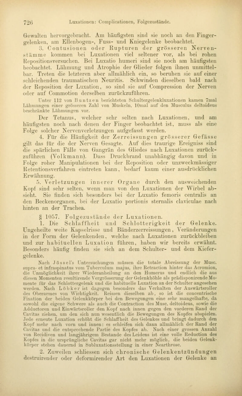 Gewalten hervorgel)vacht. Am häufigsten sind sie noch an den Finger- gelenken, am Ellenbogen-, Fuss- und Kniegelenke beobachtet. 3. Contusionen odei* Rupturen der grösseren Nerven- stämme kommen bei Luxationen viel seltener vor, als bei rohen Repositionsversuchen. Bei Luxatio humeri sind sie noch am häufigsten beobachtet. Lähmung und Atrophie der Glieder folgen ihnen unmittel- bar. Treten die letzteren aber allmählich ein. so beruhen sie auf einer schleichenden traumatischen Neuritis. Schwinden dieselben bald nach der Reposition der Luxation, so sind sie auf Compression der Nerven oder auf Commotion derselben zurückzuführen. Unter 112 von Buntzen berichteten Scliultergelenkluxationen kamen 7mal Lähmungen einer grösseren Zahl von Muskeln, lOmal auf den Musculus deltoideus beschränkte Lähmungen vor. Der Tetanus, welcher sehr selten nach Luxationen, und am häufigsten noch nach denen der Finger beobachtet ist, muss als eine Folge solcher Nervenverletzungen aufgefasst werden. 4. Für die Häufigkeit der Zerreissungen grösserer Gefässe gilt das für die der Nerven Gesagte. Auf dies traurige Ereigniss sind die spärlichen Fälle von Gangrän des Gliedes nach Luxationen zurück- zuführen (Volkmann). Dass Druckbrand unabhängig davon und in Folge roher Manipulationen bei der Reposition oder unzweckmässiger Retentionsverfahi-en eintreten kann, bedarf kaum einer ausdrücklichen Erwähnung. 5. Verletzungen innerer Organe durch den ausweichenden Kopf sind selir selten, wenn man von den Luxationen der Wirbel ab- sieht. Sie finden sich besonders bei der Luxatio femoris centralis an den Beckenorgauen, bei der Luxatio portionis sternalis claviculae nach hinten an der Trachea. § 1057. Folgezustände der Luxationen. 1. Die Schlaffheit und Schlotterigkeit der Gelenke. Ungeheilte weite Kapselrisse und Bänderzerreissungen, Veränderungen in der Form der Gelenkenden, welche nach Luxationen zurückbleiben und zur habituellen Luxation führen, haben Avir bereits erwähnt. Besonders häufig finden sie sich an dem Schulter- und dem Kiefer- gelenke. Nach Josse l's Untersuchungen müssen die totale Abreissung der Muse, supra- et infraspinatus vom Tuberculum majus, ihre Retraction hinter das Acromion, die Unmöglichkeit ihrer Wiederanheilung an den Humerus und endlich die aus diesen Momenten resultirende Vergrösserung der Gelenkhöhle als prädisponirende Mo- mente für das Schlottergelenk und die habituelle Luxation an der Schulter angesehen ■werden. Nach L ö b k e r ist dagegen besonders das Verhalten der Auswärtsroller des Oberarmes von Wichtigkeit. Reissen dieselben ab, so ist die concentrische Fixation der beiden Gelenkkörper bei den Bewegungen eine sehr mangelhafte, da sowohl die eigene Schwere als auch die Contraction des Muse, deltoideus, sowie die Adductoren und Einwärtsroller den Kopf nach innen gegen den vorderen Rand der Cavitas ziehen, um den sich nun wesentlich die Bewegungen des Kopfes abspielen. Jede erneute Luxation erhöht die Schlaffheit des Gelenkes und bringt dadurch den Kopf mehr nach vora und innen: es schleifen sich dann allmählich der Rand der Cavitas und die entsprechende Partie des Kopfes ab. Nach einer grossen Anzahl von Recidiven und langjährigem Bestände des Leidens ist eine volle Reduction des Kopfes in die ursprüngliche Cavitas gar nicht mehr möglich, die beiden Gelenk- körper stehen dauernd in Subluxationsstellung in einer Nearthrose. 2. Zuweilen schliessen sich chronische Gelenkentzündungen destruirender oder deformirender Art den Luxationen der Gelenke an