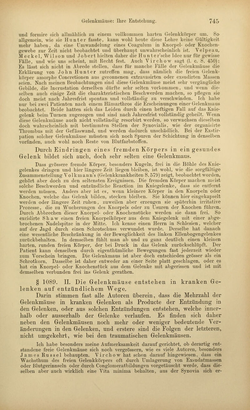 und formire sich alhnählich zu einem vollkommen harten Gelenkkörper um. So allgemein, wie sie Hunter fasste, kann wohl heute diese Lehre keine Gültigkeit mehr haben, da eine Umwandelung eines Coagulum in Knorpel- oder Knochen- gewebe zur Zeit nicht beobachtet und überhaujit unwahrscheinlich ist. Velpeau, M e c k e 1, W i 1 s 0 n und J o b e r t hielten daher die Hunte r'sche Idee nur für gewisse Fälle, und wie uns seheint, mit Recht fest. Auch Virchow sagt (I. c. S. 450): Es lässt sich nicht in Abrede stellen, dass für manche Fälle der Gelenkmäuse die Erklärung von John Hunter zutreffen mag, dass nämlich die freien Gelenk- körper amoi-phe Concretionen aus geronnenen extravasirten oder exsudirten Massen seien. Nach meinen Beobachtungen sind diese Gelenkmäuse meist sehr vergängliche Gebilde, die Incrustation derselben dürfte sehr selten vorkommen, und wenn die- selben auch einige Zeit die charakteristischen Beschwerden machen, so pflegen sie doch meist nach Jahresfrist spontan und vollständig zu verschwinden. Ich habe nur bei zwei Patienten nach einem Hämarthros die Erscheinungen einer Gelenkmaus beobachtet. Beide hatten sich das Leiden durch einen heftigen Fall auf das Knie- gelenk beiin Tui-nen zugezogen und sind nach Jahresfrist vollständig geheilt. Wenn diese Gelenkmäuse auch nicht vollständig resorbirt werden, so verwachsen dieselben doch wahrscheinlich mit bestimmten Stellen der Sj-novialis, wie der organisirte Thrombus mit der Gefässwand, und werden dadurch unschädlich. Bei der Exstir- pation solcher Gelenkmäuse müssten sich noch Spuren der Schichtung in denselben vorfinden, auch wohl noch Reste von Blutfarbstoffen. Durch Eindringen eines fremden Körpers in ein gesundes Gelenk bildet sich auch, doch sehr selten eine Geleukmaus. Dass grössere fremde Körper, besonders Kugeln, frei in die Höhle des Knie- gelenkes dringen und hier längere Zeit liegen bleiben, ist wohl, wie die sorgfältige Zusammenstellung Yolkm ann s (Gelenkkrankheiten S. 579) zeigt, beobachtet worden, gehört aber doch zu den seltensten Ereignissen. Die fremden Körper machen meist solche Beschwerden und entzündliche Reaction im Kniegelenke, dass sie entfernt werden müssen. Anders aber ist es, wenn kleinere Körper in den Knorpeln oder Knochen, welche das Gelenk bilden, stecken bleiben. Sie können hier eingekapselt werden oder längere Zeit ruhen, zuweilen aber erzeugen sie späterhin irritative Prozesse, die zu Wucherungen des Knorpels oder zu Usuren der Knochen führen. Durch Abbrechen dieser Knorpel- oder Knochenstücke werden sie dann frei. So excidirte Shaw einen freien Knorpelkörper aus dem Kniegelenk mit einer abge- brochenen Nadelspitze in der Mitte. Ich kenne einen Herrn in Schlesien, welcher auf der Jagd durch einen Schrotschuss verwundet wurde. Derselbe hat danach eine wesentliche Beschränkung in der Beweglichkeit des linken Ellenbogengelenkes zurückbehalten. In demselben fühlt man ab und zu ganz deutlich einen kleinen harten, runden freien Körper, der bei Druck in das Gelenk zurückschlüpft. Der Patient kann denselben durch eigenthümliche Bewegungen fast jederzeit wieder zum Vorschein bringen. Die Gelenkmaus ist aber doch entschieden grösser als ein Schrotkorn. Dasselbe ist daher entweder an einer Seite platt geschlagen, oder es hat ein Knorpel- oder Knochenstück aus dem Gelenke mit abgerissen und ist mit demselben verbunden frei ins Gelenk gerathen. § 1089. IL Die Gelenkmäuse entstehen in kranken Ge- lenken auf entzündlichem Wege. Darin stimmen fast alle Autoren überein, dass die Mehrzahl der Gelenkmäuse in kranken Gelenken als Producte der Entzündung in den Gelenken, oder aus solchen Entzündungen entstehen, welche inner- halb oder ausserhalb der Gelenke verlaufen. Es finden sich daher neben den Gelenkmäusen noch mehr oder weniger bedeutende Ver- änderungen in den Gelenken, und erstere sind die Folgen der letzteren^ nicht umgekehrt, wie bei den traumatischen Gelenkmäusen. Ich habe besonders meine Aufmerksamkeit darauf gerichtet, ob derartig ent- standene freie Gelenkmäuse sich noch vergrössern, wie es viele Autoren, besonders James Rüssel behaupten. Virchow hat schon daraufhingewiesen, dass ein Wachsthum des freien Gelenkkörpers oft durch ümlagerung von Exsudatmassen, oder ßlutgerinnseln oder durch Conglomeratbildungen vorgetäuscht werde, dass die- selben aber auch wirklich eine Vita minima behalten, aus der Synovia sich er-