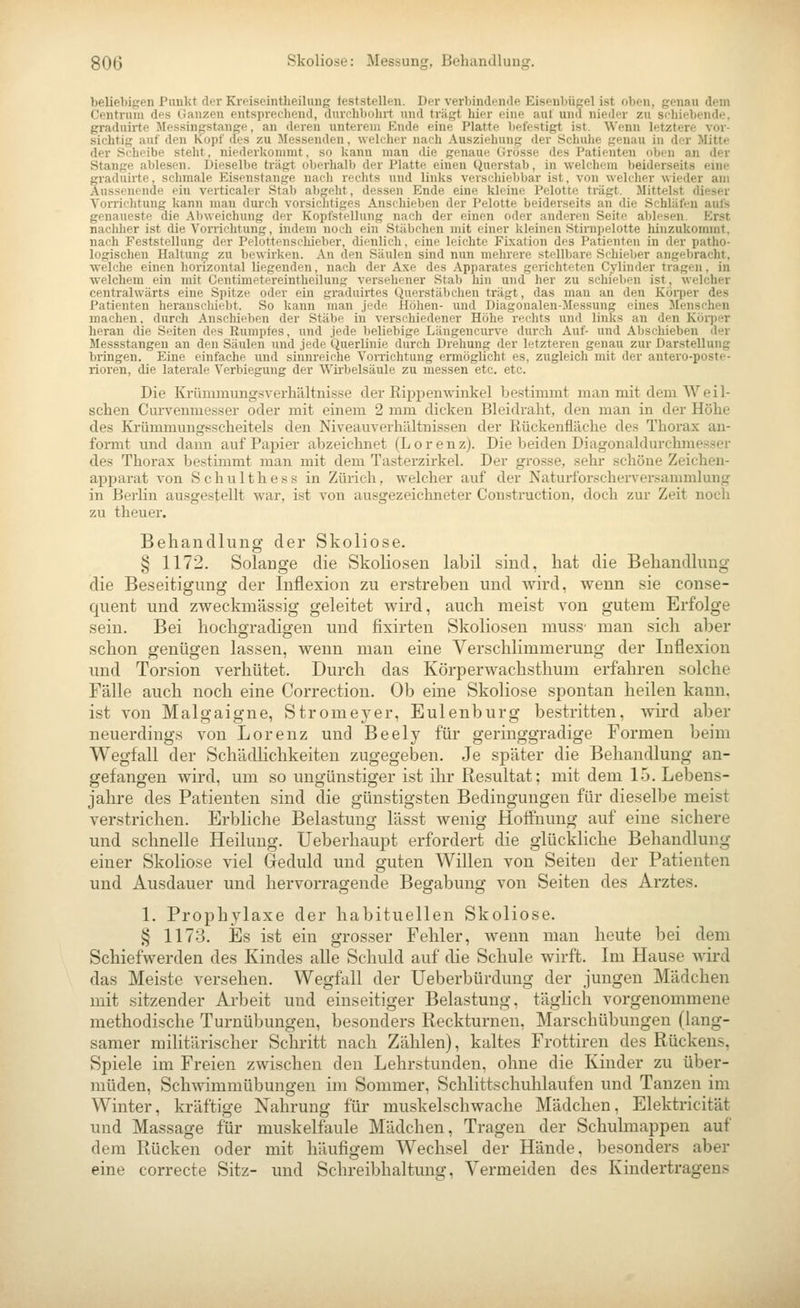 beliebigen Punkt der Kreiseintheihing feststellen. Der verbindende Eisenbügel ist oben, genau dem Centruni df-s (lanzen entsprechend, duniibulirt und träfet hier eine auf und nieder zu schiebende, graduirte .Messingstange, an deren unterem Knde eine Platte Iielestigt ist. Wenn letztere vor- sichtig auf den Kopf des zu Messenden , wdilier nach Ausziehung der Schuhe genau in der Mitte der Scheibe steht, niederkommt, so kann man ilie genaue Grösse des Patienten oben an der Stange ablesen. Dieselbe tragt oberhalb der Platte einen Quer.stab, in welchem beiderseits eine fraduirte, schmale Eisenstange nacli rechts und links verscliiebbar ist, von welcher wieder am ussenende ein verticaler Stab abgeht, dessen Ende eine kleine Pelotte trägt. Mittelst dieser Vorrichtung kann man durch vorsichtiges Anschieben der Pelotte beiderseits an die Schläfen aufs genaueste die Abweichung der Kopfstellung nach der einen oder anderen Seite ablesen. Erst nachl)er ist die Von-ichtung, indem noch ein Stäbchen mit einer kleinen Stirnpelotte hinzukommt, nach Feststellung der Pelottenscbieber, dienlich, eine leichte Fixation des Patienten in der patho- logischen Haltung zu bewirken. .\n den Säulen sind nun mehrere stellbare Schieber angebracht, welche einen horizontal liegenden, nach der Axe des Apparates gerichteten Cylinder tragen, in welchem ein mit Centinietereintheilung versehener Stal) hin und her zu schieben ist, welcher centrahvärts eine Spitze oder ein graduirtes Querstäbchen trägt, das man an den Körper des Patienten herauscliiebt. So kann man jede Höhen- und Diagonalen-Messung eines Menschen machen. durch Anschieben der Stäbe in verschiedener Höhe rechts und links an den Körper heran die Seiten des Rumpfes, und jede lieliehige Längencurve durch Auf- und Abschieben der Messstangen an den Säulen und jede Querlinie durch Drehung der letzteren genau zur Darstellung bringen. Eine einfache und sinnreiche Vorrichtung ermöglicht es, zugleich mit der autei'o-poste- rioren, die laterale Verbiegung der Wii-belsäule zu messen etc. etc. Die Krümmungsverhältnisse der Rippenwinkel bestimmt man mit dem Wei 1- schen Curvenmesser oder mit einem 2 mm dicken Bleidralit, den man in der Höhe des Krümmung^scheitels den Niveauverliältnissen der Rückenfläche des Thorax an- formt und dann auf Papier abzeichnet (Lorenz). Die beiden Diagonaldui-climesser des Thorax bestimmt man mit dem Tasterzirkel. Der grosse, sehr schöne Zeichen- apparat von S c h u 11 h e s s in Zürich, welcher auf der Naturforscherversammlung in Berlin ausgestellt war, ist von ausgezeichneter Construction, doch zur Zeit noch zu theuer. Behandlung der Skoliose. § 1172. Solange die Skoliosen labil sind, hat die Behandlung die Beseitigung der Inflexion zu erstreben und wird, wenn sie conse- quent und zweckmässig geleitet wird, auch meist von gutem Erfolge sein. Bei hochgradigen und fixirten Skoliosen muss- man sich aber schon genügen lassen, wenn man eine Verschlimmerung der Inflexion und Torsion verhütet. Durch das Körperwachsthum erfahren solche Fälle auch noch eine Correction. Ob eine Skoliose spontan heilen kann. ist von Malgaigne, Stromeyer, Eulenburg bestritten, wird aber neuerdings von Lorenz und Beely für geringgradige Formen beim Wegfall der Schädhchkeiten zugegeben. Je später die Behandlung an- gefangen wii-d, um so ungünstiger ist ihr Resultat; mit dem 15. Lebens- jahre des Patienten sind die günstigsten Bedingungen für dieselbe meist verstrichen. Erbliche Belastung lässt wenig Hoffnung auf eine sichere und schnelle Heilung. Ueberhaupt erfordert die glückliche Behandlung einer Skoliose viel Geduld und guten WiUen von Seiten der Patienten und Ausdauer und hervorragende Begabung von Seiten des Arztes. 1. Prophylaxe der habituellen Skoliose. § 1173. Es ist ein grosser Fehler, Avenn man heute bei dem Schiefwerden des Kindes alle Schuld auf die Schule wirft. Im Hause ^Aird das Meiste versehen. Wegfall der Ueberbürdung der jungen Mädchen mit sitzender Arbeit und einseitiger Belastung, täglich vorgenommene methodische Turnübungen, besonders Reckturnen, Marschübungen (lang- samer militärischer Schritt nach Zählen), kaltes Frottiren des Rückens, Spiele im Freien zwischen den Lehrstunden, ohne die Kinder zu über- müden, Schwimmübungen im Sommer, Schlittschuhlaufen und Tanzen im Winter, kräftige Nahrung für muskelschwache Mädchen, Elektricität und Massage für muskelfaule Mädchen, Tragen der Schulmappen auf dem Rücken oder mit häufigem Wechsel der Hände, besonders aber eine correcte Sitz- und Schreibhaltung, Vermeiden des Kindertragens