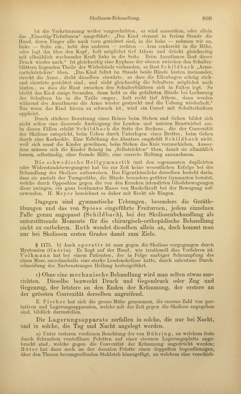 Ist die Verkrimunung weiter vorgeschvitten, 80 wird iiussordoni, oder allein das „Einseitig-Ticl'athmen ausgeführt: „Das Kind stemmt in freiem Stande die Hand, deren Finger alle nach vorn gerichtet sind, in die hohe — nehmen wir an, linke — Seite ein, hebt den anderen — rechten — Ann senkrecht in die Höhe, oder legt ihn über den Kopf, holt möglichst tief Athem und drückt gleichzeitig mit allmählich wachsender Kraft links in die Seite. Beim Ausathmen lässt dieser Druck wieder nach. Ist gleichzeitig eine Kyphose der oberen zwischen den Schulter- blättern liegenden Theile der Wirbelsäule vorhanden, so lässt Schildbach ,Arme- zurückdrücken üben. „Das Kind faltet im Stande beide Hände hinten ineinander, streckt die Arme, dreht dieselben einwärts, so dass die Ellenbogen schräg rück- und einwärts gerichtet sind, und zieht gleichzeitig die Schultern möglichst nach hinten, so dass die Haut zwischen den Schulterblättern sich in Falten legt. So bleibt das Kir,d einige Secunden, dann hebt es die gefalteten Hände bei Lockerung der Schultern bis in die Taille empor, holt recht tief Athem, dann werden Avährend des Ausathmens die Arme wieder gestreckt und die Uebung wiederholt. Nur wenn das Kind hierzu zu schwach ist, wird ein Corset mit Schulterhaltern applicirt. Durch stärkere Benutzung eines Beines beim Stehen und Gehen bildet sich nicht selten eine dauernde Ausbiegung der Lenden- und unteren Brustwirbel aus. In diesen Fällen erhöht'Schildbach die Seite des Beckens, die der Convexität der Skoliose entspricht, beim Ueben durch Unterlegen eines Brettes, beim Gehen durch eine Korksohle. Eine Erhöhung des Absatzes empfiehlt Schild b ach nicht, weil sich sonst die Kinder gewöhnen, beim Stehen das Knie vorzuschieben. Ausser- dem müssen sich die Kinder fleissig im „Selbstrichten üben, damit sie allmählich lernen, selbständig, ohne fremde Hilfe, eine correcte Haltung anzunehmen. Die schwe disehe Heilgymnastik (mit den sogenannten duplicirten oder Widerstandsbewegungen) hat bis zur Zeit keine wesentlichen Erfolge bei der Behandlung der Skoliose aufzuweisen. Das Eigenthümliche derselben besteht darin, dass sie anstatt der Tumgeräthe, die Hände besonders geübter Gymnasten benutzt, welche durch Opposition gegen die von den Kranken intendirten Gliedsbewegungen diese zwingen, ein ganz bestimmtes Maass von Muskelkraft bei der Bewegung auf- zuwenden. H. Meyer bezeichnet es daher mit Recht als Ringen. Dagegen sind gymnastisclie Uebungen, besonders die Gerätli- übimgen und das von Spiess eingeführte Freiturnen, jedem einzelnen Falle genau angepasst (Schildbach), bei der Skoliosenbehandlung als unterstützende Momente für die chirurgisch-orthopädische Behandlung nicht zu entbehren. Roth wendet dieselben allein an, doch kommt man nur bei Skoliosen ersten Grades damit zum Ziele. § 1175. b) Auch operativ ist man gegen die Skoliose vorgegangen durch Myotomien (Guerin). Es liegt auf der Hand, wie irrationell dies Verfahren ist. Volkmann hat bei einem Patienten, der in Folge narbiger Sclnrumpfung des einen Muse, sacrolumbalis eine starke Lendenskoliose hatte, durch subcutane Durch- schneidung des Narbenstranges Heilung herbeigeführt. c) Ohne eine mechanische Behandlung wird man selten etwas aus- richten. Dieselbe bezweckt Druck und Gegendruck oder Zug und Gegeuzug, der letztere an den Enden der Krümmung, der erstere an der grössten Convexität derselben angreifend. E. Fischer hat sich die grosse Mühe genommen, die enoiTae Zahl von por- tativen und Lagerungsapparaten, welche mit der Zeit gegen die Skoliose angegeben sind, bildlich darzustellen. Die Lagerungsapparate zerfallen in solche, die nur bei Nacht, und in solche, die Tag und Nacht angelegt werden. a) Unter ersteren verdienen Beachtung der von B ü h r i n g, an welchem feste dui'ch Schrauben verstellbare Pelotten auf einer eisernen Lagerungsplatte ange- bracht sind, welche gegen die Convexität der Krümmung angedrückt werden; Hüter hat dazu noch an der dorsalen Pelotte einen doppelten bogenfönnigen, über den Thorax herumgreifenden Stahlstab hinzugefügt, an welchem eine verschieb-