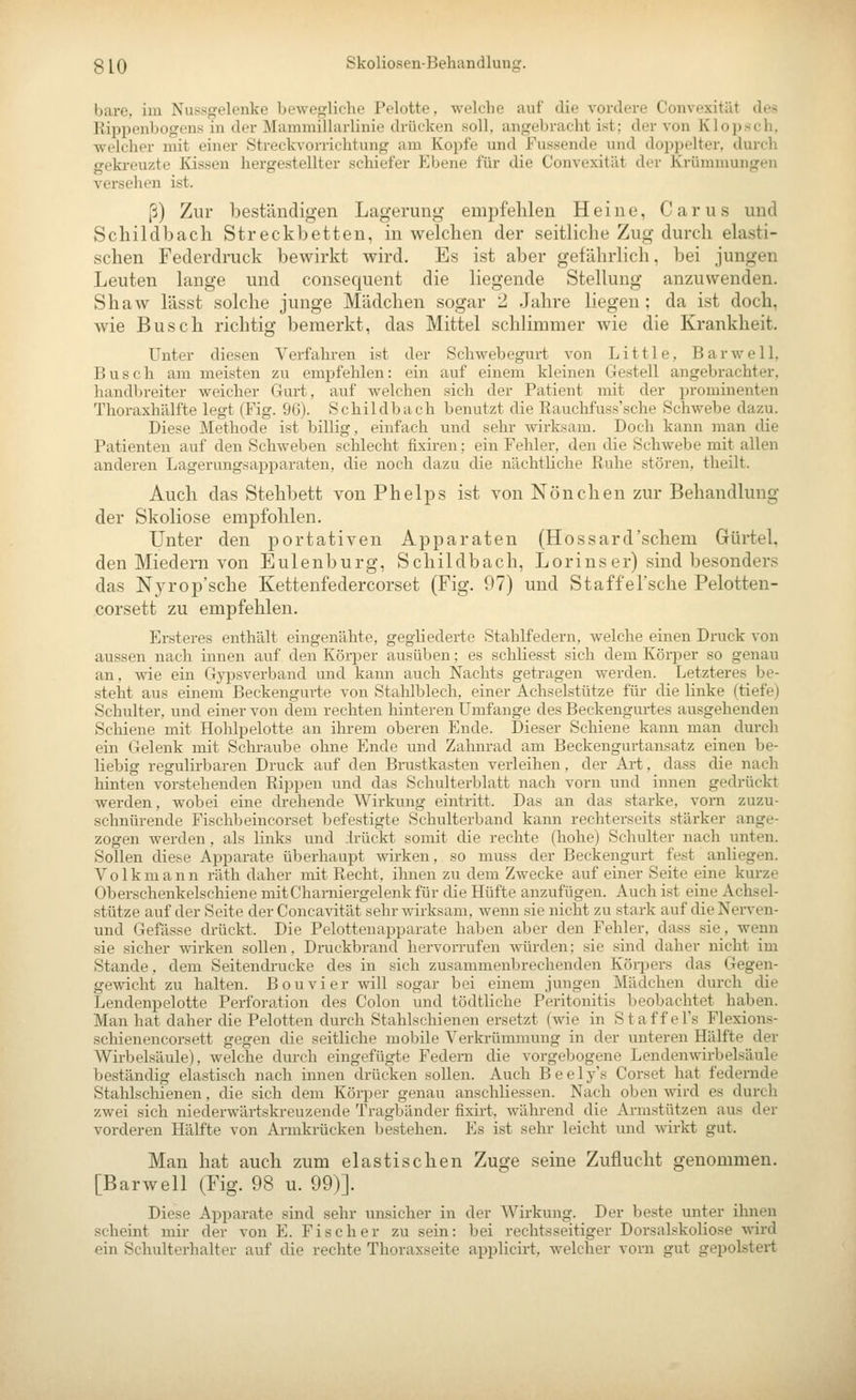 bare, im Nassgelenke bewegliche Pelotte, welche auf die vordere Convexität des Rippenbogens in der Mammillarlinie drücken soll, angebracht ist; der von Klopsch. welcher mit einer Streckvorrichtung am Kopfe und Fussende und doppelter, durch geki-euzte Kissen hergestellter schiefer Ebene für die Convexität der Krümmungen versehen ist. ß) Zur beständigen Lagerung empfehlen Heiue, Carus und Scliildbacli Streckbetten, in welchen der seitliche Zug durch elasti- schen Federdruck bewirkt wird. Es ist aber gefährlich, bei jungen Leuten lange und consequent die liegende Stellung anzuwenden. Shaw lässt solche junge Mädchen sogar 2 Jahre liegen; da ist doch, wie Busch richtig bemerkt, das Mittel schlimmer wie die Krankheit. Unter diesen Verfahren ist der Schwebegurt von Little, Bar well, Busch am meisten zu empfehlen: ein auf einem kleinen Gestell angebrachter, handbreiter weicher Gurt, auf welchen sich der Patient mit der prominenten Thoraxhälfte legt (Fig. 9G). Schildbach benutzt die Rauchfuss'sche Schwebe dazu. Diese Methode ist billig, einfach und sehr wirksam. Doch kann man die Patienten auf den Schweben schlecht fixiren; ein Fehler, den die Schwebe mit allen anderen Lagerungsapparaten, die noch dazu die nächtliche Ruhe stören, theilt. Auch das Stehbett von Phelps ist von Nönchen zur Behandlung der Skoliose empfohlen. Unter den portativen Apparaten (Hossard'schem Gürtel, den Miedern von Eulenburg, Schildbach, Lorinser) sind besonders das N^yrop'sche Kettenfedercorset (Fig. 97) und Staffel'sche Pelotten- corsett zu empfehlen. Ersteres enthält eingenähte, gegliederte Stahlfedern, welche einen Di'uck von aussen nach innen auf den KöiiJer ausüben; es schliesst sich dem Körper so genau an, wie ein Gypsverband und kann auch Nachts getragen werden. Letzteres be- .steht aus einem Beckengurte von Stahlblech, einer Achselstütze für die linke (tiefe) Schulter, und einer von dem rechten hinteren Umfange des Beckengurtes ausgehenden Schiene mit Hohlpelotte an ihrem oberen Ende. Dieser Schiene kann man durch ein Gelenk mit Scliraube ohne Ende und Zahnrad am Beckengurtansatz einen be- liebig regulirbaren Druck auf den Brustkasten verleihen, der Art, dass die nach hinten vorstehenden Rippen und das Schulterblatt nach vorn und innen gedrückt werden, wobei eine drehende Wirkung eintritt. Das an das starke, vom zuzu- schnürende Fischbeincorset befestigte Schulterband kann rechterseits stärker ange- zogen werden, als links und .irückt somit die rechte (hohe) Schulter nach unten. Sollen diese Apparate überhaupt wirken, so niuss der Beckengurt fest anliegen. Volkmann räth daher mit Recht, ihnen zu dem Zwecke auf einer Seite eine kurze Oberschenkelschiene mitCharniergelenkfür die Hüfte anzufügen. Auch ist eine Achsel- stütze auf der Seite der Concavität sehr wirksam, wenn sie niclit zu stark auf die Nerven- und Gefässe drückt. Die Pelottenapparate haben aber den Fehler, dass sie, wenn sie sicher wirken sollen, Druckbrand hervorrufen würden; sie sind daher nicht im Stande, dem Seitendrucke des in sich zusammenbrechenden Köqiers das Gegen- gewicht zu halten. Bouvier will sogar bei einem jungen Mädchen durch die Lendenpelotte Perforation des Colon und tödtliche Peritonitis beobachtet haben. Man hat daher die Pelotten durch Stahlschienen ersetzt (wie in Staff el's Flexions- schienencorsett gegen die seitliche mobile Verkrümmung in der unteren Hälfte der Wirbelsäule), welche durch eingefügte Federa die vorgebogene Lendenwirbelsäule beständig elastisch nach innen drücken sollen. Auch Beely's Corset hat federnde Stahlscliienen, die sich dem Körper genau anschliessen. Nach oben wird es durch zwei sich niederwärtskreuzende Tragbänder fixirt, während die Armstützen aus der vorderen Hälfte von Armkrücken bestehen. Es ist sehr leicht und wirkt gut. Mau hat auch zum elastischen Zuge seine Zuflucht genommen. [Barwell (Fig. 98 u. 99)]. Diese Apparate sind sehr unsicher in der Wirkung. Der beste unter ihnen scheint mir der von E. Fischer zu sein: bei rechtsseitiger Dorsalskolio.se wird ein Schulterhalter auf die rechte Thoraxseite applicirt, welcher vorn gut gepolstert