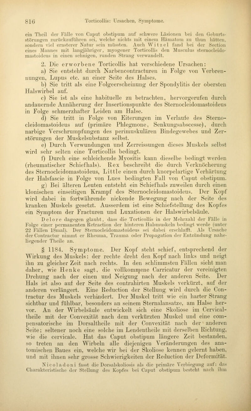 81(5 Torticollis: Ursachen, Symptome. ein Theil der Fälle von Caput obstii^um auf schwere Läsionen bei den Geburts- störungen zurückzuführen sei. welche nichts mit einem Hämatom zu thun hätten, sondern viel ernsterer Natur sein müssten. Auch Witzel fand bei der Section eines Mannes mit langjähriger, myogener TorticolUs den Musculus sternocleido- mastoideus in einen sehnigen, runden Strang verwandelt. 2. Die erworbene Torticollis hat verschiedene Ursachen: a) Sie entsteht durch Narbencontracturen in Folge von Verbren- nungen, Lupus etc. an einer Seite des Halses. b) Sie tritt als eine Folgeerscheinung der Spondylitis der obersten Halswirbel auf. c) Sie ist als eine habituelle zu betrachten, hervorgerufen durch andauernde Annäherung der Insertionspunkte des Sternocleidomastoideus in Folge schmerzhafter Leiden am Halse. d) Sie tritt in Folge von Eiterungen im Verlaufe des Sterno- cleidomastoideus auf (primäre Phlegmone, Senkungsabscesse), durch narbige Verschrumpfungen des perimuskulären Bindegewebes und Zer- störungen der Muskelsubstanz selbst. e) Durch Verwundungen und Zerreissungen dieses Muskels selbst wird sehr selten eine Torticollis bedingt. f) Durch eine schleichende Myositis kann dieselbe bedingt werden (rheumatischer Schief hals). Rex beschreibt die durch Verknöcherung des Sternocleidomastoideus, Little einen durch knorpelartige Verhärtung der Halsfascie in Folge von Lues bedingten Fall von Caput obstipum. g) Bei älteren Leuten entsteht ein Schiefhals zuweilen durch einen klonischen einseitigen Krampf des Sternocleidomastoideus. Der Kopf wird dabei in fortwährende nickende Bewegung nach der Seite des kranken Muskels gesetzt. Ausserdem ist eine Schiefstellung des Kopfes ein Symptom der Fracturen und Luxationen der HalsAvirbelsäule. D e 10 r e dagegen glaubt, dass die Torticollis in der Mehrzahl der Fälle in Folge einer permanenten Retraction der hinteren Halsmuskeln bedingt werde (unter 22 Fällen 18mal). Der Sternocleidomastoideus sei dabei erschlafft. Als Ursache der Contractur nimmt er Rheuma, Trauma oder Propagation der Entzündung nahe- liegender Theile an. § 1184. Symptome. Der Kopf steht schief, entsprechend der Wirkung des Muskels: der rechte dreht den Kopf nach links und neigt ihn zu gleicher Zeit nach rechts. Li den schlimmsten Fällen sieht man daher, wie Henke sagt, die vollkommene Carricatur der vereinigten Drehung nach der einen und Neigung nach der anderen Seite. Der Hals ist also auf der Seite des contrahirten Muskels verkürzt, auf der anderen verlängert. Eine Reduction der Stellung wird durch die Con- tractur des Muskels verhindert. Der Muskel tritt Avie ein harter Strang sichtbar und fühlbar, besonders an seinem Sternalansatze, am Halse her- vor. An der Wirbelsäule entwickelt sich eine Skoliose im Cervical- theile mit der Convexität nach dem verkürzten Muskel und eine com- pensatorische im Dorsaltheile mit der Convexität nach der anderen Seite; seltener noch eine solche im Lendentheile mit dei-selben Richtung. Avie die cervicale. Hat das Caput obstipum längere Zeit bestanden, so treten an den Wirbeln alle diejenigen Veränderungen des ana- tomischen Baues ein, welche wir bei der Skoliose kennen gelernt haben, und mit ihnen sehr grosse Schwierigkeiten der Reduction der Deformität. Nicoladoni fasst die Dorsalskoliosis als die primäre Yerbiegung auf: das Charakteristische der Stellung des Kopfes bei Caput obstipum besteht nach ihm