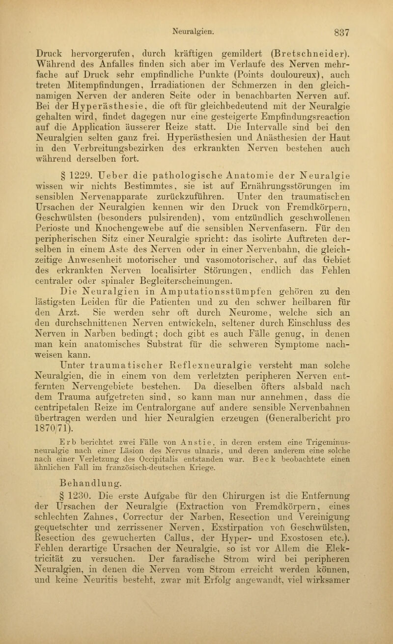 Druck hervorgerufen, durch kräftigen gemildert (Bretschneider). Während des Anfalles finden sich aber im Verlaufe des Nerven mehr- fache auf Druck sehr empfindliche Punkte (Points douloureux), auch treten Mitempfindungen, Irradiationen der Schmerzen in den gleich- namigen Nerven der anderen Seite oder in benachbarten Nerven auf. Bei der Hyperästhesie, die oft für gleichbedeutend mit der Neuralgie gehalten wird, findet dagegen nur eine gesteigerte Empfindungsreaction auf die Application äusserer Reize statt. Die Intervalle sind bei den Neuralgien selten ganz frei. Hyperästhesien und Anästhesien der Haut in den Verbreitungsbezirken des erkrankten Nerven bestehen auch während derselben fort. § 1229. Ueber die pathologische Anatomie der Neuralgie wissen wir nichts Bestimmtes, sie ist auf Ernährungsstörungen im sensiblen Nervenapparate zurückzuführen. Unter den traumatischen Ursachen der Neuralgien kennen wir den Druck von Fremdkörpern, Geschwülsten (besonders pulsirenden), vom entzündlich geschwollenen Perioste und Knochengewebe auf die sensiblen Nervenfasern. Für den peripherischen Sitz einer Neuralgie spricht: das isolirte Auftreten der- selben in einem Aste des Nerven oder in einer Nervenbahn, die gleich- zeitige Anwesenheit motorischer und vasomotorischer, auf das Gebiet des erkrankten Nerven localisirter Störungen, endlich das Fehlen centraler oder spinaler Begleiterscheinungen. Die Neuralgien in Amputationsstümpfen gehören zu den lästigsten Leiden für die Patienten und zu den schwer heilbaren für den Arzt. Sie werden sehr oft durch Neurome, welche sich an den durchschnittenen Nerven entwickeln, seltener durch Eiuschluss des Nerven in Narben bedingt; doch gibt es auch Fälle genug, in denen man kein anatomisches Substrat für die schweren Symptome nach- weisen kann. Unter traumatischer Reflexneuralgie versteht man solche Neuralgien, die in einem von dem verletzten peripheren Nerven ent- fernten Nervengebiete bestehen. Da dieselben öfters alsbald nach dem Trauma aufgetreten sind, so kann man nur annehmen, dass die centripetaleu Reize im Centralorgane auf andere sensible Nervenbahnen übertragen werden und hier Neuralgien erzeugen (Generalbericht pro 1870,71). Erb berieiltet zwei Fälle von Anstie, in deren erstem eine Trigeminus- neuralgie nach einer Läsion des Nervus ulnaris, und deren anderem eine solche nach einer Verletzung des Occipitalis entstanden war. Beck beobachtete einen ähnlichen Fall im französisch-deutschen Kriege. Behandlung. § 1230. Die erste Aufgabe für den Chirurgen ist die Entfernung der Ursachen der Neuralgie (Extraction von Fremdkörpern, eines schlechten Zahnes, Correctur der Narben, Resection und Vereinigung gequetschter und zerrissener Nerven, Exstirpation voü Geschwülsten, Resection des gewucherten Callus, der Hyper- und Exostosen etc.). Fehlen derartige Ursachen der Neuralgie, so ist vor Allem die Elek- tricität zu versuchen. Der faradische Strom wird bei peripheren Neuralgien, in denen die Nerven vom Strom erreicht werden können, und keine Neuritis besteht, zwar mit Erfolg angewandt, viel wirksamer