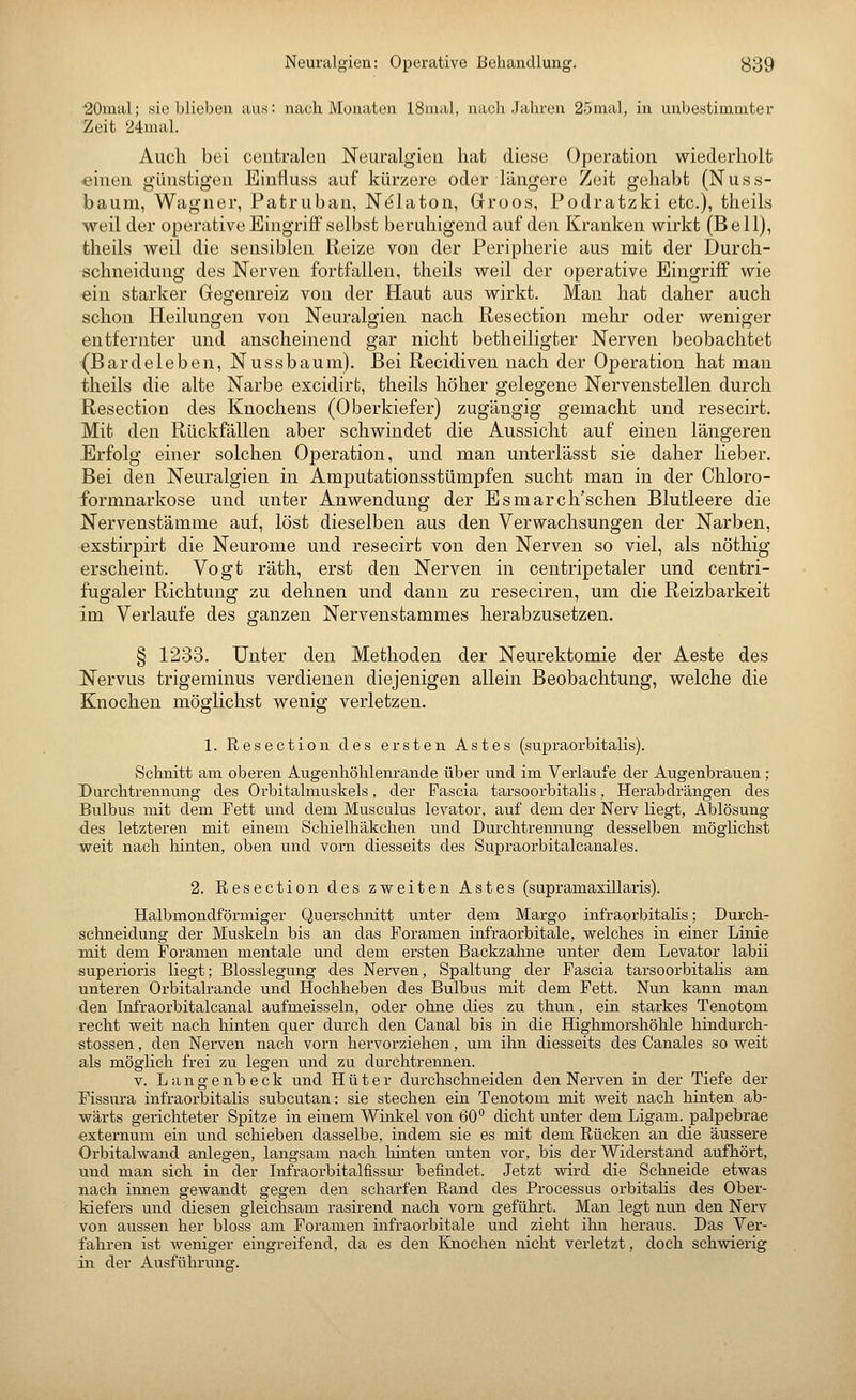 •20mal; sie blieben aus: nach Monaten ISinal, nach Jahren 25inal, in unbestimmter Zeit 24mal. Auch bei centralen Neuralgien hat diese Operation wiederholt «inen günstigen Einfluss auf kürzere oder längere Zeit gehabt (Nuss- baum, Wagner, Patruban, Nelaton, Groos, Podratzki etc.), theils weil der operative Eingriff selbst beruhigend auf den Kranken wirkt (Bell), theils weil die sensiblen Reize von der Peripherie aus mit der Durch- schneidung des Nerven fortfallen, theils weil der operative Eingriff wie ein starker Gegenreiz von der Haut aus wirkt. Man hat daher auch schon Heilungen von Neuralgien nach Resection mehr oder weniger entfernter und anscheinend gar nicht betheiligter Nerven beobachtet (Bardeleben, Nussbaum). Bei Recidiven nach der Operation hat mau theils die alte Narbe excidirt, theils höher gelegene Nervenstellen durch Resection des Knochens (Oberkiefer) zugängig gemacht und resecirt. Mit den Rückfällen aber schwindet die Aussicht auf einen längeren Erfolg einer solchen Operation, und man unterlässt sie daher lieber. Bei den Neuralgien in Amputationsstümpfen sucht man in der Chloro- formnarkose und unter Anwendung der Esmarch'schen Blutleere die Nervenstämme auf, löst dieselben aus den Verwachsungen der Narben, exstirpirt die Neurome und resecirt von den Nerven so viel, als nöthig erscheint. Vogt räth, erst den Nerven in centripetaler und centri- fugaler Richtung zu dehnen und dann zu reseciren, um die Reizbarkeit im Verlaufe des ganzen Nervenstammes herabzusetzen. § 1233. Unter den Methoden der Neurektomie der Aeste des Nervus trigeminus verdienen diejenigen allein Beobachtung, welche die Knochen möglichst wenig verletzen. 1. Resection des ersten Astes (supraorbitalis). Schnitt am oberen Augenhöhlenrande über und im Verlaufe der Augenbrauen ; Durchtrennung des Orbitalmuskels, der Pascia tarsoorbitalis, Herabdrängen des Bulbus mit dem Fett und dem Musculus levator, auf dem der Nerv liegt, Ablösung des letzteren mit einem Schielhäkchen und Durchtrennung desselben möglichst weit nach hinten, oben und vorn diesseits des Supraorbitalcanales. 2. Resection des zweiten Astes (supramaxillaris). Halbmondförmiger Querschnitt unter dem Margo infraorbitalis; Durch.- schneidung der Muskeln bis an das Foramen infraorbitale, welches in einer Linie mit dem Foramen mentale und dem ersten Backzahne unter dem Levator labii superioris liegt; Blosslegung des Nerven, Spaltung der Fascia tarsoorbitalis am unteren Orbitalrande und Hochheben des Bulbus mit dem Fett. Nun kann man den Infraorbitalcanal aufmeisseln, oder ohne dies zu thun, ein starkes Tenotom recht weit nach hinten quer durch den Canal bis in die Highmorshöhle hindurch- stossen, den Nerven nach vorn hervorziehen, um ihn diesseits des Canales so weit als möglich frei zu legen und zu durchtrennen. V. Langenbeck und Hüter durchschneiden den Nerven in der Tiefe der Fissura infraorbitalis subcutan: sie stechen ein Tenotom mit weit nach hinten ab- wärts gerichteter Spitze in einem Winkel von 60° dicht unter dem Ligam. palpebrae externum ein und schieben dasselbe, indem sie es mit dem Rücken an die äussere Orbitalwand anlegen, langsam nach liinten unten vor, bis der Widerstand aufhört, und man sich in der Infraorbitalfissur befindet. Jetzt wird die Schneide etwas nach innen gewandt gegen den scharfen Rand des Processus orbitalis des Ober- kiefers und diesen gleichsam rasirend nach vorn geführt. Man legt nun den Nerv von aussen her bloss am Foramen infraorbitale und zieht ihn heraus. Das Ver- fahren ist weniger eingreifend, da es den Knochen nicht verletzt, doch schwierig in der Ausführung.