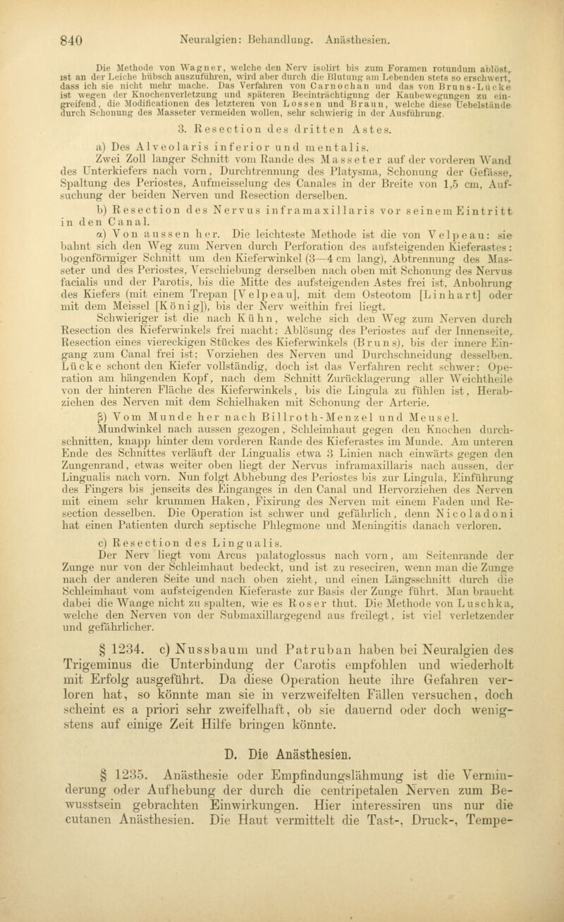 Die Methode von Wagner, welche den Nei-v isolirt bis zum Foramen rotundum ablöst, ist an der Leiche hübsch auszufühi-en, wird aber durch die Blutung am Lebenden stets so erschwert, dass ich sie nicht mehr mache. Das Verfaliren von C am och an und das von Bruns-Lücke ist wegen der Knochenverletzung und späteren Beeintriichtignng der Kaubtwegungen zu ein- freifend, die Modificationen des letzteren von Lossen und Braun, welche diese Uebelstände urch Schonung des Masseter vermeiden wollen, sehr schwierig in der Ausführung. 3. Resection des dritten Astes. a) Des Alveolaris inferior und mentalis. Zwei Zoll langer Schnitt vom Rande des Masseter auf der vorderen Wand des Unterkiefers nach vorn, Durchtrennung des Platysma, Schonung der Gefässe, Spaltung des Periostes, Aufmeisselung des Canales in der Breite von 1,-5 cm, Auf- suchung der beiden Nerven und Resection derselben. b) Resection des Nervus inframaxillaris vor seinem Eintritt in den Canal. a) Von aussen her. Die leichteste Methode ist die von Ve 1 p eau: sie bahnt sich den Weg zum Nei-ven durch Perforation des aufsteigenden Kieferastes: bogenförmiger Schnitt um den Kiefei-winkel (3—4 cm lang), Abtrennung des Mas- seter und des Periostes, Verschiebung derselben nach oben mit Schonung des Nei-vus facialis und der Parotis, bis die Mitte des aufsteigenden Astes frei ist, Anbohrung des Kiefers (mit einem Trepan [Velpeau], mit dem Osteotom [Linhart] oder mit dem Meissel [Koni g]), bis der Nerv weithin frei liegt. Schwieriger ist die nach Kühn, welche sich den Weg zum Nerven durch Resection des Kieferwinkels frei macht: Ablösung des Periostes auf der Innenseite, Resection eines viereckigen Stückes des Kieferwinkels (Bruns), bis der innere Ein- gang zum Canal frei ist; Vorziehen des Nerven und Durchschneidung desselben. Lücke schont den Kiefer vollständig, doch ist das Verfahren recht schwer: Ope- ration am hängenden Kopf, nach dem Schnitt Zurücklagerung aller Weichtheile von der hinteren Fläche des Kieferwinkels, bis die Lingula zu fühlen ist, Herab- ziehen des Nerven mit dem Schielhaken mit Schonung der Arterie. ß) Vom Munde her nach Billroth-Menzel und Meusel. Mundwinkel nach aussen gezogen, Schleimhaut gegen den Knochen durch- schnitten, knapp hinter dem vorderen Rande des Kieferastes im Munde. Am unteren Ende des Schnittes verläuft der Lingualis etwa 3 Linien nach einwärts gegen den Zungenrand, etwas weiter oben liegt der Nervus inframaxillaris nach aussen, der Lingualis nach vom. Nun folgt Abhebung des Periostes bis zur Lingula, Einführung des Fingers bis jenseits des Einganges in den Canal und HeiTorziehen des Nerven mit einem sehr krummen Haken, Fixirung des Nerven mit einem Faden und Re- section desselben. Die Operation ist schwer und gefährlich, denn Nicoladoni hat einen Patienten durch septische Phlegmone und Meningitis danach verloren. c) Resection des Lingualis. Der Nerv liegt vom Arcus palatoglossus nach vorn, am Seitenrande der Zunge nur von der Schleimhaut bedeckt, und ist zu reseciren, wenn man die Zunge nach der anderen Seite und nach oben zieht, und einen Längssclmitt durch die Schleimhaut vom aufsteigenden Kieferaste zur Basis der Zunge führt. Man braucht dabei die Wange nicht zu spalten, wie es Roser thut. Die Methode von Luschka, welche den Nerven von der Submaxillargegend aus freilegt, ist viel verletzender und gefälii'licher. § 1234. c) Nussbaum und Patruban haben bei Neuralgien des Trigenainus die Unterbindung der Carotis empfohlen und Aviederholt mit Erfolg ausgeführt. Da diese Operation heute ihre Gefahren ver- loren hat, so könnte man sie in verzweifelten Füllen versuchen, doch scheint es a priori sehr zweifelhaft, ob sie dauernd oder doch wenig- stens auf einige Zeit Hilfe bringen könnte. D. Die Anästhesien. § 1235. Anästhesie oder Empfindungslähmung ist die Vermin- derung oder Aufhebung der durch die centripetalen Nerven zum Be- wusstsein gebrachten Einwirkungen. Hier interessiren uns nur die cutanen Anästhesien. Die Haut vermittelt die Tast-, Druck-, Tempe-
