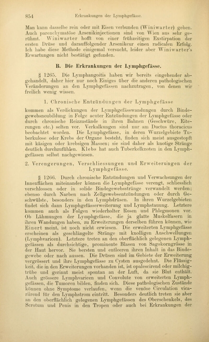 Man kann dasselbe rein oder mit Eisen verbunden (Winiwarter) geben. Auch parenchymatöse Arsenikinjectionen sind von Wien aus sehr ge- rühmt. Winiwarter hofft von einer frühzeitigen Exstirpation der ersten Drüse und dai-auffolgender Arsenikcur einen radicalen Erfolg. Ich habe diese Methode einigemal versucht, leider aber Winiwarter'.s Erwartungen nicht bestätigt gefunden. B. Die Erkrankungen der Lymphgefässe. § 1265. Die Lymphangoitis haben wir bereits eingehender ab- gehandelt, daher hier nur noch Einiges über die anderen pathologischen Veränderungen an den Lymphgefässen nachzutragen, von denen wir freilich wenig wissen. 1. Chronische Entzündungen der Lymphgefässe kommen als Verdickungen der Lymphgefässwandungen durch Binde- gewebsneubildung in Folge acuter Entzündungen der Lymphgefässe oder durch chronische Reizzustäude in ihren Bahnen (Geschwüre, Eite- rungen etc.) selten vor. Verkalkungen sind nur am Ductus thoracicus beobachtet worden. Die Lymphgefässe, in deren Wurzelgebiete Tu- berkulose oder Krebs der Organe besteht, finden sich meist ausgestopft mit käsigen oder krebsigen Massen; sie sind daher als knotige Stränge deutlich durchzufühlen. Klebs hat auch Tuberkelknoten in den Lymph- gefässen selbst nachgewiesen. 2. Verengerungen, Verschliessungen und Erweiterungen der Lymphgefässe. § 1266. Durch chronische Entzündungen und Verwachsungen der Innenflächen miteinander können die Lymphgefässe verengt, schliesslich verschlossen oder in solide Bindegewebsstränge verwandelt werden; ebenso durch Narben nach Zellgewebsentzündungen oder durch Ge- schwülste, besonders in den Lymphdrüsen. In ihren Wurzelgebieten findet sich dann Lymphgefässerweiterung und Lymphstauung. Letztere kommen auch als Folgen wiederholter Rosen und Phlegmonen vor. Ob Lähmungen der Lymphgefässe, die ja glatte Muskelfasern in ihren Wandungen haben, zu Erweiterungen derselben führen können, wie Einert meint, ist noch nicht erwiesen. Die erweiterten Lymphgefässe erscheinen als geschlängelte Stränge mit knolligen Anschwellungen (Lymphvaricen). Letztere treten an den oberflächlich gelegenen Lymph- gefässen als durchsichtige, prominente Blasen von Sagokorngrösse in der Haut hervor. Sie bersten und entleeren ihren Inhalt in das Binde- gewebe oder nach aussen. Die Drüsen sind im Gebiete der Erweiterung vergrössert und ihre Lymphgefässe zu Cysten ausgedehnt. Die Flüssig- keit, die in den Erweiterungen vorhanden ist, ist opalescirend oder milchig- trübe und gerinnt meist spontan an der Luft, da sie Blut enthält. Auch grössere Lymphvaricen und Convolute von erweiterten Lymph- gefässen, die Tumoren bilden, finden sich. Diese pathologischen Zustände können ohne Symptome verlaufen, wenn die venöse Circulation vica- riirend für den Lyraphstrom eintritt. Besonders deuthch treten sie aber an den oberflächlich gelegenen Lymphgefässen des Oberschenkels, des Scrotum und Penis in den Tropen oder auch bei Erkrankungen der