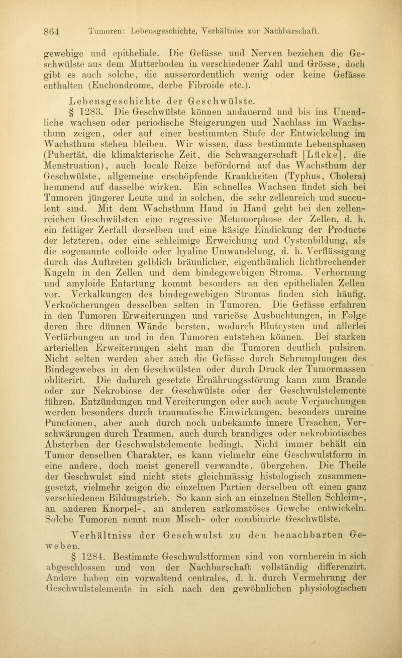 gewebige und epitheliale. Die Gefässe und Nerven beziehen die Ge- schwülste aus dem Mutterboden in verschiedener Zahl und Grösse, doch gibt es auch solche, die ausserordentlich wenig oder keine Gefässe enthalten (Enchondrome, derbe Fibroide etc.). Lebensgeschichte der Geschwülste. § 1283. Die Geschwülste können andauernd und bis ins Unend- liche wachsen oder periodische Steigerungen und Nachlass im Wachs- thum zeigen, oder auf einer bestimmten Stufe der Entwickelung im Wachsthum stehen bleiben. Wir wissen, dass bestimmte Lebensphasen (Pubertät, die klimakterische Zeit, die Schwangerschaft [Lücke], die Menstruation), auch locale Reize befördernd auf das Wachsthum der Geschwülste, allgemeine erschöpfende Krankheiten (Typhus, Cholera) hemmend auf dasselbe wirken. Ein schnelles Wachsen findet sich bei Tumoren jüngerer Leute und in solchen, die sehr zellenreich und succu- lent sind. Mit dem Wachsthum Hand in Hand geht bei den zellen- reichen Geschwülsten eine regressive Metamorphose der Zellen, d. h. ein fettiger Zerfall derselben und eine käsige Eindickung der Producte der letzteren, oder eine schleimige Erweichung und Cystenbildung, als die sogenannte colloide oder hyaline Umwandelung, d. h. Verflüssigung durch das Auftreten gelblich bräunlicher, eigenthümlich lichtbrechender Kugeln in den Zellen und dem bindegewebigen Stroma. Verhornung und amyloide Entartung kommt besonders an den epithelialen Zellen vor. Verkalkungen des bindegewebigen Stromas finden sich häufig, Verknöcherungen desselben selten in Tumoren. Die Gefässe erfahren in den Tumoren Erweiterungen und varicöse Ausbuchtungen, in Folge deren ihre dünnen Wände bersten, wodurch Blutcysten und allerlei Verfärbungen an und in den Tumoren entstehen können. Bei starken arteriellen Erweiterungen sieht man die Tumoren deutlich pulsiren. Nicht selten werden aber auch die Gefässe durch Schrumpfungen des Bindegewebes in den Geschwülsten oder durch Druck der Tumormassen obliterirt. Die dadurch gesetzte Ernälu-ungsstörung kann zum Brande oder zur Nekrobiose der Geschwülste oder der Geschwulstelemente führen. Entzündungen und Vereiterungen oder auch acute Verjauchungen werden besonders durch traumatische Einwirkungen, besonders unreine Functionen, aber auch durch noch unbekannte innere Ursachen, Ver- schwärungen durch Traumen, auch durch brandiges oder nekrobiotisches Absterben der Geschwulstelemente bedingt. Nicht immer behält ein Tumor denselben Charakter, es kann vielmehr eine Geschwulstform in eine andere, doch meist generell verwandte, übergehen. Die Theile der Geschwulst sind nicht stets gleichmässig histologisch zusammen- gesetzt, vielmehr zeigen die einzelnen Partien derselben oft einen ganz verschiedenen Bildungstrieb. So kann sich an einzelnen Stellen Schleim-, an anderen Knorpel-, an anderen sarkomatöses Gewebe entwickeln. Solche Tumoren nennt man Misch- oder combinirte Geschwülste. Verhältniss der Geschwulst zu den benachbarten Ge- weben. § 1284. Bestimmte Geschwulstformen sind von vornherein in sich abgeschlossen und von der Nachl)arschaft vollständig differenzirt. Andere haben ein vorwaltend centrales, d. h. durch Vermehrung der Geschwulstelemente in sich nach den gewöhnlichen physiologischen