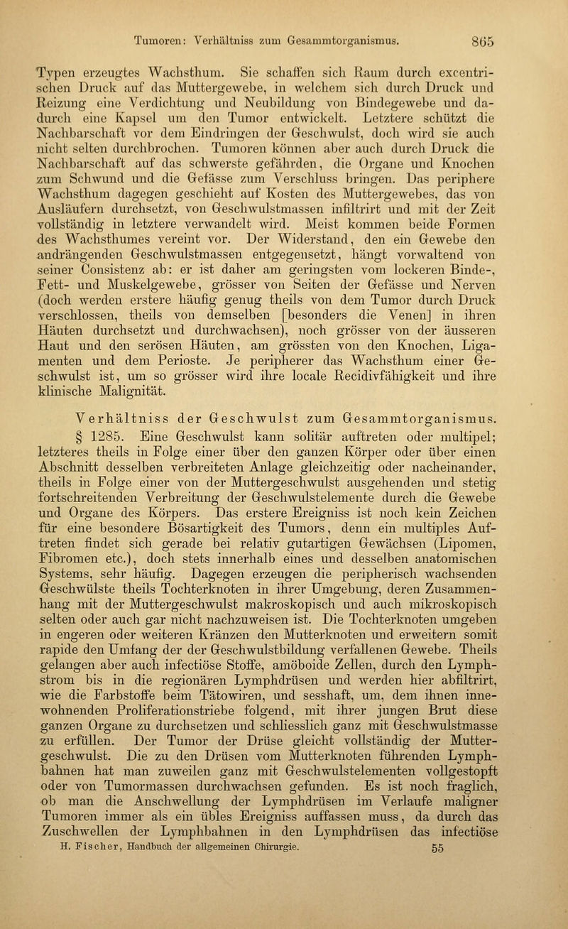 Typen erzeugtes Wachsthum. Sie schaffen sich Raum durch excentri- schen Druck auf das Muttergewebe, in welchem sich durch Druck und Reizung eine Verdichtung und Neubildung von Bindegewebe und da- durch eine Kapsel um den Tumor entwickelt. Letztere schützt die Nachbarschaft vor dem Eindringen der Geschwulst, doch wird sie auch nicht selten durchbrochen. Tumoren können aber auch durch Druck die Nachbarschaft auf das schwerste gefährden, die Organe und Knochen zum Schwund und die Gefässe zum Verschluss bringen. Das periphere Wachsthum dagegen geschieht auf Kosten des Muttergewebes, das von Ausläufern durchsetzt, von Geschwulstmassen infiltrirt und mit der Zeit vollständig in letztere verwandelt wird. Meist kommen beide Formen des Wachsthumes vereint vor. Der Widerstand, den ein Gewebe den andrängenden Geschwulstmassen entgegensetzt, hängt vorwaltend von seiner Consistenz ab: er ist daher am geringsten vom lockeren Binde-, Fett- und Muskelgewebe, grösser von Seiten der Gefässe und Nerven (doch werden erstere häufig genug theils von dem Tumor durch Druck verschlossen, theils von demselben [besonders die Venen] in ihren Häuten durchsetzt und durchwachsen), noch grösser von der äusseren Haut und den serösen Häuten, am grössten von den Knochen, Liga- menten und dem Perioste. Je peripherer das Wachsthum einer Ge- schwulst ist, um so grösser wird ihre locale Recidivfähigkeit und ihre klinische Malignität. Verhältniss der Geschwulst zum Gesammtorganismus. § 1285. Eine Geschwulst kann solitär auftreten oder multipel; letzteres theils in Folge einer über den ganzen Körper oder über einen Abschnitt desselben verbreiteten Anlage gleichzeitig oder nacheinander, theils in Folge einer von der Muttergeschwulst ausgehenden und stetig fortschreitenden Verbreitung der Geschwulstelemente durch die Gewebe und Organe des Körpers. Das erstere Ereigniss ist noch kein Zeichen für eine besondere Bösartigkeit des Tumors, denn ein multiples Auf- treten findet sich gerade bei relativ gutartigen Gewächsen (Lipomen, Fibromen etc.), doch stets innerhalb eines und desselben anatomischen Systems, sehr häufig. Dagegen erzeugen die peripherisch wachsenden •Geschwülste theils Tochterknoten in ihrer Umgebung, deren Zusammen- hang mit der Muttergeschwulst makroskopisch und auch mikroskopisch selten oder auch gar nicht nachzuweisen ist. Die Tochterknoten umgeben in engeren oder weiteren Kränzen den Mutterknoten und erweitern somit rapide den Umfang der der Geschwulstbildung verfallenen Gewebe. Theils gelangen aber auch infectiöse Stoffe, amöboide Zellen, durch den Lymph- strom bis in die regionären Lymphdrüsen und werden hier abfiltrirt, wie die Farbstoffe beim Tätowiren, und sesshaft, um, dem ihnen inne- wohnenden Proliferationstriebe folgend, mit ihrer jungen Brut diese ganzen Organe zu durchsetzen und schliesslich ganz mit Geschwulstmasse zu. erfüllen. Der Tumor der Drüse gleicht vollständig der Mutter- geschwulst. Die zu den Drüsen vom Mutterknoten führenden Lymph- bahnen hat man zuweilen ganz mit Geschwulstelementen vollgestopft oder von Tumormassen durchwachsen gefunden. Es ist noch fraglich, ob man die Anschwellung der Lymphdrüsen im Verlaufe maligner Tumoren immer als ein übles Ereigniss auffassen muss, da durch das Zuschwellen der Lymphbahnen in den Lymphdrüsen das infectiöse H. Fischer, Handbucli der aUgemeinen Chirurgie. 55