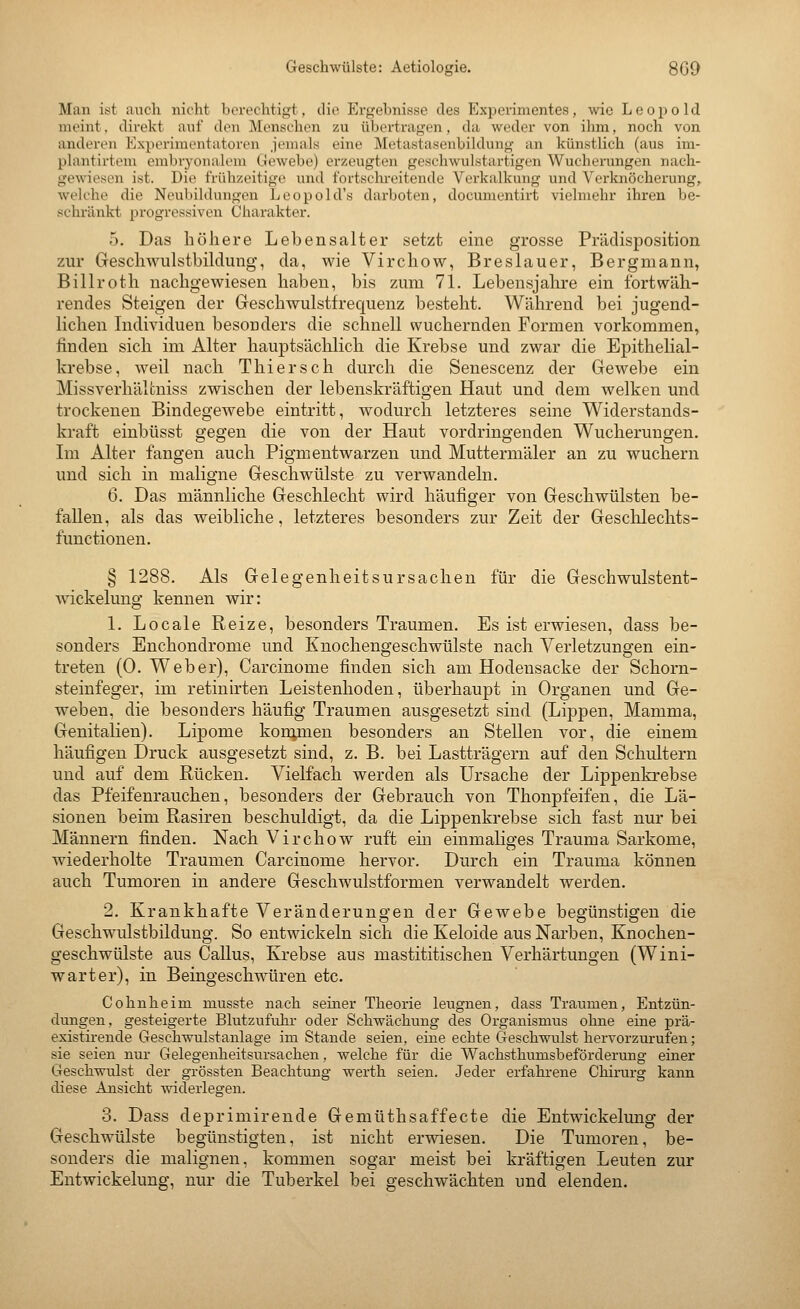 Geschwülste: Aetiologie. 8G9 Man ist auch nicht borechtifjt, dio Ergebnisse des Experimentes, wie Leopold meint, direkt auf den Menschen zu übertragen, da weder von ihm, noch von anderen Experimentatoren jemals eine Metastasenbildung an künstlich (aus im- plantirtem embr30iialem Ciewebe) erzeugten geschwulstartigen Wucherungen nach- gewiesen ist. Die frühzeitige und fortsclii-eitende Verkalkung und Verknöcherung, welche die Neubildungen Leopold's darboten, documentirt vielmehr ihren be- schi'änkt progressiven Charakter. 5. Das höhere Lebensalter setzt eme grosse Prädisposition zur Geschwulstbildung, da, wie Virchow, Breslauer, Bergmann, Billroth nachgewiesen haben, bis zum 71. Lebensjahre ein fortwäh- rendes Steigen der Geschwulstfrecjuenz besteht. Während bei jugend- lichen Individuen besonders die schnell wuchernden Formen vorkommen, finden sich im Alter hauptsächlich die Krebse und zwar die Epithelial- krebse, weil nach T hier seh durch die Senescenz der Gewebe ein Missverhälcniss zwischen der lebenskräftigen Haut und dem welken und trockenen Bindegewebe eintritt, wodurch letzteres seine Widerstands- kraft einbüsst gegen die von der Haut vordringenden Wucherungen. Lu Alter fangen auch Pigmentwarzen und Muttermäler an zu wuchern und sich in maligne Geschwülste zu verwandeln. 6. Das männliche Geschlecht wird häufiger von Geschwülsten be- fallen, als das weibliche, letzteres besonders zur Zeit der Geschlechts- functionen. § 1288. Als Gelegenheitsursachen für die Geschwulstent- wickelung kennen wir: 1. Locale Reize, besonders Traumen. Es ist erwiesen, dass be- sonders Enchondrome und Knochengeschwülste nach Verletzungen ein- treten (0. Weber), Carcinome finden sich am Hodensacke der Schorn- steinfeger, im retinirten Leistenhoden, überhaupt in Organen und Ge- weben, die besonders häufig Traumen ausgesetzt sind (Lippen, Mamma, Genitalien). Lipome kom;inen besonders an Stellen vor, die einem häufigen Druck ausgesetzt sind, z. B. bei Lastträgern auf den Schultern und auf dem Rücken. Vielfach werden als Ursache der Lippenkrebse das Pfeifenrauchen, besonders der Gebrauch von Thonpfeifen, die Lä- sionen beim Rasiren beschuldigt, da die Lippenkrebse sich fast nur bei Männern finden. Nach Virchow ruft em einmaliges Trauma Sarkome, wiederholte Traumen Carcinome hervor. Durch ein Trauma können auch Tumoren in andere Geschwulstformen verwandelt werden. 2. Krankhafte Veränderungen der Gewebe begünstigen die Geschwulstbildung. So entwickeln sich die Keloide aus Narben, Knochen- geschwülste aus Callus, Krebse aus mastititischen Verhärtungen (Wini- wart er), in Beingeschwüren etc. Cohnheim musste nach seiner Theorie leugnen, dass Traumen, Entzün- dungen, gesteigerte Blutzufuhr oder Schwächung des Organismus ohne eine prä- existirende Geschwulstanlage im Stande seien, eine echte Geschwulst hervorzurufen; sie seien nur Gelegeuheitsursachen, welche für die Wachsthimisbeförderung einer Geschwulst der grössten Beachtung werth seien. Jeder erfahrene Chirurg kann diese Ansicht widerlegen. 3. Dass deprimirende Gemüthsaffecte die Entwickelung der Geschwülste begünstigten, ist nicht erwiesen. Die Tumoren, be- sonders die malignen, kommen sogar meist bei kräftigen Leuten zur Entwickelung, nur die Tuberkel bei geschwächten und elenden.