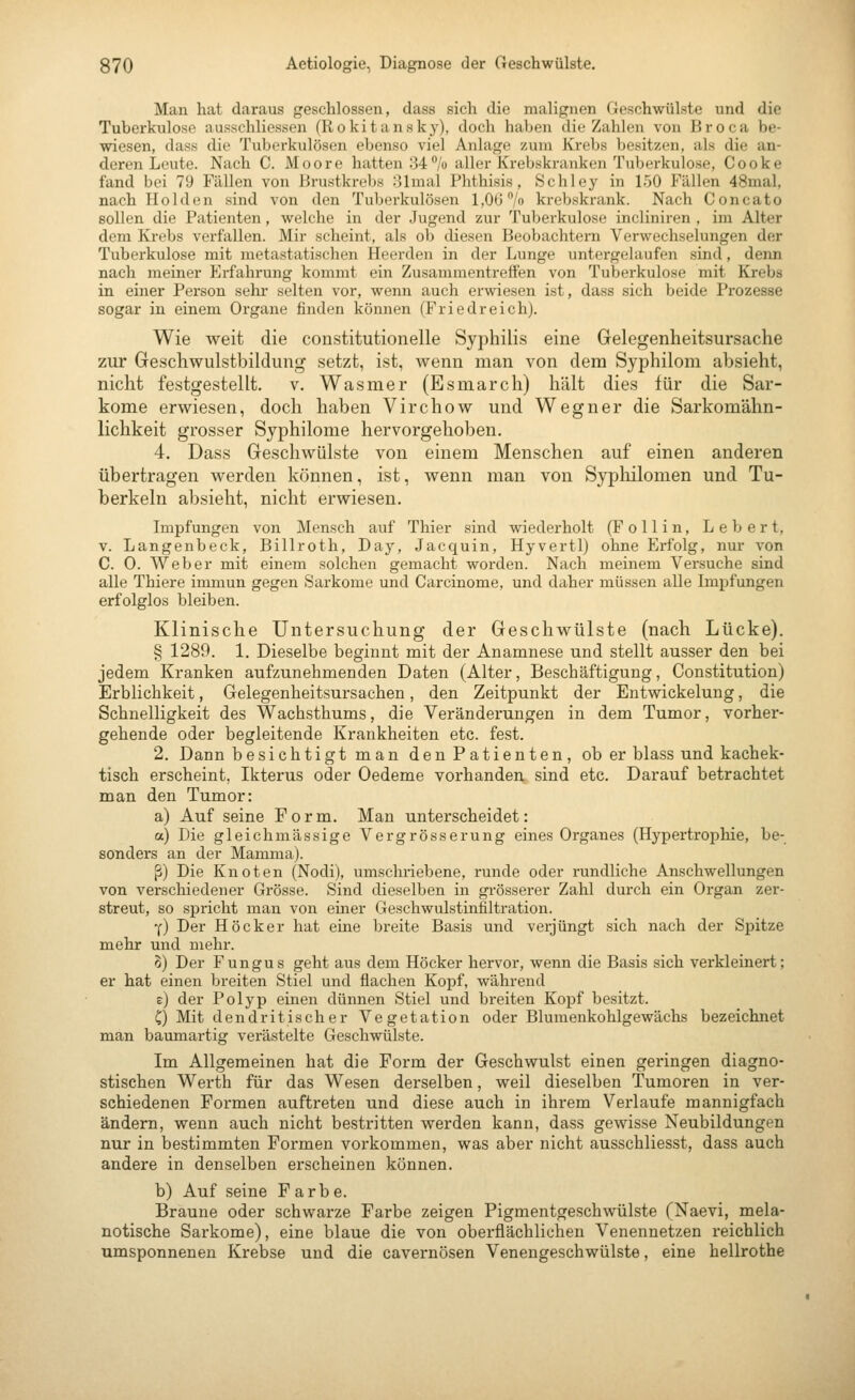 Man hat daraus geschlossen, dass sich die malignen Geschwülste und die Tuberkulose ausschliessen (Rokitansky), doch haben die Zahlen von Broca be- wiesen, dass die Tuberkulösen ebenso viel Anlage zum Krebs besitzen, als die an- deren Leute. Nach C. Moore hatten 84% aller Krebskranken Tuberkulose, Cooke fand bei 79 Fällen von Brustkrebs olmal Phthisis, Schley in 150 Fällen 48mal, nach Holden sind von den Tuberkulösen 1,06/» krebskrank. Nach Concato sollen die Patienten, welche in der Jugend zur Tuberkulose incliniren , im Alter dem Krebs verfallen. Mir scheint, als ob diesen Beobachtern Verwechselungen der Tuberkulose mit metastatischen Heerden in der Lunge untergelaufen sind, denn nach meiner Erfahrung kommt ein Zusammentreffen von Tuberkulose mit Krebs in einer Pei-son sehi* selten vor, wenn auch erwiesen ist, dass sich beide Prozesse sogar in einem Organe finden können (Friedreich). Wie weit die constitutionelle Syphilis eine Gelegenheitsursache zur Geschwulstbildung setzt, ist, wenn man von dem Syphilom absieht, nicht festgestellt, v. Wasmer (Esmarch) hält dies für die Sar- kome erwiesen, doch haben Virchow und Wegner die Sarkomähn- lichkeit grosser Syphilome hervorgehoben. 4. Dass Geschwülste von einem Menschen auf einen anderen übertragen werden können, ist, wenn man von Sypliilomen und Tu- berkeln absieht, nicht erwiesen. Impfungen von Mensch auf Thier sind wiederholt (F ollin. Leb er t, V. Langenbeck, Billroth, Day, Jacquin, Hyvertl) ohne Erfolg, nur von C. 0. Weber mit einem solchen gemacht worden. Nach meinem Versuche sind alle Thiere immun gegen Sarkome und Carcinome, und daher müssen alle Impfungen erfolglos bleiben. Klinische Untersuchung der Geschwülste (nach Lücke). § 1289. 1. Dieselbe beginnt mit der Anamnese und stellt ausser den bei jedem Kranken aufzunehmenden Daten (Alter, Beschäftigung, Constitution) Erblichkeit, Gelegenheitsursachen, den Zeitpunkt der Entwickelung, die Schnelligkeit des Wachsthums, die Veränderungen in dem Tumor, vorher- gehende oder begleitende Krankheiten etc. fest. 2. Dann besichtigt man den Patienten, ob er blass und kachek- tisch erscheint, Ikterus oder Oedeme vorhanden sind etc. Darauf betrachtet man den Tumor: a) Auf seine Form, Man unterscheidet: a) Die gleichmassige Vergrösserung eines Organes (Hypertrophie, be- sonders an der Mamma). ß) Die Knoten (Nodi), umschriebene, runde oder rundliche Anschwellungen von verschiedener Grösse. Sind dieselben in grösserer Zahl durch ein Organ zer- streut, so spricht man von einer Geschwulstinfiltration. Y) Der Höcker hat eine breite Basis und verjüngt sich nach der Spitze mehr und mehr. 5) Der Fungus geht aus dem Höcker hervor, wenn die Basis sich verkleinert; er hat einen breiten Stiel und flachen Kopf, während e) der Polyp einen dünnen Stiel und breiten Kopf besitzt. C) Mit dendritischer Vegetation oder Blumenkohlgewächs bezeichnet man baumartig verästelte Geschwülste. Im Allgemeinen hat die Form der Geschwulst einen geringen diagno- stischen Werth für das Wesen derselben, weil dieselben Tumoren in ver- schiedenen Formen auftreten und diese auch in ihrem Verlaufe mannigfach ändern, wenn auch nicht bestritten werden kann, dass gewisse Neubildungen nur in bestimmten Formen vorkommen, was aber nicht ausschliesst, dass auch andere in denselben erscheinen können. b) Auf seine Farbe. Braune oder schwai'ze Farbe zeigen Pigmentgeschwülste (Naevi, mela- notische Sarkome), eine blaue die von oberflächlichen Venennetzen reichlich umsponnenen Krebse und die cavernösen Venengeschwülste, eine hellrothe