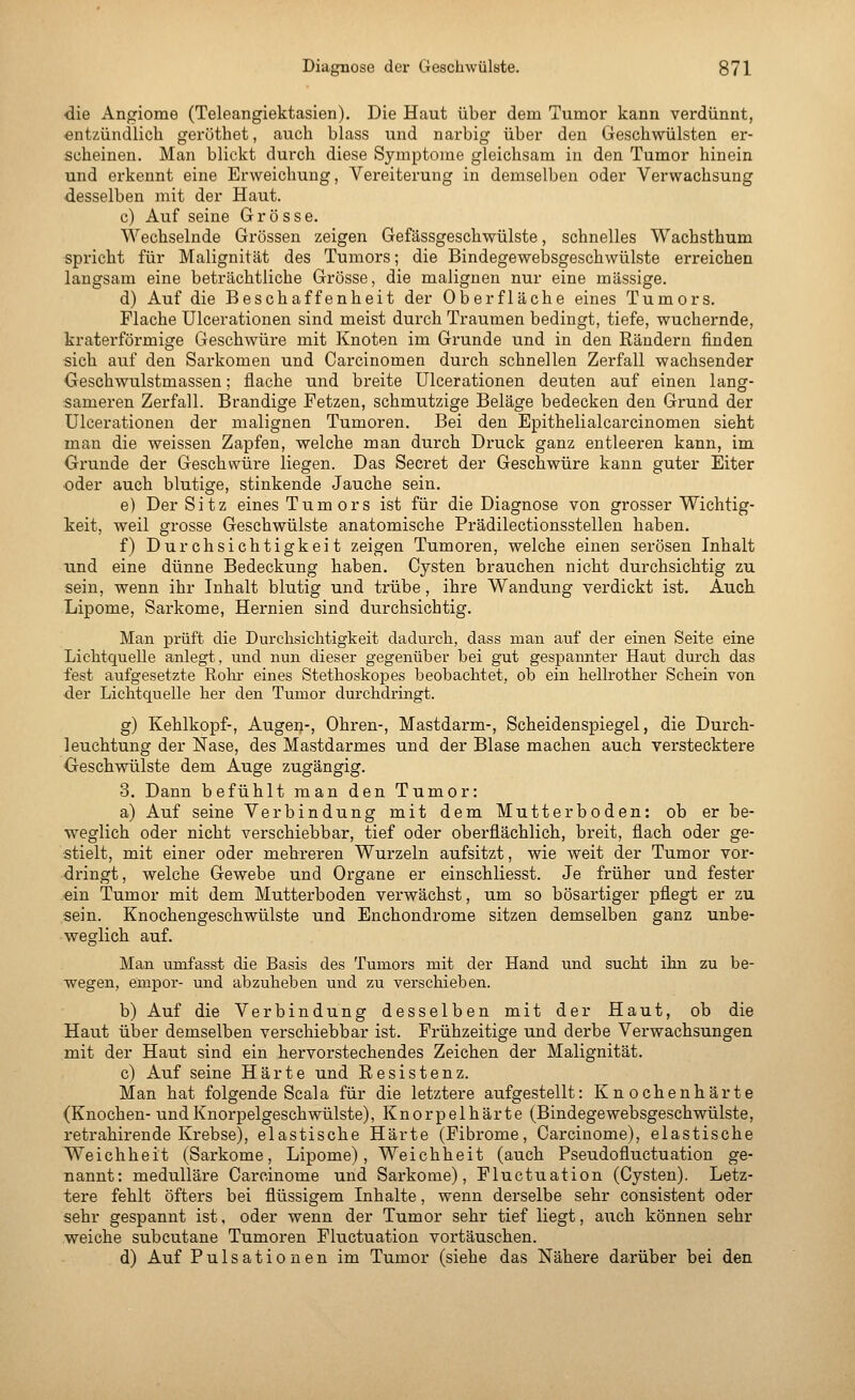 die Angioma (Teleangiektasien). Die Haut über dem Tumor kann verdünnt, entzündlich geröthet, auch blass und narbig über den Geschwülsten er- scheinen. Man blickt durch diese Symptome gleichsam in den Tumor hinein und erkennt eine Erweichung, Vereiterung in demselben oder Verwachsung desselben mit der Haut. c) Auf seine Grösse. Wechselnde Grössen zeigen Gefässgeschwülste, schnelles Wachsthum spricht für Malignität des Tumors; die Bindegewebsgeschwülste erreichen langsam eine beträchtliche Grösse, die malignen nur eine massige. d) Auf die Beschaffenheit der Oberfläche eines Tumors. Flache Ulcerationen sind meist durch Traumen bedingt, tiefe, wuchernde, kraterförmige Geschwüre mit Knoten im Grunde und in den Rändern finden sich auf den Sarkomen und Carcinomen durch schnellen Zerfall wachsender Geschwulstmassen; flache und breite Ulcerationen deuten auf einen lang- sameren Zerfall. Brandige Fetzen, schmutzige Beläge bedecken den Grund der Ulcerationen der malignen Tumoren. Bei den Epithelialcarcinomen sieht man die weissen Zapfen, welche man durch Druck ganz entleeren kann, im Grunde der Geschwüre liegen. Das Secret der Geschwüre kann guter Eiter oder auch blutige, stinkende Jauche sein. e) Der Sitz eines Tumors ist für die Diagnose von grosser Wichtig- keit, weil grosse Geschwülste anatomische Prädilectionsstellen haben. f) Durchsichtigkeit zeigen Tumoren, welche einen serösen Inhalt tmd eine dünne Bedeckung haben. Cysten brauchen nicht durchsichtig zu sein, wenn ihr Inhalt blutig und trübe, ihre Wandung verdickt ist. Auch Lipome, Sarkome, Hernien sind durchsichtig. Man prüft die Durchsichtigkeit dadurch, dass man auf der einen Seite eine Lichtquelle anlegt, und nun dieser gegenüber bei gut gespannter Haut durch das fest aufgesetzte Roln- eines Stethoskopes beobachtet, ob ein hellrother Schein von der Lichtquelle her den Tumor durchdringt. g) Kehlkopf-, Augen-, Ohren-, Mastdarm-, Scheidenspiegel, die Durch- leuchtung der Nase, des Mastdarmes und der Blase machen auch verstecktere Geschwülste dem Auge zugängig. 3. Dann befühlt man den Tumor: a) Auf seine Verbindung mit dem Mutterboden: ob er be- weglich oder nicht verschiebbar, tief oder oberflächlich, breit, flach oder ge- stielt, mit einer oder mehreren Wurzeln aufsitzt, wie weit der Tumor vor- dringt, welche Gewebe und Organe er einschliesst. Je früher und fester ein Tumor mit dem Mutterboden verwächst, um so bösartiger pflegt er zu sein. Knochengeschwülste und Enchondrome sitzen demselben ganz unbe- weglich auf. Man umfasst die Basis des Tumors mit der Hand und sucht ihn zu be- wegen, empor- und abzuheben und zu verschieben. b) Auf die Verbindung desselben mit der Haut, ob die Haut über demselben verschiebbar ist. Frühzeitige und derbe Verwachsungen mit der Haut sind ein hervorstechendes Zeichen der Malignität. c) Auf seine Härte und Resistenz. Man hat folgende Seala für die letztere aufgestellt: Knochenhärte (Knochen- undKnorpelgeschwülste), Knorpelhärte (Bindegewebsgeschwülste, retrahirende Krebse), elastische Härte (Fibrome, Carcinome), elastische Weichheit (Sarkome, Lipome), Weichheit (auch Pseudofluctuation ge- nannt: medulläre Carcinome und Sarkome), Fluctuation (Cysten). Letz- tere fehlt öfters bei flüssigem Inhalte, wenn derselbe sehr consistent oder sehr gespannt ist, oder wenn der Tumor sehr tief liegt, auch können sehr weiche subcutane Tumoren Fluctuation vortäuschen. d) Auf Pulsationen im Tumor (siehe das Nähere darüber bei den