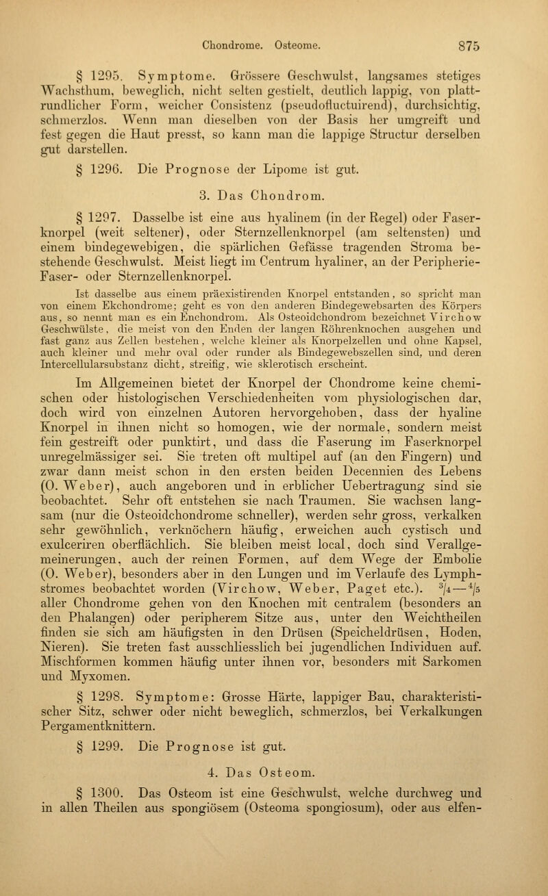 § 1295. Symptome. Grössere Geschwulst, lang-sames stetiges Wachsthum, beweglich, nicht selten gestielt, deutlich lappig, von platt- rundlicher Form, Aveicher Consistenz (pseudofluctuirend), durchsichtig, schmerzlos. Wenn man dieselben von der Basis her umgreift und fest gegen die Haut presst, so kann man die lappige Structur derselben gut darstellen. § 1296. Die Prognose der Lipome ist gut. 3. Das Chondrom. § 1297. Dasselbe ist eine aus hyalinem (in der Regel) oder Faser- knorpel (weit seltener), oder Sternzellenknorpel (am seltensten) und einem bindegewebigen, die spärlichen Gefässe tragenden Stroma be- stehende Geschwulst. Meist liegt im Centrum hyaliner, an der Peripherie- Faser- oder Sternzellenknorpel. Ist dasselbe aus einem präexistii-enclen Knorpel entstanden, so spricht man von einem Ekchondrome; geht es von den anderen Bindegewebsarten des Körpers aus, so nennt man es ein Enchondrom. Als Osteoidchondroni bezeichnet Virchow Geschwülste, die meist von den Enden der langen Rölii'enknochen ausgehen und fast ganz aus Zellen bestehen, welche kleiner als Knorpelzellen und ohne Kapsel, auch kleiner und melu oval oder runder als Bindegewebszellen sind, und deren Intercellularsubstanz dicht, streifig, wie sklerotisch erscheint. Im Allgemeinen bietet der Knorpel der Chondrome keine chemi- schen oder histologischen Verschiedenheiten vom physiologischen dar, doch wird von einzelnen Autoren hervorgehoben, dass der hyaline Knorpel in ihnen nicht so homogen, wie der normale, sondern meist fein gestreift oder punktirt, und dass die Faserung im Faserknorpel unregelmässiger sei. Sie treten oft multipel auf (an den Fingern) und zwar dann meist schon in den ersten beiden Decennien des Lebens (O.Weber), auch angeboren und in erbhcher Uebertragung sind sie beobachtet. Sehr oft entstehen sie nach Traumen. Sie wachsen lang- sam (nm- die Osteoidchondrome schneller), werden sehr gross, verkalken sehr gewöhnlich, verknöchern häufig, erweichen auch cystisch und exulcerh'en oberflächlich. Sie bleiben meist local, doch sind Verallge- meinerungen, auch der reinen Formen, auf dem Wege der Embolie (0. Weber), besonders aber in den Lungen und im Verlaufe des Lymph- stromes beobachtet worden (Virchow, Weber, Paget etc.). ^ji — ^/s aller Chondrome gehen von den Knochen mit centralem (besonders an den Phalangen) oder peripherem Sitze aus, unter den Weichtheilen finden sie sich am häufigsten in den Drüsen (Speicheldrüsen, Hoden, Nieren). Sie treten fast ausschliesslich bei jugendlichen Individuen auf. Mischformen kommen häufig unter ihnen vor, besonders mit Sarkomen und Myxomen. § 1298. Symptome: Grosse Härte, lappiger Bau, charakteristi- scher Sitz, schwer oder nicht beweglich, schmerzlos, bei Verkalkungen Pergamentknittern. § 1299. Die Prognose ist gut. 4. Das Osteom. § 1300. Das Osteom ist eine Geschwulst, welche durchweg und in allen Theilen aus spongiösem (Osteoma spongiosum), oder aus elfen-