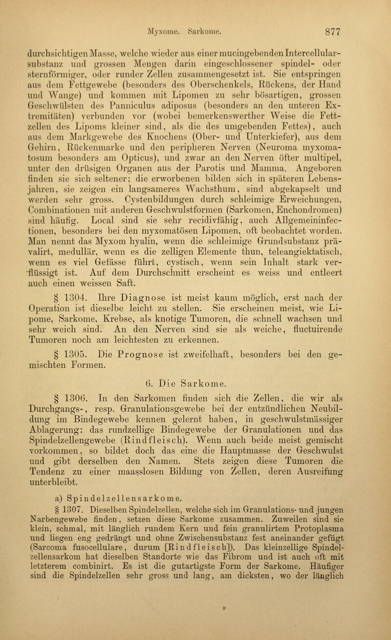 durchsichtigen Masse, welche wieder aus einer mucingebenden Intercelluhxr- substanz und grossen Mengen darin eingeschlossener spindel- oder sternförmiger, oder runder Zellen zusammengesetzt ist. Sie entspringen aus dem Fettgewebe (besonders des Oberschenkels, Rückens, der Hand und Wange) und kommen mit Lipomen zu sehr bösartigen, grossen Geschwülsten des Panuiculus adiposus (besonders an den unteren Ex- tremitäten) verbunden vor (wobei bemerkenswerther Weise die Fett- zellen des Lipoms kleiner sind, als die des umgebenden Fettes), auch aus dem Markgewebe des Knochens (Ober- und Unterkiefer), aus dem Gehirn, Rückenmarke und den peripheren Nerven (Neuroma myxoma- tosuni besonders am Opticus), und zwar an den Nerven öfter multipel, unter den drüsigen Organen aus der Parotis und Mamma. Angeboren finden sie sich seltener: die erworbenen bilden sich in späteren Lebens- jahren, sie zeigen ein langsameres Wachsthum, sind abgekapselt und werden sehr gross. Cystenbildungen durch schleimige Erweichungen, Combinationen mit anderen Geschwulstformen (Sarkomen, Enchondromen) sind häufig. Local sind sie sehr recidivfähig, auch Allgemeininfec- tionen, besonders bei den myxomatösen Lipomen, oft beobachtet worden. Man nennt das Myxom hyahn, wenn die schleimige Grundsubstanz prä- valirt, medullär, wenn es die zelligen Elemente thun, teleangiektatisch, wenn es viel Gefässe führt, cystisch, wenn sein Inhalt stark ver- •flüssigt ist. Auf dem Durchschnitt erscheint es weiss und entleert auch einen weissen Saft. § 1304. Ihre Diagnose ist meist kaum möglich, erst nach der Operation ist dieselbe leicht zu stellen. Sie erscheinen meist, wie Li- pome, Sarkome, Krebse, als knotige Tumoren, die schnell wachsen und sehr weich sind. An den Nerven sind sie als weiche, fluctuirende Tumoren noch am leichtesten zu erkennen. § 1305. Die Prognose ist zweifelhaft, besonders bei den ge- mischten Formen. 6. Die Sarkome. § 130G. In den Sarkomen finden sich die Zellen, die wir als Dm'chgangs-, resp. Granulationsgewebe bei der entzündlichen Neubil- dung im Bindegewebe kennen gelernt haben, in geschwulstmässiger Ablagerung: das rundzellige Bindegewebe der Granulationen und das Spindelzellengewebe (Rindfleisch). Wenn auch beide meist gemischt vorkommen, so bildet doch das eine die Hauptmasse der Geschwulst und gibt derselben den Namen. Stets zeigen diese Tumoren die Tendenz zu einer maasslosen Bildung von Zellen, deren Ausreifung unterbleibt. a) Spindelzellensarkome. § 1307. Dieselben Spindelzellen, welche sich im Granulations- und jungen Narbengewebe finden, setzen diese Sarkome zusammen. Zuweilen sind sie klein, schmal, mit länglich rundem Kern und fein granulirtem Protoplasma und liegen eng gedrängt und ohne Zwischensubstanz fest aneinander gefügt (Sarcoma fusocellulare, durum [Rindfleisch]). Das kleinzellige Spindel- zellensarkom hat dieselben Standorte wie das Fibrom und ist auch oft mit letzterem combinirt. Es ist die gutartigste Form der Sarkome. Häufiger sind die Spindelzellen sehr gross und lang, am dicksten, wo der länglich