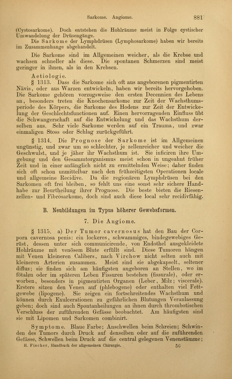 (Cystosarkome). Doch entstehen die Hohlräume meist in Folge cystischer üniwandelung der Drüsengänge. Die Sarkome der Lymphdrüsen (Lymphosarkome) haben wir bereits im Zusammenhange abgehandelt. Die Sarkome sind im Allgemeinen weicher, als die Krebse und wachsen schneller als diese. Die spontanen Schmerzen sind meist geringer in ihnen, als in den Krebsen. Aetiologie. § 1313. Dass die Sarkome sich oft aus angeborenen pigmentirten N'avis, oder aus Warzen entwickeln, haben wir bereits hervorgehoben. Die Sarkome gehören vorzugsweise den ersten Decennien des Lebens an, besonders treten die Knocliensarkome zur Zeit der Wachsthums- periode des Körpers, die Sarkome des Hodens zur Zeit der Bntwicke- lung der Geschlechtsfunctionen auf. Einen hervorragenden Einfluss übt die Schwangerschaft auf die Entwickelung und das Wachsthum der- selben aus. Sehr viele Sarkome werden auf ein Trauma, und zwar einmaligen Stoss oder Schlag zurückgeführt. § 1314. Die Prognose der Sarkome ist im Allgemeinen ungünstig, und zwar um so schlechter, je zellenreicher und vs^eicher die Oeschwulst, und je jäher ihr Wachsthum ist. Sie inficiren ihre Um- gebung und den Gesammtorganismus meist schon in ungeahnt früher Zeit und in einer anfänglich nicht zu ermittelnden Weise; daker finden sich oft schon unmittelbar nach den frühzeitigsten Operationen locale und allgemeine Recidive. Da die regionären Lymphdrüsen bei den Sarkomen oft frei bleiben, so fehlt uns eine sonst sehr sichere Hand- habe zur Beurtheilung ihrer Prognose. Die beste bieten die Riesen- zellen- und Fibrosarkome, doch sind auch diese local sehr recidivfähig. B. Neubildungen im Typus liölierer Grewebsformen. 7. Die Angiome. § 1315. a) Der Tumor cavernosus hat den Bau der Cor- pora cavernbsa penis: ein lockeres, schwammiges, bindegewebiges Gre- rüst, dessen unter sick communicirende, von Endothel ausgekleidete Hohlräume mit venösem Blute erfüllt sind. Diese Tumoren hängen mit Venen kleineren Calibers, nach Virchow nicht selten auch mit kleineren Arterien zusammen. Meist sind sie abgekapselt, seltener diffus; sie finden sich am häufigsten angeboren an Stellen, wo im fötalen oder im späteren Leben Fissuren bestehen (fissurale), oder er- worben, besonders in pigmentirten Organen (Leber, Milz; viscerale). Erstere sitzen den Venen auf (phlebogene) oder enthalten viel Fett- gewebe (lipogene). Sie zeigen ein fortschreitendes Wachsthum und können durch Exulcerationen zu gefährlichen Blutungen Veranlassung geben; doch sind auch Spontanheilungen an ihnen durch thrombotischen Verschluss der zuführenden Gefässe beobachtet. Am häufigsten sind sie mit Lipomen und Sarkomen combinirt. Symptome. Blaue Farbe; Anschwellen beim Schreien; Schwin- den des Tumors durch Druck auf denselben oder auf die zuführenden Gefässe, Schwellen beim Druck auf die central gelegenen Venenstämme; H. Fischer, Handbuch der aUgemeinen Chirurgie. gß