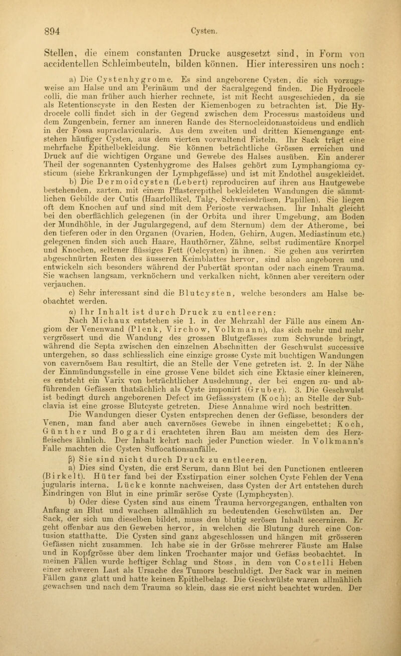 Stellen, die einem constanten Drucke ausgesetzt sind, in Form von accidentellen Sclileimbeuteln, bilden können. Hier interessiren uns noch : a) Die Cystenhy gr om e. Es sind angeborene Cysten, die sich vorzugs- weise am Halse und am Perinäum und der Sacralgegend finden. Die Hydrocele colli, die man früher auch hierher rechnete, ist mit Recht ausgeschieden, da sie als Retentionscyste in den Resten der Kiemenbogen zu betrachten ist. Die Hy- drocele colli findet sich in der (iegend zwischen dem Processus mastoideus und dem Zungenbein, ferner am inneren Rande des Sternocleidomastoideus und endlich in der Fossa supraclavicularis. Aus dem zweiten und dritten Kiemengange ent- stehen häufiger Cysten, aus dem vierten vorwaltend Fisteln. Ihr Sack trägt eine mehrfache Epithelbekleidung. Sie können beträchtliche LTrössen erreichen und Druck auf die wichtigen Organe und CTCwebe des Halses ausüben. Ein anderer Theil der sogenannten Cystenhygrome des Halses gehört zum Lymphangioma cy- sticum (siehe Erkrankungen der Lymphgefässe) und ist mit Endothel ausgekleidet. b) Die Dermoidcysten (Lebert) reproduciren auf ihren aus Hautgewebe bestehenden, zarten, mit einem Pflasterepithel bekleideten Wandungen die sämmt- lichen Gebilde der Cutis (Haarfollikel, Talg-, Schweissdrüsen, Papillen). Sie liegen oft dem Knochen auf und sind mit dem Perioste verwachsen. Ihr Inhalt gleicht bei den oberflächlich gelegenen (in der Orbita und ihrer Umgebung, am Boden der Mundhöhle, in der Jugulargegend, auf dem Sternum) dem der Atherome, bei den tieferen oder in den Organen (Ovarien, Hoden, Gehirn, Augen, Mediastinum etc.) gelegenen finden sich auch Haare, Hauthömer, Zähne, selbst rudimentäre Knoi-pel und Knochen, seltener flüssiges Fett (Oelcysten) in ihnen. Sie gehen aus verirrten abgeschnürten Resten des äusseren Keimblattes hervor, sind also angeboren und entwickeln sich besonders während der Pubertät spontan oder nach einem Trauma. Sie wachsen langsam, verknöchern und verkalken nicht, können aber vereitern oder verjauchen. c) Sehr interessant sind die Blutcysten, welche besonders am Halse be- obachtet werden. a) Ihr Inhalt ist durch Druck zu entleeren: Nach Mich au X entstehen sie 1. in der Mehrzahl der Fälle aus einem An- giom der Venenwand (Plenk, Virchow, Volkmann), das sich mehr und mehr vergrössert und die Wandung des grossen Blutgefässes zum Schwunde bringt, während die Septa zwischen den einzelnen Abschnitten der Geschwulst successive untergehen, so dass schliesslich eine einzige grosse Cyste mit buchtigen Wandungen von cavemösem Bau resultirt, die an Stelle der Vene getreten ist. 2. In der Nähe der Einmündungssteile in eine grosse Vene bildet sich eine Ektasie einer kleineren, es entsteht ein Varix von beträchtlicher Ausdehnung, der bei engen zu- und ab- führenden Gefässen thatsächlich als Cyste imponirt (Gruber). 3. Die Geschwulst ist bedingt durch angeborenen Defect im Gefässsystem (Koch); an Stelle der Sub- clavia ist eine grosse Blutcyste getreten. Diese Annahme wird noch bestritten. Die Wandungen dieser Cysten entsprechen denen der Gefässe, besonders der Venen, man fand aber auch cavernöses Gewebe in ihnen eingebettet; Koch, Günther und B o g a r d i erachteten ihren Bau am meisten dem des Herz- fleisches ähnlich. Der Inhalt kehrt nach jeder Function wieder. In Volkmann's Falle machten die Cysten Sufifocationsanfälle. ß) Sie sind nicht durch Druck zu entleeren. a) Dies sind Cysten, die erst Serum, dann Blut bei den Functionen entleeren (Birkelt). Hüter fand bei der Exstirpation einer solchen Cyste Fehlen der Vena jugularis interna. Lücke konnte nachweisen, dass Cysten d(!r Art entstehen durch Eindringen von Blut in eine primär seröse Cyste (Lymphcysten). b) Oder diese Cysten sind aus einem Trauma hervorgegangen, enthalten von Anfang an Blut und wachsen allmählich zu bedeutenden Geschwülsten an. Der Sack, der sich um dieselben bildet, muss den blutig serösen Inhalt secerniren. Er geht offenbar aus den Geweben hervor, in welchen die Blutung durch eine Con- tusion statthatte. Die Cysten sind ganz abgeschlossen und hängen mit grösseren Gefässen nicht zusammen. Ich habe sie in der Grösse mehrerer Fäuste am Halse und in Kopfgrösse über dem linken Trochanter major und Gefäss beobachtet. In meinen Fällen wurde heftiger Schlag und Stoss, in dem von Co st eil i Heben einer schweren Last als Ursache des Tumors beschuldigt. Der Sack war in meinen Fällen ganz glatt und hatte keinen Epithelbelag. Die Geschwülste waren allmählich gewachsen und nach dem Trauma so klein, dass sie erst nicht beachtet wurden. Der