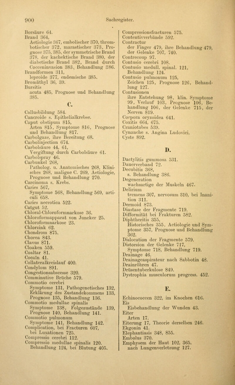 Borsäure 64. Brand 364, Aetiologie 367, embolischer 370, throm- botischer 372, marastischer 373, Pro- gnose 375, 385, der symmetrische Brand 378, der kachektische Brand 380, der diabetische Brand 382, Brand durch Cocceninvasion 383, Behandlung 386. Brandfbrmen 311, leproide 377, endemische 385. Bromäthyl 36, 39. Bursitis acuta 485, Prognose und Behandlung 385. c. Callusbildung 584. Cancroide s. Epithelialkrebse. Caput obstipum 815, Arten 815, Symptome 816, Prognose und Behandlung 817. Carbolgaze, ihre Bereitung 68. Carbolinjection 674. Carbolsäure 44, 61, Vergiftung durch Carbolsäui-e 61. Carbolspray 46. Carbunkel '268, Patholog. u. Anatomisches 268, Klini- sches 268, maligne C. 269, Aetiologie, Prognose und Behandlung 270. Carcinoma s. Krebs. Caries 567, Symptome 568, Behandlung 569, arti- culi 658. Caries necrotica 522. Catgut 52. Chloral-Chloroformnarkose 36. Chloroformfipparat von Juncker 25. Chloroformnarkose 23. Chlorzink 62. Chondrom 875. Chorea 843. Clavus 871. Cloaken 559. Coaltar 81. Cocain 41. Collateralkreislauf 400. Condylom 891. Congestionsabscesse 320. Comminutive Brüche 579. Commotio cei'ebri Symptome 131, Pathogenetisches 132, Erklärung des Zustandekommens 133, Prognose 135, Behandlung 136. Commotio medullae spinalis Symptome 138, Folgezustände 139, Prognose 140, Behandlung 141. Commotio pulmonum Symptome 141, Behandlung 142. Complication, bei Fracturen 607, bei Luxationen 725. Compressio cerebri 112. Compressio medullae spinalis 120. Behandlung 124, bei Blutung 405. Compressionsfracturen 575. Contentivvcrbände 592. Contractur der Finger 479, ihre Behandlung 479, der Gelenke 707, 740. Contrecoup 97. Contusio cerebri 108. Contusio medull. spinal. 121, Behandlung 124. Contusio pulmonum 125, Zeichen 125, Prognose 126, Behand- lung 127. Contusionen ihre Entstehung 98, klin. Symptome 99, Verlauf 103, Prognose 106, Be- handlung 106, der Gelenke 715, der Nerven 819. Corpora oryzoidea 641. Coxitis 664, 675. Craniotabes 539. Cynanche s. Angina Ludovici. Cyste 892. D. Dactylitis gummosa 531. Dauerverband 72. Decubitis 368, s. Behandlung 386. Degeneration wachsartige der Muskeln 467. Delirium tremens 307, nervosum 310, bei Inani- tion 311. Dermoid 873. Diastase der Fragmente 719. Difformität bei Frakturen 582. Diphtheritis 355, Historisches 355, Aetiologie und Sym- ptome 357, Prognose und Behandlung 362. Dislocation der Fragmente 579. Distorsion der Gelenke 717, Symptome 718, Behandlung 719. Drainage 46. Drainageaspirateur nach Sabbotin 48. Drainröhren 47. Drüsentuberkulose 849. Dystrophia musculorum progress. 452. E. Echinococcen 322, im Knochen 616. Eis Eisbehandlung der Wunden 43. Eiter Arten 17. Eiterung 17, Theorie derselben 246. Ekgonin 41. Elephantiasis 348, 855. Embolus 370. Emphysem der Haut 102, 365. nach Lungenverletzung 127.