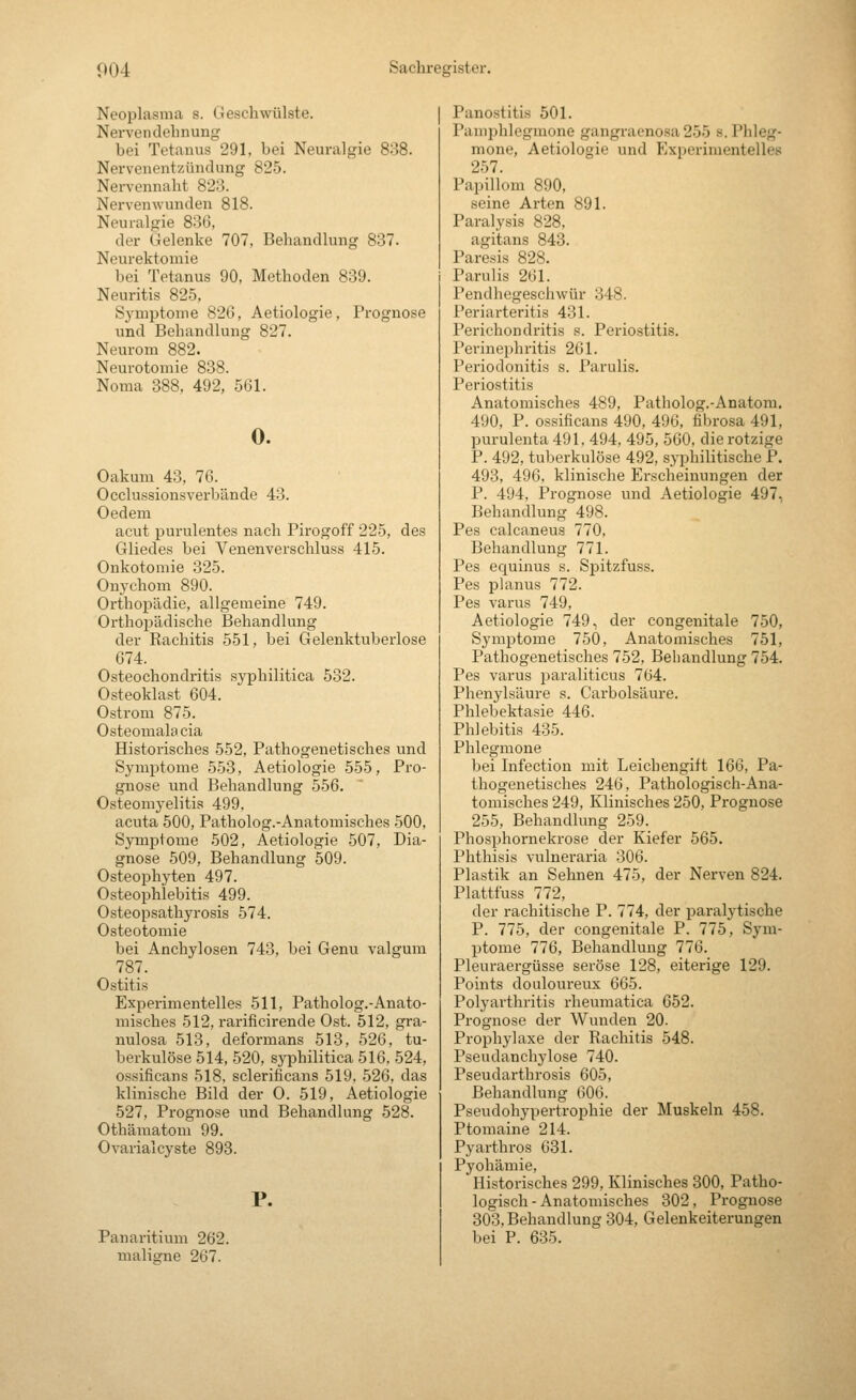 Neoplasma s. Geschwülste. Nerven dehnung bei Tetanus 291, bei Neuralgie 838. Nervenentzündung 825. Nervennaht 823. Nervenwunden 818. Neuralgie 836, der Gelenke 707, Behandlung 837. Neurektomie bei Tetanus 90, Methoden 839. Neuritis 825, Symptome 82(3, Aetiologie, Prognose und Behandlung 827. Neurom 882. Neurotomie 838. Noma 388. 492, 561. 0. Oakum 43, 76. Occlussionsverbände 43. Oedem acut purulentes nach Pirogoff 225, des Gliedes bei Venenverschluss 415. Onkotomie 325. Onychom 890. Orthopädie, allgemeine 749. Orthopädische Behandlung der Rachitis 551, bei Gelenktuberlose 674. Osteochondritis syphilitica 532. Osteoklast 604. Ostrom 875. Osteomalacia Historisches 552, Pathogenetisches und Symptome 553, Aetiologie 555, Pro- gnose und Behandlung 556. Osteomyelitis 499. acuta 500, Patholog.-Anatomisches 500, Symptome 502, Aetiologie 507, Dia- gnose 509, Behandlung 509. Osteophyten 497. Osteophlebitis 499. Osteopsathyrosis 574. Osteotomie bei Anchylosen 743, bei Genu valgura 787. Ostitis Experimentelles 511, Patholog.-Anato- misches 512, rarificirende Ost. 512, gra- nulosa 513, deformans 513, 526, tu- berkulöse 514, 520, syiDhilitica 516, 524, ossificans 518, sclerificans 519, 526, das klinische Bild der 0. 519, Aetiologie 527, Prognose und Behandlung 528. Othämatom 99. Ovarialcyste 893. P. Panaritium 262. maligne 267. Panostitis 501. Pamphlegmone gangraenosa 255 s. Phleg- mone, Aetiologie und Experimentelles 257. Papillom 890, seine Arten 891. Paralysis 828, agitans 843. Paresis 828. Parulis 261. Pendhegeschwür 348. Periarteritis 431. Perichondritis s. Periostitis. Perinephritis 261. Periodonitis s. Parulis. Periostitis Anatomisches 489, Patholog.-Anatom. 490, P. ossificans 490, 496, fibrosa 491, purulenta 491, 494, 495, 560, die rotzige P. 492, tuberkulöse 492, syphilitische P. 493, 496, klinische Erscheinungen der P. 494, Prognose und Aetiologie 497, Behandlung 498. Pes calcaneus 770, Behandlung 771. Pes equinus s. Spitzfuss. Pes planus 772. Pes varus 749, Aetiologie 749, der congenitale 750, Symptome 750, Anatomisches 751, Pathogenetisches 752, Behandlung 754. Pes varus paraliticus 764. Phenylsäure s. Carbolsäure. Phlebektasie 446. Phlebitis 435. Phlegmone bei Infection mit Leichengift 166, Pa- thogenetisches 246, Pathologisch-Ana- tomisches 249, Klinisches 250, Prognose 255, Behandlung 259. Phosphornekrose der Kiefer 565. Phthisis vulneraria 306. Plastik an Sehnen 475, der Nerven 824. Plattfuss 772, der rachitische P. 774, der paralytische P. 775, der congenitale P. 775, Sym- ptome 776, Behandlung 776. Pleuraei-güsse seröse 128, eiterige 129. Points douloureux 665. Polyarthritis rheumatica 652. Prognose der Wunden 20. Prophylaxe der Rachitis 548. Pseudanchylose 740. Pseudarthrosis 605, Behandlung 606. Pseudohypertrophie der Muskeln 458. Ptomaine 214. Pyarthros 031. Pyohämie, Historisches 299, Klinisches 300, Patho- logisch-Anatomisches 302, Prognose 303. Behandlung 304, Gelenkeiterungen bei P. 635.