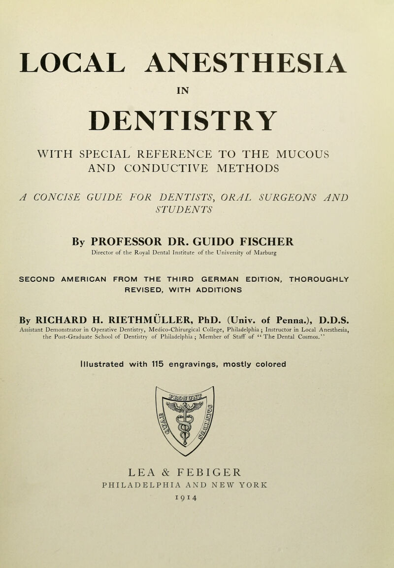 LOCAL ANESTHESIA IN DENTISTRY WITH SPECIAL REFERENCE TO THE MUCOUS AND CONDUCTIVE METHODS A CONCISE GUIDE FOR DENTISTS, ORAL SURGEONS AND STUDENTS By PROFESSOR DR. GUIDO FISCHER Director of the Royal Dental Institute of the University of Marburg SECOND AMERICAN FROM THE THIRD GERMAN EDITION, THOROUGHLY REVISED, WITH ADDITIONS By RICHARD H. RIETHMULLER, PhD. (Univ. of Penna.), D.D.S. Assistant Demonstrator in Operative Dentistry, Medico-Chirurgical College, Philadelphia ; Instructor in Local Anesthesia, the Post-Graduate School of Dentistry of Philadelphia; Member of Staff of The Dental Cosmos. Illustrated with 115 engravings, mostly colored LEA & FEBIGER PHILADELPHIA AND NEW YORK 1914