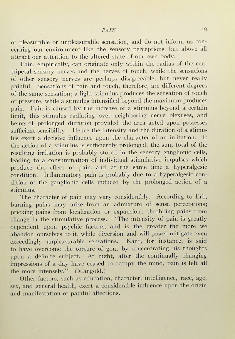 of pleasurable or unpleasurable sensation, and do not inform us con- cerning our environment like the sensory perceptions, but above all attract our attention to the altered state of our own body. Pain, empirically, can originate only within the radius of the cen- tripetal sensory nerves and the nerves of touch, while the sensations of other sensory nerves are perhaps disagreeable, but never really painful. Sensations of pain and touch, therefore, are different degrees of the same sensation; a light stimulus produces the sensation of touch or pressure, while a stimulus intensified beyond the maximum produces pain. Pain is caused by the increase of a stimulus beyond a certain limit, this stimulus radiating over neighboring nerve plexuses, and being of prolonged duration provided the area acted upon possesses sufficient sensibility. Hence the intensity and the duration of a stimu- lus exert a decisive influence upon the character of an irritation. If the action of a stimulus is sufficiently prolonged, the sum total of the resulting irritation is probably stored in the sensory ganglionic cells, leading to a consummation of individual stimulative impulses which produce the effect of pain, and at the same time a hyperalgesic condition. Inflammatory pain is probably due to a hyperalgesic con- dition of the ganglionic cells induced by the prolonged action of a stimulus. The character of pain may vary considerably. According to Erb, burning pains may arise from an admixture of sense perceptions; pricking pains from localization or expansion; throbbing pains from change in the stimulative process. The intensity of pain is greatly dependent upon psychic factors, and is the greater the more we abandon ourselves to it, while diversion and will power mitigate even exceedingly unpleasurable sensations. Kant, for instance, is said to have overcome the torture of gout by concentrating his thoughts upon a definite subject. At night, after the continually changing impressions of a day have ceased to occupy the mind, pain is felt all the more intensely. (Mangold.) Other factors, such as education, character, intelligence, race, age, sex, and general health, exert a considerable influence upon the origin and manifestation of painful affections.