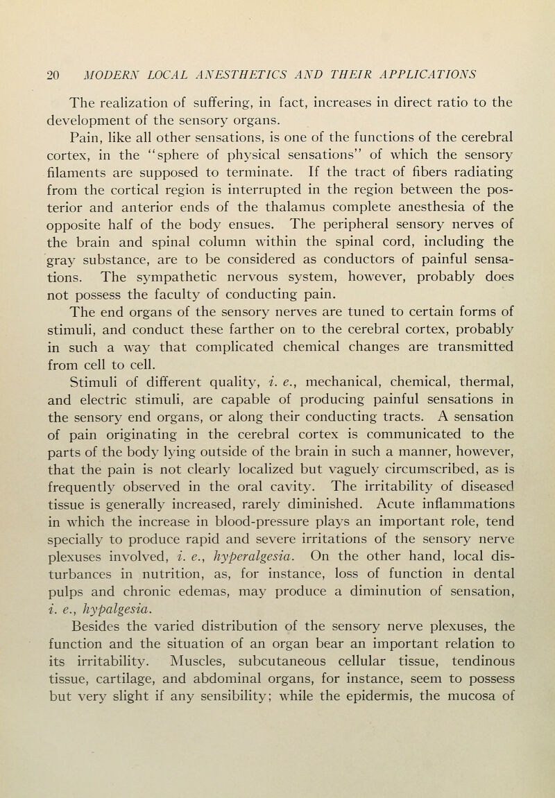 The realization of suffering, in fact, increases in direct ratio to the development of the sensory organs. Pain, like all other sensations, is one of the functions of the cerebral cortex, in the sphere of physical sensations of which the sensory filaments are supposed to terminate. If the tract of fibers radiating from the cortical region is interrupted in the region between the pos- terior and anterior ends of the thalamus complete anesthesia of the opposite half of the body ensues. The peripheral sensory nerves of the brain and spinal column within the spinal cord, including the gray substance, are to be considered as conductors of painful sensa- tions. The sympathetic nervous system, however, probably does not possess the faculty of conducting pain. The end organs of the sensory nerves are tuned to certain forms of stimuli, and conduct these farther on to the cerebral cortex, probably in such a way that complicated chemical changes are transmitted from cell to cell. Stimuli of different quality, i. e., mechanical, chemical, thermal, and electric stimuli, are capable of producing painful sensations in the sensory end organs, or along their conducting tracts. A sensation of pain originating in the cerebral cortex is communicated to the parts of the body lying outside of the brain in such a manner, however, that the pain is not clearly localized but vaguely circumscribed, as is frequently observed in the oral cavity. The irritability of diseased tissue is generally increased, rarely diminished. Acute inflammations in which the increase in blood-pressure plays an important role, tend specially to produce rapid and severe irritations of the sensory nerve plexuses involved, i. e., hyperalgesia. On the other hand, local dis- turbances in nutrition, as, for instance, loss of function in dental pulps and chronic edemas, may produce a diminution of sensation, i. e., hypalgesia. Besides the varied distribution of the sensory nerve plexuses, the function and the situation of an organ bear an important relation to its irritability. Muscles, subcutaneous cellular tissue, tendinous tissue, cartilage, and abdominal organs, for instance, seem to possess but very slight if any sensibility; while the epidermis, the mucosa of