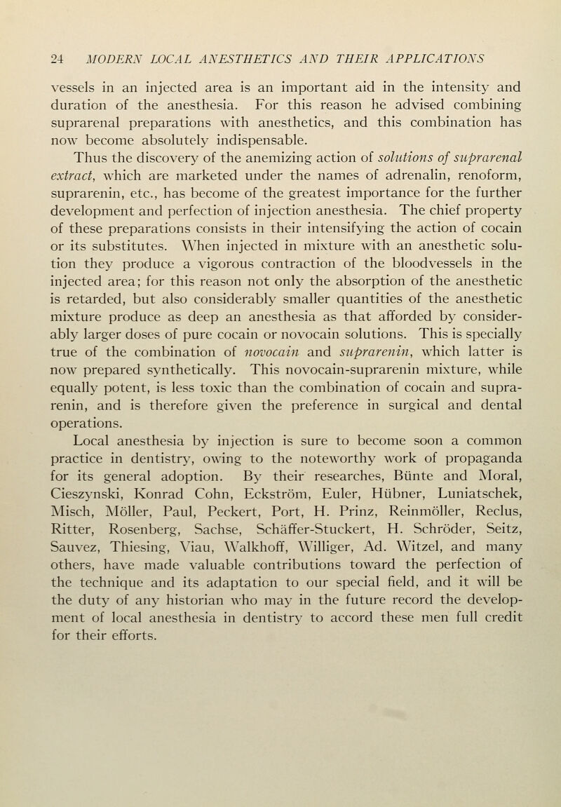 vessels in an injected area is an important aid in the intensity and duration of the anesthesia. For this reason he advised combining suprarenal preparations with anesthetics, and this combination has now become absolutely indispensable. Thus the discovery of the anemizing action of solutions of suprarenal extract, which are marketed under the names of adrenalin, renoform, suprarenin, etc., has become of the greatest importance for the further development and perfection of injection anesthesia. The chief property of these preparations consists in their intensifying the action of cocain or its substitutes. When injected in mixture with an anesthetic solu- tion they produce a vigorous contraction of the bloodvessels in the injected area; for this reason not only the absorption of the anesthetic is retarded, but also considerably smaller quantities of the anesthetic mixture produce as deep an anesthesia as that afforded by consider- ably larger doses of pure cocain or novocain solutions. This is specially true of the combination of novocain and suprarenin, which latter is now prepared synthetically. This novocain-suprarenin mixture, while equally potent, is less toxic than the combination of cocain and supra- renin, and is therefore given the preference in surgical and dental operations. Local anesthesia by injection is sure to become soon a common practice in dentistry, owing to the noteworthy work of propaganda for its general adoption. By their researches, Biinte and Moral, Cieszynski, Konrad Cohn, Eckstrom, Euler, Hiibner, Luniatschek, Misch, Moller, Paul, Peckert, Port, H. Prinz, Reinmoller, Reclus, Ritter, Rosenberg, Sachse, Schaffer-Stuckert, H. Schroder, Seitz, Sauvez, Thiesing, Viau, Walkhoff, Williger, Ad. Witzel, and many others, have made valuable contributions toward the perfection of the technique and its adaptation to our special field, and it will be the duty of any historian who may in the future record the develop- ment of local anesthesia in dentistry to accord these men full credit for their efforts.