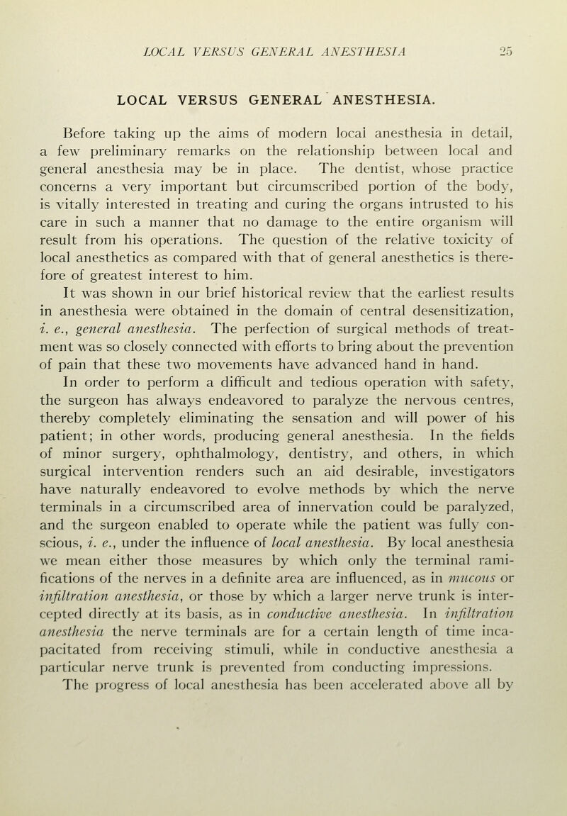 LOCAL VERSUS GENERAL ANESTHESIA. Before taking up the aims of modern local anesthesia in detail, a few preliminary remarks on the relationship between local and general anesthesia may be in place. The dentist, whose practice concerns a very important but circumscribed portion of the body, is vitally interested in treating and curing the organs intrusted to his care in such a manner that no damage to the entire organism will result from his operations. The question of the relative toxicity of local anesthetics as compared with that of general anesthetics is there- fore of greatest interest to him. It was shown in our brief historical review that the earliest results in anesthesia were obtained in the domain of central desensitization, i. e., general anesthesia. The perfection of surgical methods of treat- ment was so closely connected with efforts to bring about the prevention of pain that these two movements have advanced hand in hand. In order to perform a difficult and tedious operation with safety, the surgeon has always endeavored to paralyze the nervous centres, thereby completely eliminating the sensation and will power of his patient; in other words, producing general anesthesia. In the fields of minor surgery, ophthalmology, dentistry, and others, in which surgical intervention renders such an aid desirable, investigators have naturally endeavored to evolve methods by which the nerve terminals in a circumscribed area of innervation could be paralyzed, and the surgeon enabled to operate while the patient was fully con- scious, i. e., under the influence of local anesthesia. By local anesthesia we mean either those measures by which only the terminal rami- fications of the nerves in a definite area are influenced, as in mucous or infiltration anesthesia, or those by which a larger nerve trunk is inter- cepted directly at its basis, as in conductive anesthesia. In infiltration anesthesia the nerve terminals are for a certain length of time inca- pacitated from receiving stimuli, while in conductive anesthesia a particular nerve trunk is prevented from conducting impressions. The progress of local anesthesia has been accelerated above all by